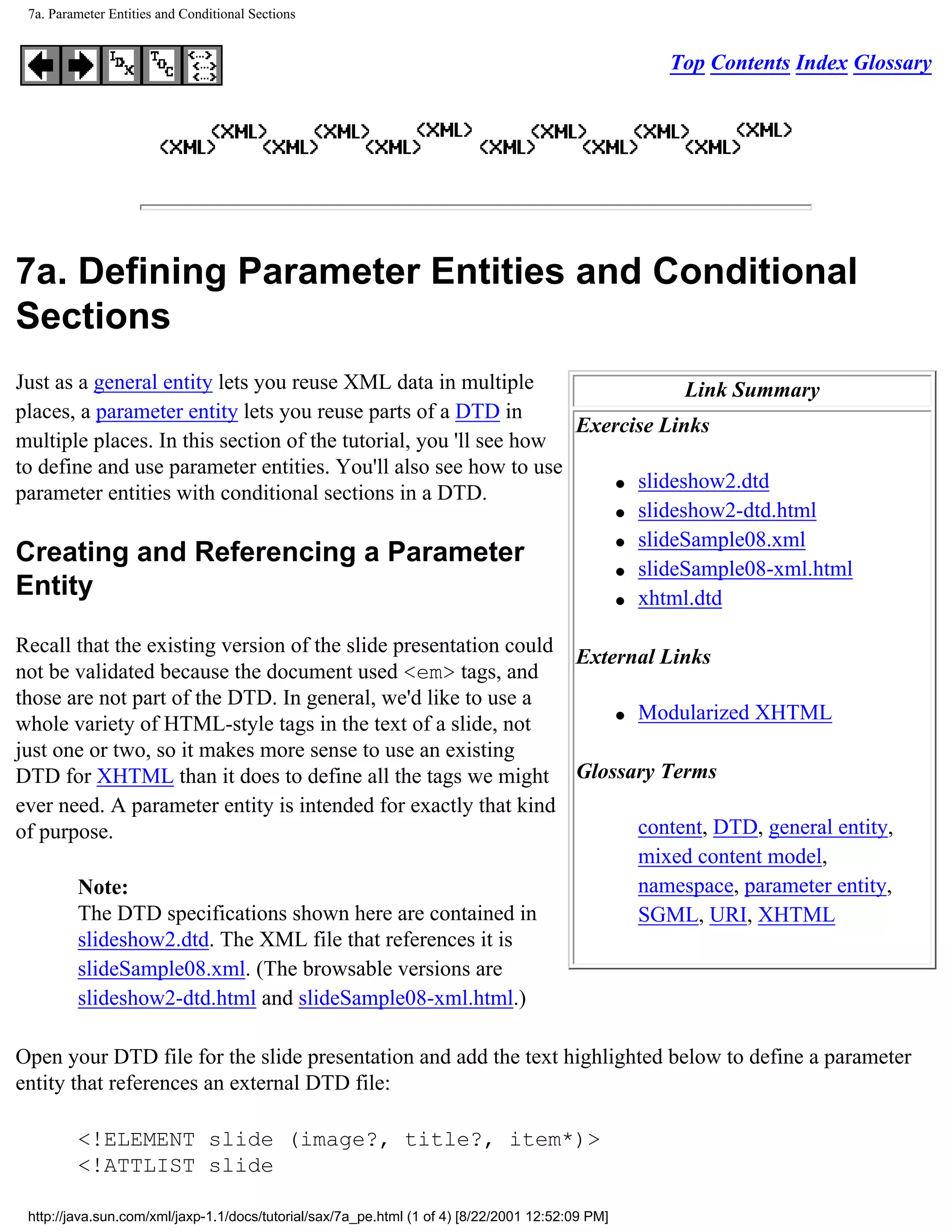 7a. Parameter Entities and Conditional Sections


                                                                                                  Top Contents Index Glossary




7a. Defining Parameter Entities and Conditional
Sections
Just as a general entity lets you reuse XML data in multiple                  Link Summary
places, a parameter entity lets you reuse parts of a DTD in
                                                                  Exercise Links
multiple places. In this section of the tutorial, you 'll see how
to define and use parameter entities. You'll also see how to use
                                                                      q slideshow2.dtd
parameter entities with conditional sections in a DTD.
                                                                      q slideshow2-dtd.html

                                                                      q slideSample08.xml
Creating and Referencing a Parameter
                                                                      q slideSample08-xml.html
Entity                                                                q xhtml.dtd



Recall that the existing version of the slide presentation could
                                                                 External Links
not be validated because the document used <em> tags, and
those are not part of the DTD. In general, we'd like to use a
                                                                     q Modularized XHTML
whole variety of HTML-style tags in the text of a slide, not
just one or two, so it makes more sense to use an existing
DTD for XHTML than it does to define all the tags we might Glossary Terms
ever need. A parameter entity is intended for exactly that kind
of purpose.                                                            content, DTD, general entity,
                                                                       mixed content model,
       Note:                                                           namespace, parameter entity,
       The DTD specifications shown here are contained in              SGML, URI, XHTML
       slideshow2.dtd. The XML file that references it is
       slideSample08.xml. (The browsable versions are
       slideshow2-dtd.html and slideSample08-xml.html.)

Open your DTD file for the slide presentation and add the text highlighted below to define a parameter
entity that references an external DTD file:

         <!ELEMENT slide (image?, title?, item*)>
         <!ATTLIST slide

 http://java.sun.com/xml/jaxp-1.1/docs/tutorial/sax/7a_pe.html (1 of 4) [8/22/2001 12:52:09 PM]
 