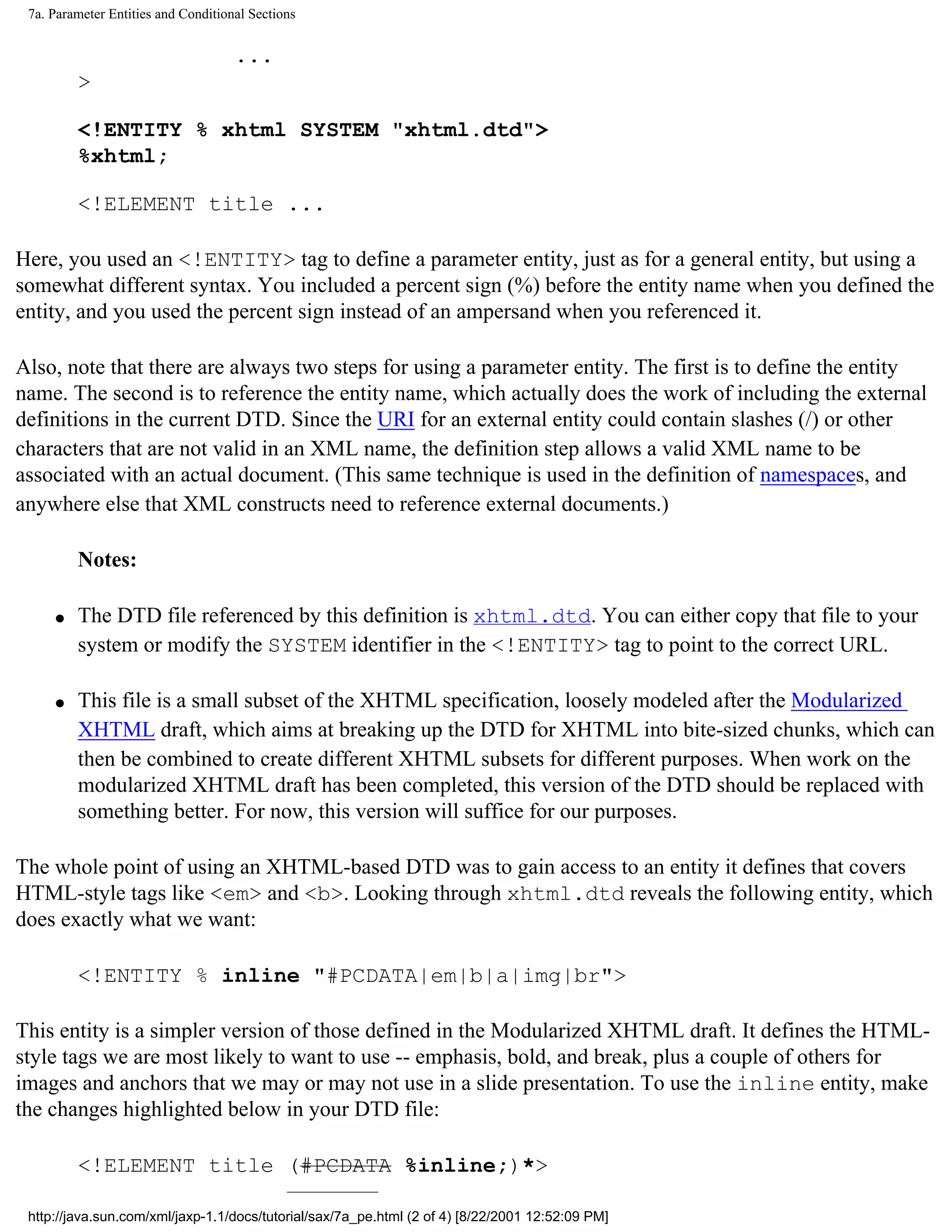 7a. Parameter Entities and Conditional Sections


                                     ...
         >

         <!ENTITY % xhtml SYSTEM "xhtml.dtd">
         %xhtml;

         <!ELEMENT title ...

Here, you used an <!ENTITY> tag to define a parameter entity, just as for a general entity, but using a
somewhat different syntax. You included a percent sign (%) before the entity name when you defined the
entity, and you used the percent sign instead of an ampersand when you referenced it.

Also, note that there are always two steps for using a parameter entity. The first is to define the entity
name. The second is to reference the entity name, which actually does the work of including the external
definitions in the current DTD. Since the URI for an external entity could contain slashes (/) or other
characters that are not valid in an XML name, the definition step allows a valid XML name to be
associated with an actual document. (This same technique is used in the definition of namespaces, and
anywhere else that XML constructs need to reference external documents.)

         Notes:

     q   The DTD file referenced by this definition is xhtml.dtd. You can either copy that file to your
         system or modify the SYSTEM identifier in the <!ENTITY> tag to point to the correct URL.

     q   This file is a small subset of the XHTML specification, loosely modeled after the Modularized
         XHTML draft, which aims at breaking up the DTD for XHTML into bite-sized chunks, which can
         then be combined to create different XHTML subsets for different purposes. When work on the
         modularized XHTML draft has been completed, this version of the DTD should be replaced with
         something better. For now, this version will suffice for our purposes.

The whole point of using an XHTML-based DTD was to gain access to an entity it defines that covers
HTML-style tags like <em> and <b>. Looking through xhtml.dtd reveals the following entity, which
does exactly what we want:

         <!ENTITY % inline "#PCDATA|em|b|a|img|br">

This entity is a simpler version of those defined in the Modularized XHTML draft. It defines the HTML-
style tags we are most likely to want to use -- emphasis, bold, and break, plus a couple of others for
images and anchors that we may or may not use in a slide presentation. To use the inline entity, make
the changes highlighted below in your DTD file:

         <!ELEMENT title (#PCDATA %inline;)*>

 http://java.sun.com/xml/jaxp-1.1/docs/tutorial/sax/7a_pe.html (2 of 4) [8/22/2001 12:52:09 PM]
 