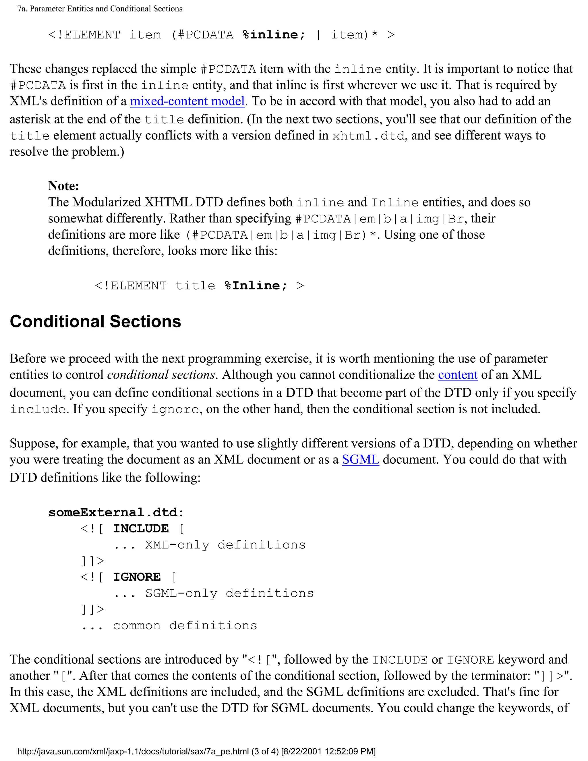 7a. Parameter Entities and Conditional Sections


         <!ELEMENT item (#PCDATA %inline; | item)* >

These changes replaced the simple #PCDATA item with the inline entity. It is important to notice that
#PCDATA is first in the inline entity, and that inline is first wherever we use it. That is required by
XML's definition of a mixed-content model. To be in accord with that model, you also had to add an
asterisk at the end of the title definition. (In the next two sections, you'll see that our definition of the
title element actually conflicts with a version defined in xhtml.dtd, and see different ways to
resolve the problem.)

         Note:
         The Modularized XHTML DTD defines both inline and Inline entities, and does so
         somewhat differently. Rather than specifying #PCDATA|em|b|a|img|Br, their
         definitions are more like (#PCDATA|em|b|a|img|Br)*. Using one of those
         definitions, therefore, looks more like this:

                      <!ELEMENT title %Inline; >

Conditional Sections

Before we proceed with the next programming exercise, it is worth mentioning the use of parameter
entities to control conditional sections. Although you cannot conditionalize the content of an XML
document, you can define conditional sections in a DTD that become part of the DTD only if you specify
include. If you specify ignore, on the other hand, then the conditional section is not included.

Suppose, for example, that you wanted to use slightly different versions of a DTD, depending on whether
you were treating the document as an XML document or as a SGML document. You could do that with
DTD definitions like the following:

         someExternal.dtd:
             <![ INCLUDE [
                 ... XML-only definitions
             ]]>
             <![ IGNORE [
                 ... SGML-only definitions
             ]]>
             ... common definitions

The conditional sections are introduced by "<![", followed by the INCLUDE or IGNORE keyword and
another "[". After that comes the contents of the conditional section, followed by the terminator: "]]>".
In this case, the XML definitions are included, and the SGML definitions are excluded. That's fine for
XML documents, but you can't use the DTD for SGML documents. You could change the keywords, of


 http://java.sun.com/xml/jaxp-1.1/docs/tutorial/sax/7a_pe.html (3 of 4) [8/22/2001 12:52:09 PM]
 