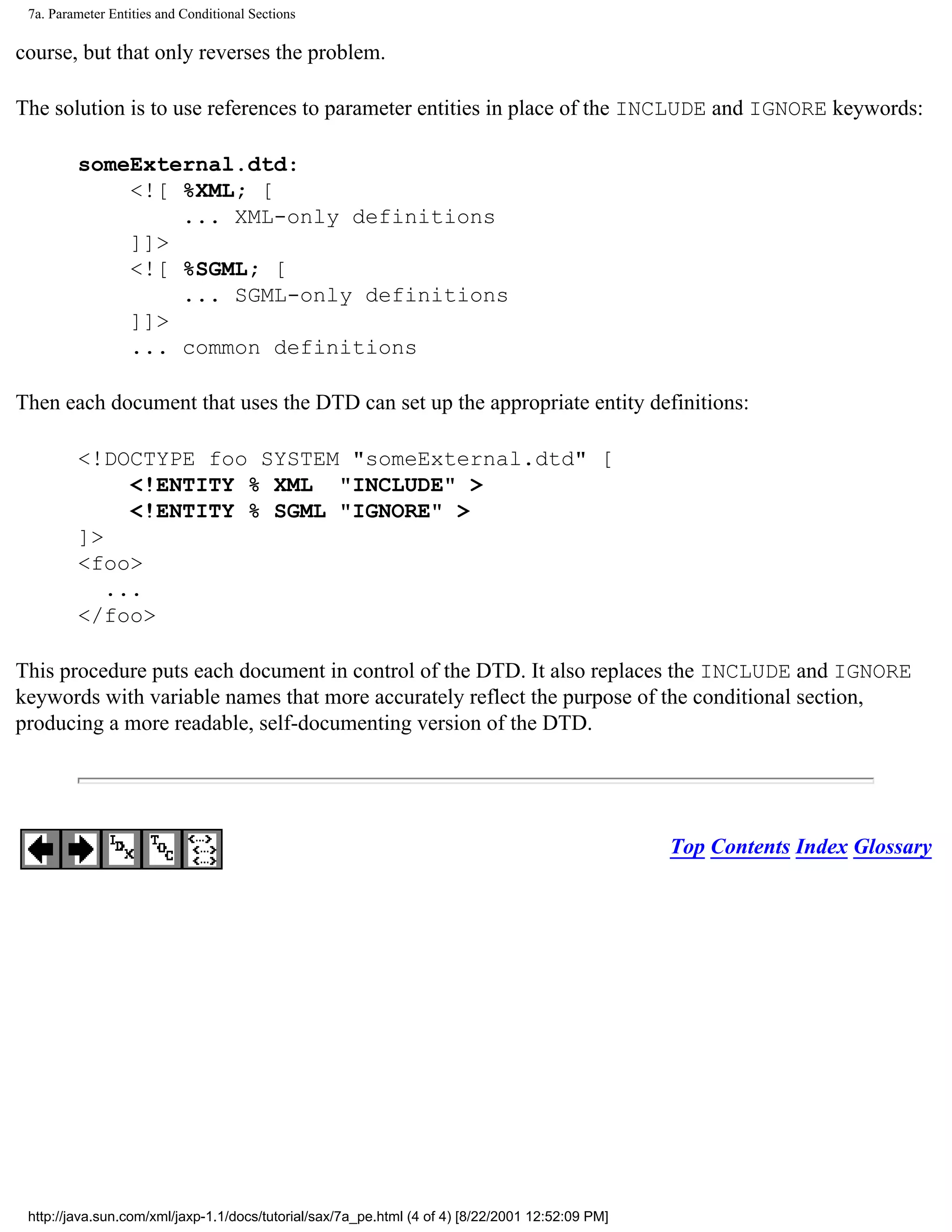 7a. Parameter Entities and Conditional Sections

course, but that only reverses the problem.

The solution is to use references to parameter entities in place of the INCLUDE and IGNORE keywords:

         someExternal.dtd:
             <![ %XML; [
                 ... XML-only definitions
             ]]>
             <![ %SGML; [
                 ... SGML-only definitions
             ]]>
             ... common definitions

Then each document that uses the DTD can set up the appropriate entity definitions:

         <!DOCTYPE foo SYSTEM "someExternal.dtd" [
              <!ENTITY % XML "INCLUDE" >
              <!ENTITY % SGML "IGNORE" >
         ]>
         <foo>
            ...
         </foo>

This procedure puts each document in control of the DTD. It also replaces the INCLUDE and IGNORE
keywords with variable names that more accurately reflect the purpose of the conditional section,
producing a more readable, self-documenting version of the DTD.




                                                                                                  Top Contents Index Glossary




 http://java.sun.com/xml/jaxp-1.1/docs/tutorial/sax/7a_pe.html (4 of 4) [8/22/2001 12:52:09 PM]
 
