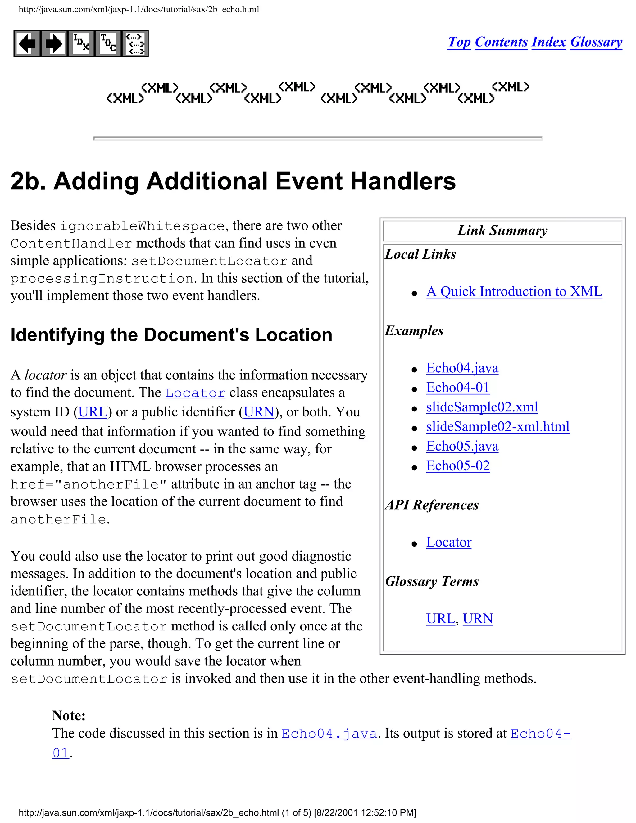 http://java.sun.com/xml/jaxp-1.1/docs/tutorial/sax/2b_echo.html


                                                                                                       Top Contents Index Glossary




2b. Adding Additional Event Handlers
Besides ignorableWhitespace, there are two other                                                        Link Summary
ContentHandler methods that can find uses in even
simple applications: setDocumentLocator and                                              Local Links
processingInstruction. In this section of the tutorial,
you'll implement those two event handlers.                                                     q    A Quick Introduction to XML


Identifying the Document's Location                                                      Examples


A locator is an object that contains the information necessary                                 q    Echo04.java
to find the document. The Locator class encapsulates a                                         q    Echo04-01
system ID (URL) or a public identifier (URN), or both. You                                     q    slideSample02.xml
would need that information if you wanted to find something                                    q    slideSample02-xml.html
relative to the current document -- in the same way, for                                       q    Echo05.java
example, that an HTML browser processes an                                                     q    Echo05-02
href="anotherFile" attribute in an anchor tag -- the
browser uses the location of the current document to find                                API References
anotherFile.
                                                                  q Locator
You could also use the locator to print out good diagnostic
messages. In addition to the document's location and public
                                                              Glossary Terms
identifier, the locator contains methods that give the column
and line number of the most recently-processed event. The
                                                                    URL, URN
setDocumentLocator method is called only once at the
beginning of the parse, though. To get the current line or
column number, you would save the locator when
setDocumentLocator is invoked and then use it in the other event-handling methods.

         Note:
         The code discussed in this section is in Echo04.java. Its output is stored at Echo04-
         01.



 http://java.sun.com/xml/jaxp-1.1/docs/tutorial/sax/2b_echo.html (1 of 5) [8/22/2001 12:52:10 PM]
 