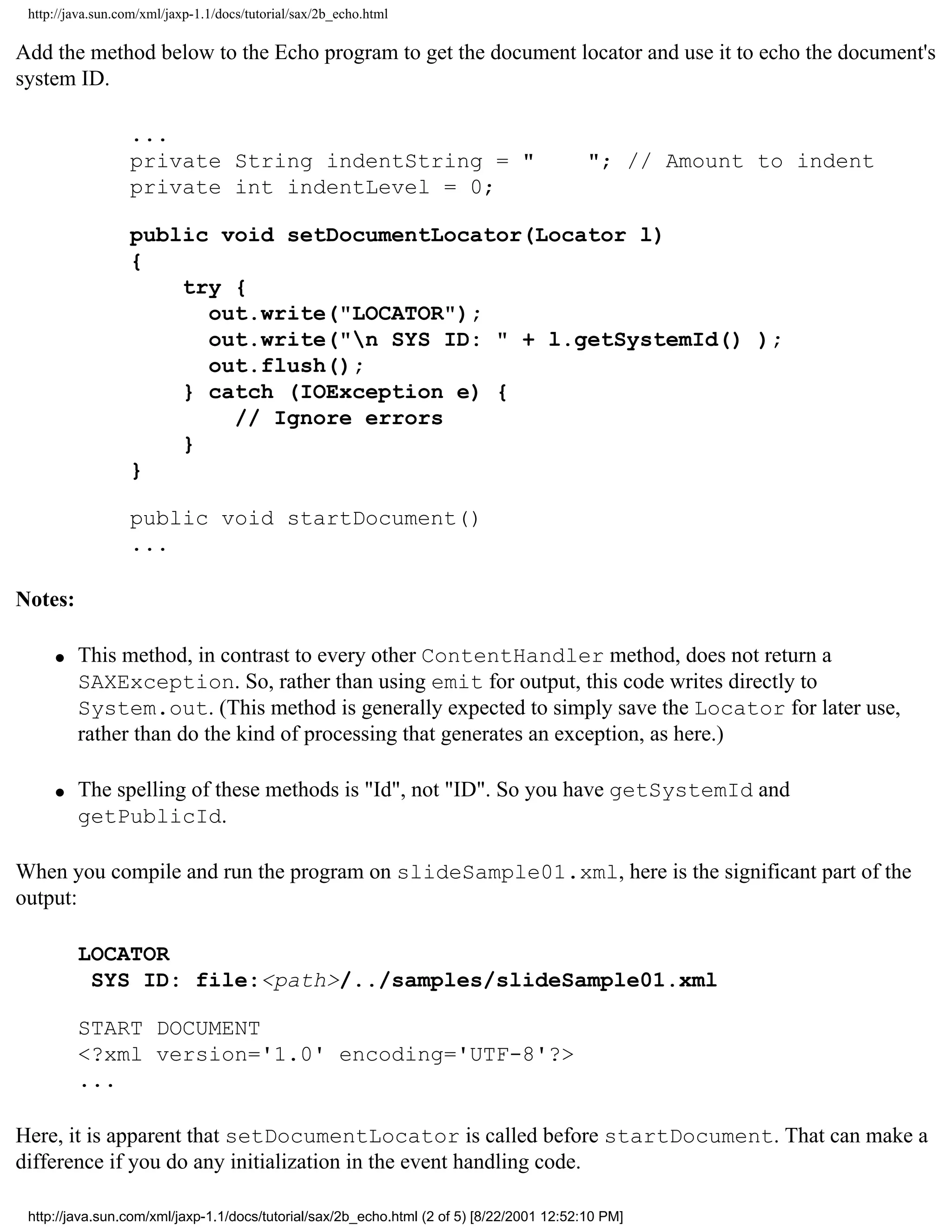http://java.sun.com/xml/jaxp-1.1/docs/tutorial/sax/2b_echo.html

Add the method below to the Echo program to get the document locator and use it to echo the document's
system ID.

                  ...
                  private String indentString = "                                          "; // Amount to indent
                  private int indentLevel = 0;

                  public void setDocumentLocator(Locator l)
                  {
                      try {
                        out.write("LOCATOR");
                        out.write("n SYS ID: " + l.getSystemId() );
                        out.flush();
                      } catch (IOException e) {
                          // Ignore errors
                      }
                  }

                  public void startDocument()
                  ...

Notes:

     q   This method, in contrast to every other ContentHandler method, does not return a
         SAXException. So, rather than using emit for output, this code writes directly to
         System.out. (This method is generally expected to simply save the Locator for later use,
         rather than do the kind of processing that generates an exception, as here.)

     q   The spelling of these methods is "Id", not "ID". So you have getSystemId and
         getPublicId.

When you compile and run the program on slideSample01.xml, here is the significant part of the
output:

         LOCATOR
          SYS ID: file:<path>/../samples/slideSample01.xml

         START DOCUMENT
         <?xml version='1.0' encoding='UTF-8'?>
         ...

Here, it is apparent that setDocumentLocator is called before startDocument. That can make a
difference if you do any initialization in the event handling code.

 http://java.sun.com/xml/jaxp-1.1/docs/tutorial/sax/2b_echo.html (2 of 5) [8/22/2001 12:52:10 PM]
 