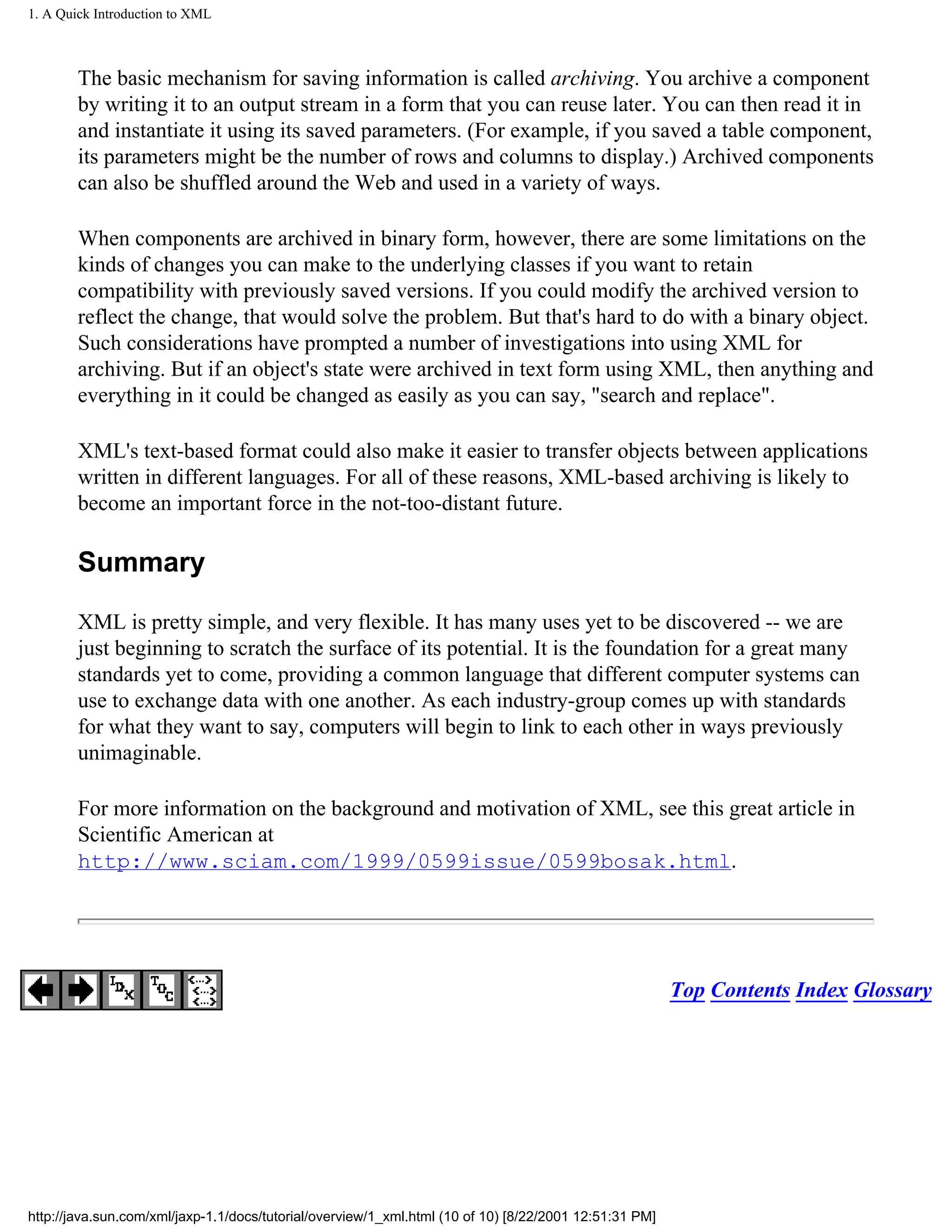 1. A Quick Introduction to XML



        The basic mechanism for saving information is called archiving. You archive a component
        by writing it to an output stream in a form that you can reuse later. You can then read it in
        and instantiate it using its saved parameters. (For example, if you saved a table component,
        its parameters might be the number of rows and columns to display.) Archived components
        can also be shuffled around the Web and used in a variety of ways.

        When components are archived in binary form, however, there are some limitations on the
        kinds of changes you can make to the underlying classes if you want to retain
        compatibility with previously saved versions. If you could modify the archived version to
        reflect the change, that would solve the problem. But that's hard to do with a binary object.
        Such considerations have prompted a number of investigations into using XML for
        archiving. But if an object's state were archived in text form using XML, then anything and
        everything in it could be changed as easily as you can say, "search and replace".

        XML's text-based format could also make it easier to transfer objects between applications
        written in different languages. For all of these reasons, XML-based archiving is likely to
        become an important force in the not-too-distant future.

        Summary

        XML is pretty simple, and very flexible. It has many uses yet to be discovered -- we are
        just beginning to scratch the surface of its potential. It is the foundation for a great many
        standards yet to come, providing a common language that different computer systems can
        use to exchange data with one another. As each industry-group comes up with standards
        for what they want to say, computers will begin to link to each other in ways previously
        unimaginable.

        For more information on the background and motivation of XML, see this great article in
        Scientific American at
        http://www.sciam.com/1999/0599issue/0599bosak.html.




                                                                                                        Top Contents Index Glossary




http://java.sun.com/xml/jaxp-1.1/docs/tutorial/overview/1_xml.html (10 of 10) [8/22/2001 12:51:31 PM]
 