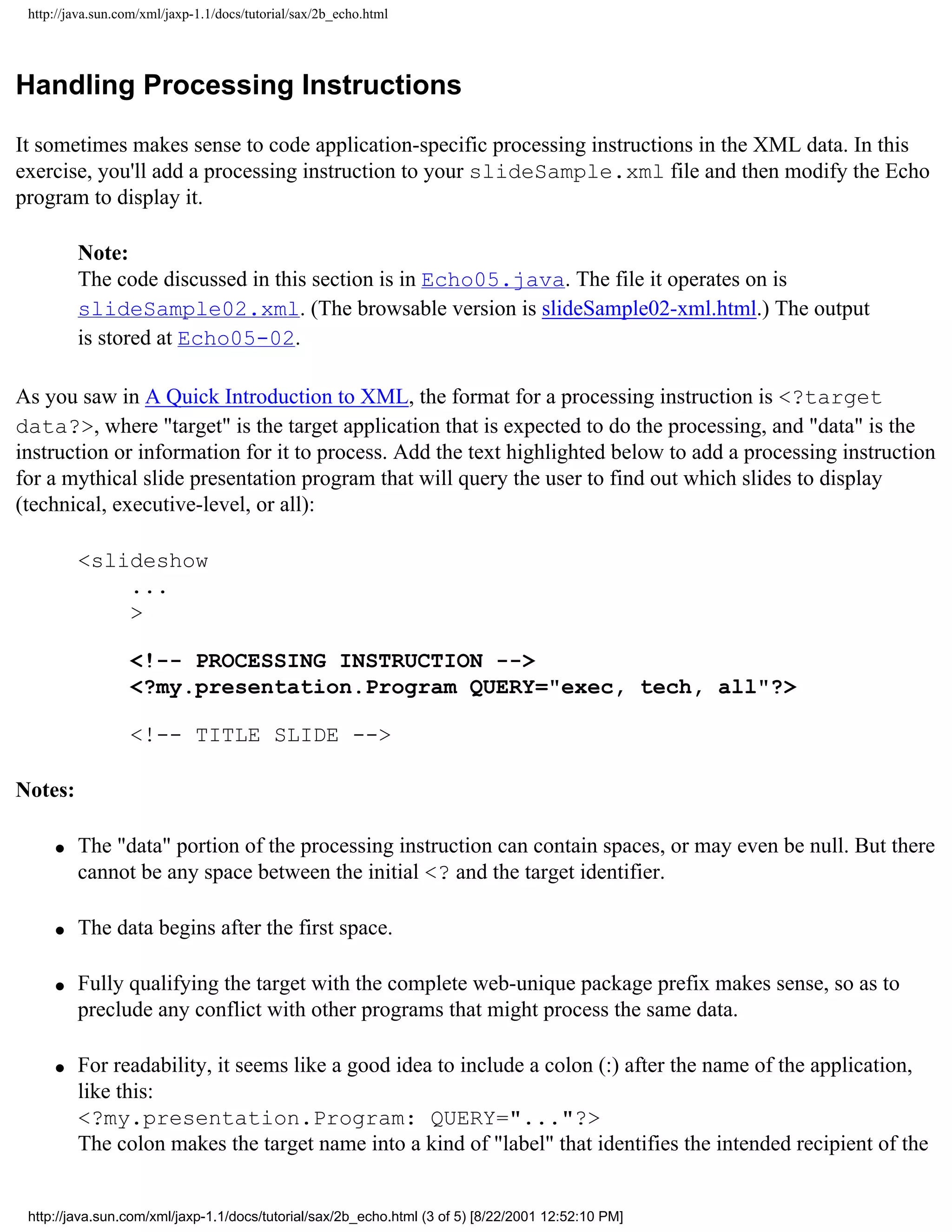 http://java.sun.com/xml/jaxp-1.1/docs/tutorial/sax/2b_echo.html




Handling Processing Instructions

It sometimes makes sense to code application-specific processing instructions in the XML data. In this
exercise, you'll add a processing instruction to your slideSample.xml file and then modify the Echo
program to display it.

         Note:
         The code discussed in this section is in Echo05.java. The file it operates on is
         slideSample02.xml. (The browsable version is slideSample02-xml.html.) The output
         is stored at Echo05-02.

As you saw in A Quick Introduction to XML, the format for a processing instruction is <?target
data?>, where "target" is the target application that is expected to do the processing, and "data" is the
instruction or information for it to process. Add the text highlighted below to add a processing instruction
for a mythical slide presentation program that will query the user to find out which slides to display
(technical, executive-level, or all):

         <slideshow
             ...
             >

                  <!-- PROCESSING INSTRUCTION -->
                  <?my.presentation.Program QUERY="exec, tech, all"?>

                  <!-- TITLE SLIDE -->

Notes:

     q   The "data" portion of the processing instruction can contain spaces, or may even be null. But there
         cannot be any space between the initial <? and the target identifier.

     q   The data begins after the first space.

     q   Fully qualifying the target with the complete web-unique package prefix makes sense, so as to
         preclude any conflict with other programs that might process the same data.

     q   For readability, it seems like a good idea to include a colon (:) after the name of the application,
         like this:
         <?my.presentation.Program: QUERY="..."?>
         The colon makes the target name into a kind of "label" that identifies the intended recipient of the


 http://java.sun.com/xml/jaxp-1.1/docs/tutorial/sax/2b_echo.html (3 of 5) [8/22/2001 12:52:10 PM]
 