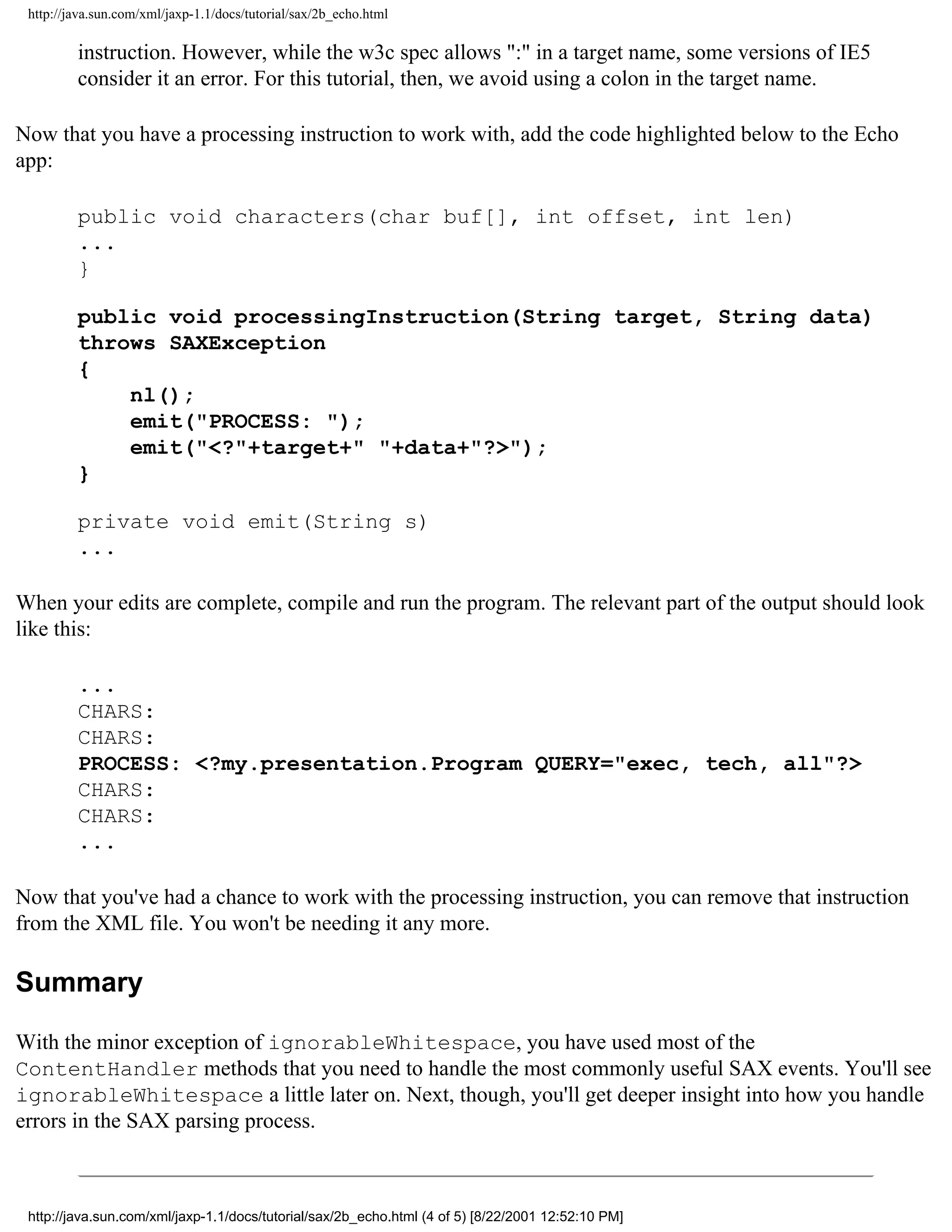 http://java.sun.com/xml/jaxp-1.1/docs/tutorial/sax/2b_echo.html

         instruction. However, while the w3c spec allows ":" in a target name, some versions of IE5
         consider it an error. For this tutorial, then, we avoid using a colon in the target name.

Now that you have a processing instruction to work with, add the code highlighted below to the Echo
app:

         public void characters(char buf[], int offset, int len)
         ...
         }

         public void processingInstruction(String target, String data)
         throws SAXException
         {
             nl();
             emit("PROCESS: ");
             emit("<?"+target+" "+data+"?>");
         }

         private void emit(String s)
         ...

When your edits are complete, compile and run the program. The relevant part of the output should look
like this:

         ...
         CHARS:
         CHARS:
         PROCESS: <?my.presentation.Program QUERY="exec, tech, all"?>
         CHARS:
         CHARS:
         ...

Now that you've had a chance to work with the processing instruction, you can remove that instruction
from the XML file. You won't be needing it any more.

Summary

With the minor exception of ignorableWhitespace, you have used most of the
ContentHandler methods that you need to handle the most commonly useful SAX events. You'll see
ignorableWhitespace a little later on. Next, though, you'll get deeper insight into how you handle
errors in the SAX parsing process.



 http://java.sun.com/xml/jaxp-1.1/docs/tutorial/sax/2b_echo.html (4 of 5) [8/22/2001 12:52:10 PM]
 