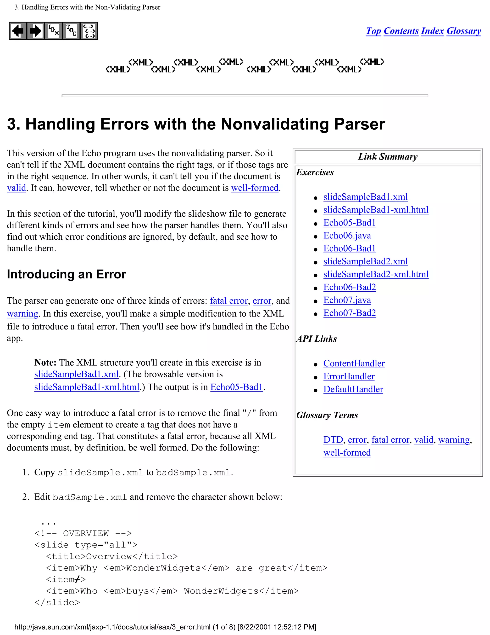 3. Handling Errors with the Non-Validating Parser


                                                                                                               Top Contents Index Glossary




3. Handling Errors with the Nonvalidating Parser
This version of the Echo program uses the nonvalidating parser. So it                       Link Summary
can't tell if the XML document contains the right tags, or if those tags are
in the right sequence. In other words, it can't tell you if the document is   Exercises
valid. It can, however, tell whether or not the document is well-formed.
                                                                                  q slideSampleBad1.xml

                                                                                  q slideSampleBad1-xml.html
In this section of the tutorial, you'll modify the slideshow file to generate
                                                                                  q Echo05-Bad1
different kinds of errors and see how the parser handles them. You'll also
find out which error conditions are ignored, by default, and see how to           q Echo06.java

handle them.                                                                      q Echo06-Bad1

                                                                                  q slideSampleBad2.xml

Introducing an Error                                                              q slideSampleBad2-xml.html

                                                                                  q Echo06-Bad2

The parser can generate one of three kinds of errors: fatal error, error, and     q Echo07.java

warning. In this exercise, you'll make a simple modification to the XML           q Echo07-Bad2

file to introduce a fatal error. Then you'll see how it's handled in the Echo
app.                                                                          API Links

       Note: The XML structure you'll create in this exercise is in                             q   ContentHandler
       slideSampleBad1.xml. (The browsable version is                                           q   ErrorHandler
       slideSampleBad1-xml.html.) The output is in Echo05-Bad1.                                 q   DefaultHandler

One easy way to introduce a fatal error is to remove the final "/" from                   Glossary Terms
the empty item element to create a tag that does not have a
corresponding end tag. That constitutes a fatal error, because all XML                              DTD, error, fatal error, valid, warning,
documents must, by definition, be well formed. Do the following:
                                                                                                    well-formed

    1. Copy slideSample.xml to badSample.xml.

    2. Edit badSample.xml and remove the character shown below:

        ...
       <!-- OVERVIEW -->
       <slide type="all">
         <title>Overview</title>
         <item>Why <em>WonderWidgets</em> are great</item>
         <item/>
         <item>Who <em>buys</em> WonderWidgets</item>
       </slide>

 http://java.sun.com/xml/jaxp-1.1/docs/tutorial/sax/3_error.html (1 of 8) [8/22/2001 12:52:12 PM]
 