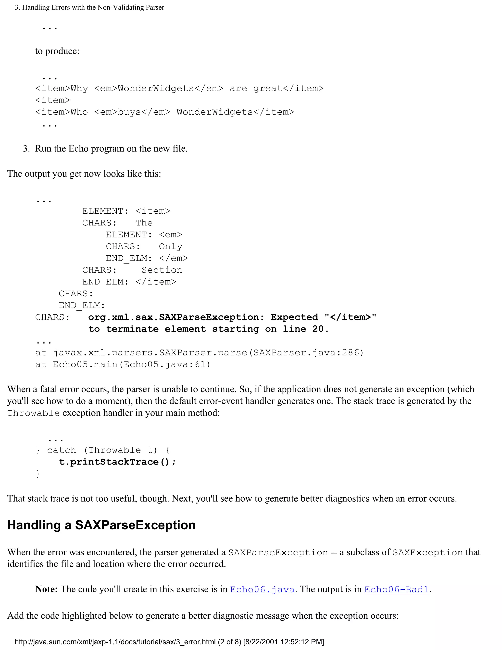 3. Handling Errors with the Non-Validating Parser

          ...

        to produce:

         ...
        <item>Why <em>WonderWidgets</em> are great</item>
        <item>
        <item>Who <em>buys</em> WonderWidgets</item>
         ...

    3. Run the Echo program on the new file.

The output you get now looks like this:

        ...
                ELEMENT: <item>
                CHARS:    The
                     ELEMENT: <em>
                     CHARS:    Only
                     END_ELM: </em>
                CHARS:      Section
                END_ELM: </item>
            CHARS:
            END_ELM:
        CHARS:   org.xml.sax.SAXParseException: Expected "</item>"
                 to terminate element starting on line 20.
        ...
        at javax.xml.parsers.SAXParser.parse(SAXParser.java:286)
        at Echo05.main(Echo05.java:61)

When a fatal error occurs, the parser is unable to continue. So, if the application does not generate an exception (which
you'll see how to do a moment), then the default error-event handler generates one. The stack trace is generated by the
Throwable exception handler in your main method:

          ...
        } catch (Throwable t) {
            t.printStackTrace();
        }

That stack trace is not too useful, though. Next, you'll see how to generate better diagnostics when an error occurs.

Handling a SAXParseException

When the error was encountered, the parser generated a SAXParseException -- a subclass of SAXException that
identifies the file and location where the error occurred.

        Note: The code you'll create in this exercise is in Echo06.java. The output is in Echo06-Bad1.

Add the code highlighted below to generate a better diagnostic message when the exception occurs:

  http://java.sun.com/xml/jaxp-1.1/docs/tutorial/sax/3_error.html (2 of 8) [8/22/2001 12:52:12 PM]
 