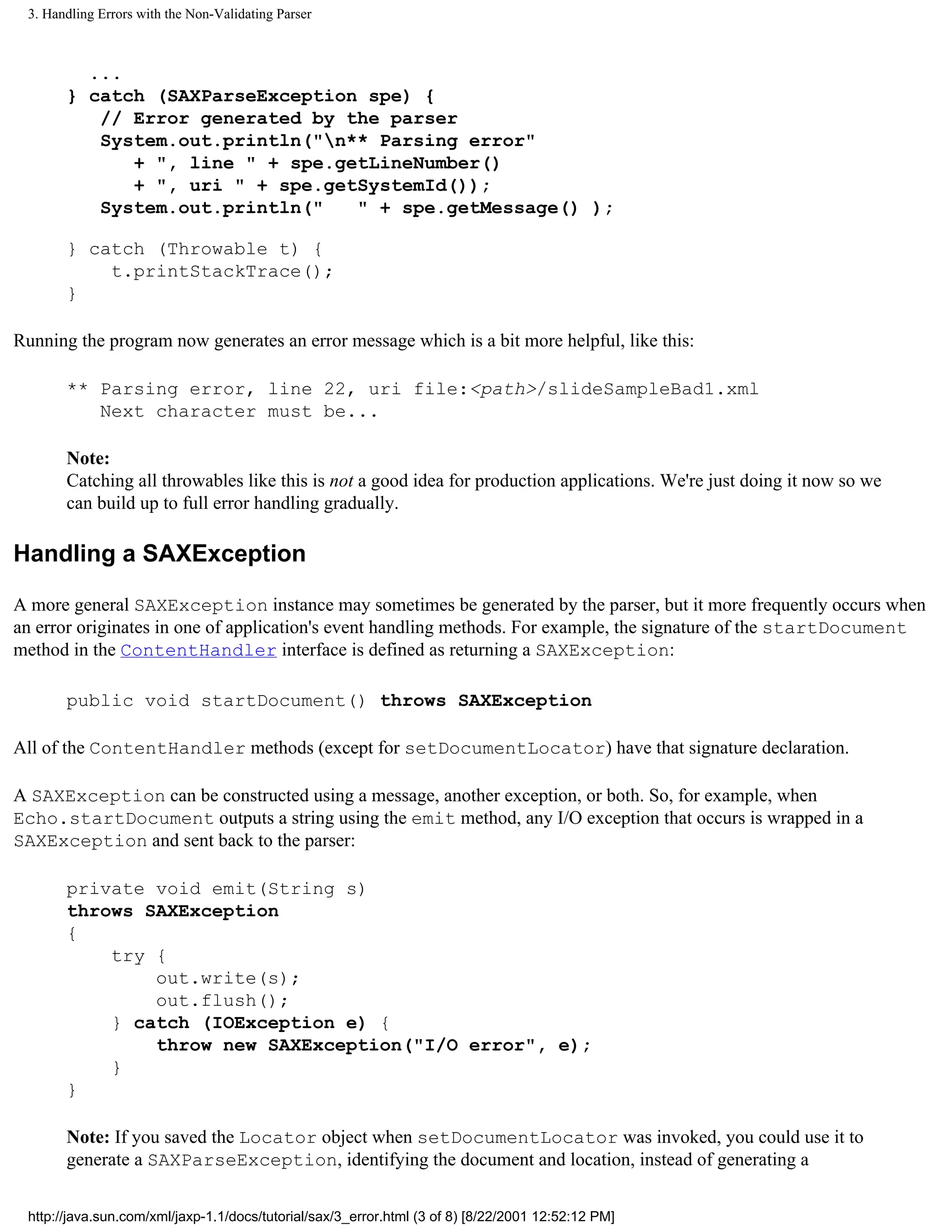 3. Handling Errors with the Non-Validating Parser



         ...
       } catch (SAXParseException spe) {
          // Error generated by the parser
          System.out.println("n** Parsing error"
             + ", line " + spe.getLineNumber()
             + ", uri " + spe.getSystemId());
          System.out.println("   " + spe.getMessage() );

       } catch (Throwable t) {
           t.printStackTrace();
       }

Running the program now generates an error message which is a bit more helpful, like this:

       ** Parsing error, line 22, uri file:<path>/slideSampleBad1.xml
          Next character must be...

       Note:
       Catching all throwables like this is not a good idea for production applications. We're just doing it now so we
       can build up to full error handling gradually.

Handling a SAXException

A more general SAXException instance may sometimes be generated by the parser, but it more frequently occurs when
an error originates in one of application's event handling methods. For example, the signature of the startDocument
method in the ContentHandler interface is defined as returning a SAXException:

       public void startDocument() throws SAXException

All of the ContentHandler methods (except for setDocumentLocator) have that signature declaration.

A SAXException can be constructed using a message, another exception, or both. So, for example, when
Echo.startDocument outputs a string using the emit method, any I/O exception that occurs is wrapped in a
SAXException and sent back to the parser:

       private void emit(String s)
       throws SAXException
       {
           try {
               out.write(s);
               out.flush();
           } catch (IOException e) {
               throw new SAXException("I/O error", e);
           }
       }

       Note: If you saved the Locator object when setDocumentLocator was invoked, you could use it to
       generate a SAXParseException, identifying the document and location, instead of generating a

 http://java.sun.com/xml/jaxp-1.1/docs/tutorial/sax/3_error.html (3 of 8) [8/22/2001 12:52:12 PM]
 