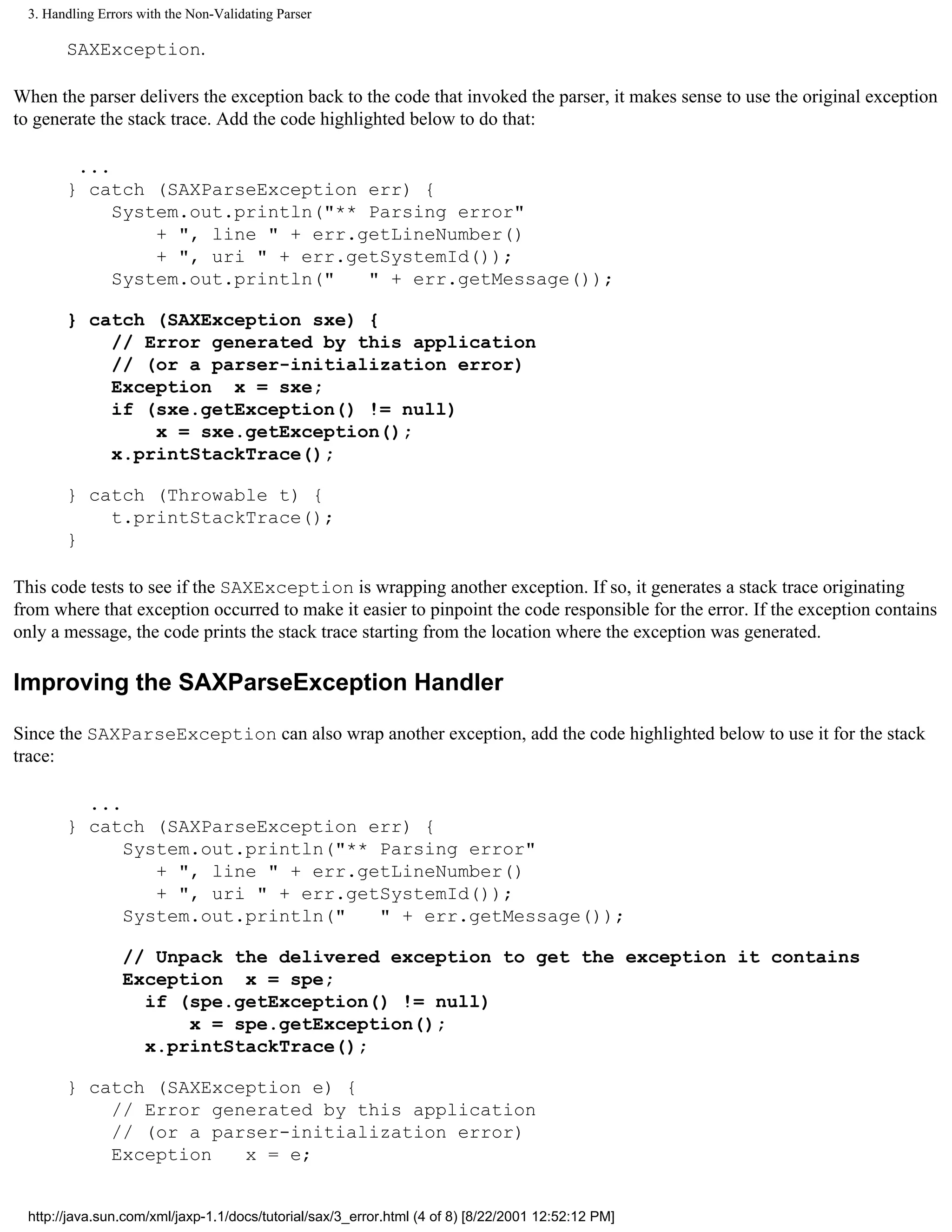 3. Handling Errors with the Non-Validating Parser

        SAXException.

When the parser delivers the exception back to the code that invoked the parser, it makes sense to use the original exception
to generate the stack trace. Add the code highlighted below to do that:

         ...
        } catch (SAXParseException err) {
             System.out.println("** Parsing error"
                 + ", line " + err.getLineNumber()
                 + ", uri " + err.getSystemId());
             System.out.println("   " + err.getMessage());

        } catch (SAXException sxe) {
            // Error generated by this application
            // (or a parser-initialization error)
            Exception x = sxe;
            if (sxe.getException() != null)
                x = sxe.getException();
            x.printStackTrace();

        } catch (Throwable t) {
            t.printStackTrace();
        }

This code tests to see if the SAXException is wrapping another exception. If so, it generates a stack trace originating
from where that exception occurred to make it easier to pinpoint the code responsible for the error. If the exception contains
only a message, the code prints the stack trace starting from the location where the exception was generated.

Improving the SAXParseException Handler

Since the SAXParseException can also wrap another exception, add the code highlighted below to use it for the stack
trace:

          ...
        } catch (SAXParseException err) {
              System.out.println("** Parsing error"
                 + ", line " + err.getLineNumber()
                 + ", uri " + err.getSystemId());
              System.out.println("   " + err.getMessage());

                  // Unpack the delivered exception to get the exception it contains
                  Exception x = spe;
                    if (spe.getException() != null)
                        x = spe.getException();
                    x.printStackTrace();

        } catch (SAXException e) {
            // Error generated by this application
            // (or a parser-initialization error)
            Exception   x = e;


  http://java.sun.com/xml/jaxp-1.1/docs/tutorial/sax/3_error.html (4 of 8) [8/22/2001 12:52:12 PM]
 