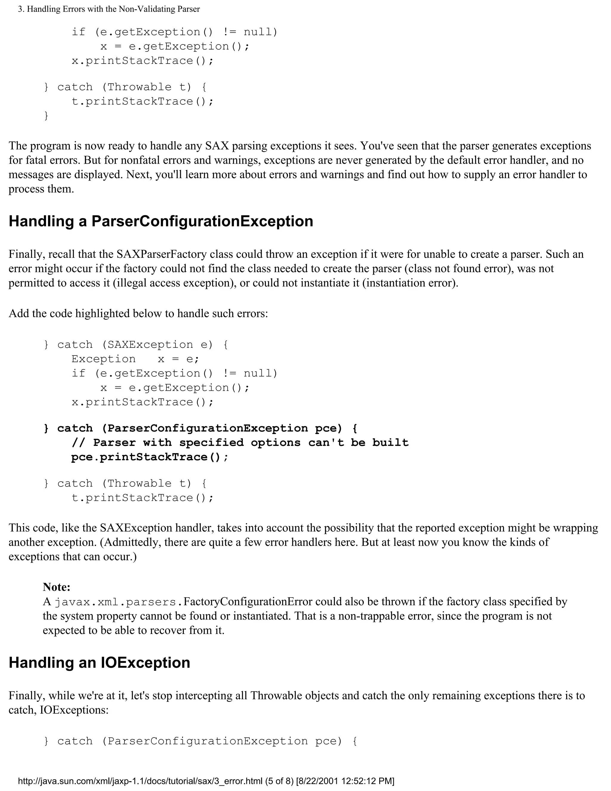 3. Handling Errors with the Non-Validating Parser

                if (e.getException() != null)
                    x = e.getException();
                x.printStackTrace();

        } catch (Throwable t) {
            t.printStackTrace();
        }

The program is now ready to handle any SAX parsing exceptions it sees. You've seen that the parser generates exceptions
for fatal errors. But for nonfatal errors and warnings, exceptions are never generated by the default error handler, and no
messages are displayed. Next, you'll learn more about errors and warnings and find out how to supply an error handler to
process them.

Handling a ParserConfigurationException

Finally, recall that the SAXParserFactory class could throw an exception if it were for unable to create a parser. Such an
error might occur if the factory could not find the class needed to create the parser (class not found error), was not
permitted to access it (illegal access exception), or could not instantiate it (instantiation error).

Add the code highlighted below to handle such errors:

        } catch (SAXException e) {
            Exception   x = e;
            if (e.getException() != null)
                x = e.getException();
            x.printStackTrace();

        } catch (ParserConfigurationException pce) {
            // Parser with specified options can't be built
            pce.printStackTrace();

        } catch (Throwable t) {
            t.printStackTrace();

This code, like the SAXException handler, takes into account the possibility that the reported exception might be wrapping
another exception. (Admittedly, there are quite a few error handlers here. But at least now you know the kinds of
exceptions that can occur.)

        Note:
        A javax.xml.parsers.FactoryConfigurationError could also be thrown if the factory class specified by
        the system property cannot be found or instantiated. That is a non-trappable error, since the program is not
        expected to be able to recover from it.

Handling an IOException

Finally, while we're at it, let's stop intercepting all Throwable objects and catch the only remaining exceptions there is to
catch, IOExceptions:

        } catch (ParserConfigurationException pce) {


  http://java.sun.com/xml/jaxp-1.1/docs/tutorial/sax/3_error.html (5 of 8) [8/22/2001 12:52:12 PM]
 