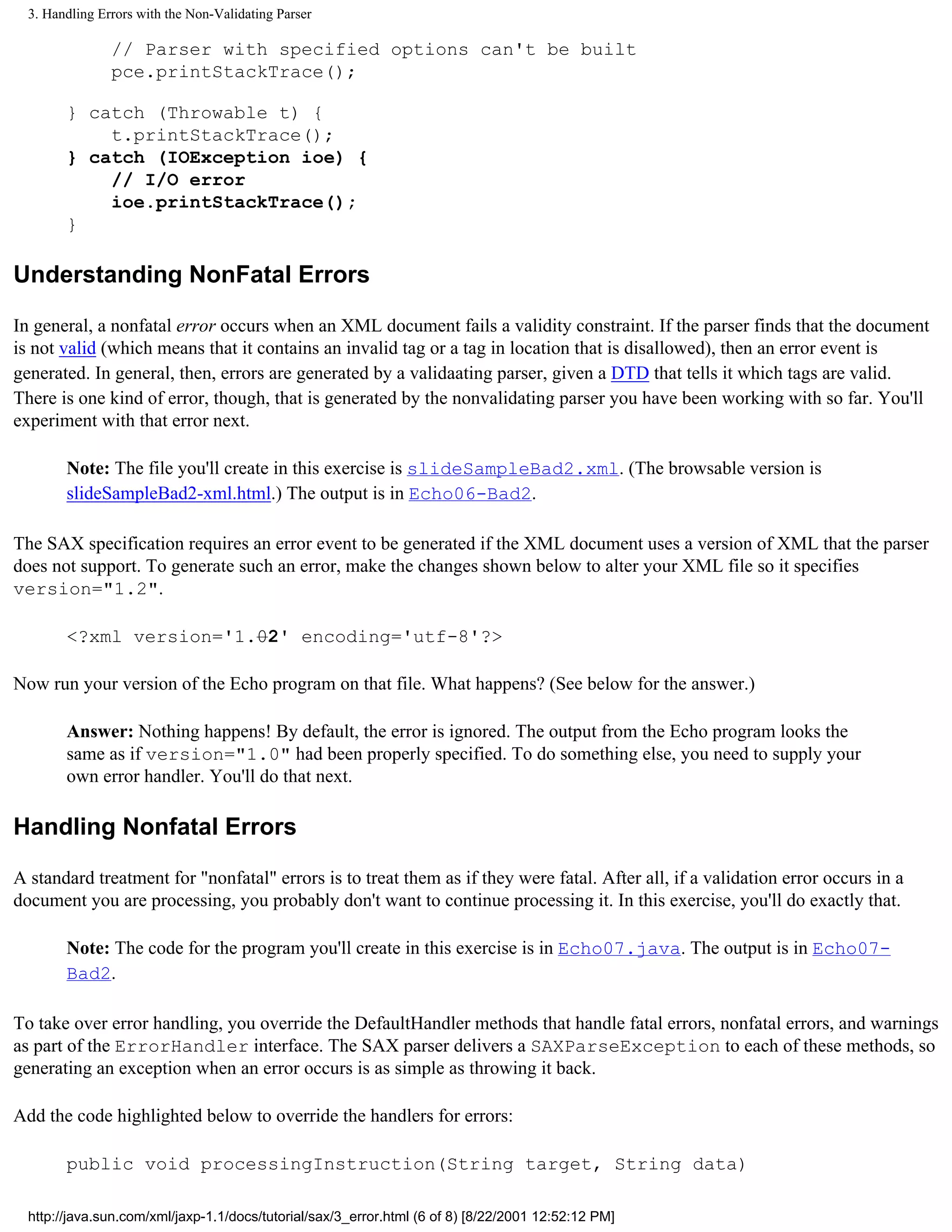 3. Handling Errors with the Non-Validating Parser

                // Parser with specified options can't be built
                pce.printStackTrace();

        } catch (Throwable t) {
            t.printStackTrace();
        } catch (IOException ioe) {
            // I/O error
            ioe.printStackTrace();
        }

Understanding NonFatal Errors

In general, a nonfatal error occurs when an XML document fails a validity constraint. If the parser finds that the document
is not valid (which means that it contains an invalid tag or a tag in location that is disallowed), then an error event is
generated. In general, then, errors are generated by a validaating parser, given a DTD that tells it which tags are valid.
There is one kind of error, though, that is generated by the nonvalidating parser you have been working with so far. You'll
experiment with that error next.

        Note: The file you'll create in this exercise is slideSampleBad2.xml. (The browsable version is
        slideSampleBad2-xml.html.) The output is in Echo06-Bad2.

The SAX specification requires an error event to be generated if the XML document uses a version of XML that the parser
does not support. To generate such an error, make the changes shown below to alter your XML file so it specifies
version="1.2".

        <?xml version='1.02' encoding='utf-8'?>

Now run your version of the Echo program on that file. What happens? (See below for the answer.)

        Answer: Nothing happens! By default, the error is ignored. The output from the Echo program looks the
        same as if version="1.0" had been properly specified. To do something else, you need to supply your
        own error handler. You'll do that next.

Handling Nonfatal Errors

A standard treatment for "nonfatal" errors is to treat them as if they were fatal. After all, if a validation error occurs in a
document you are processing, you probably don't want to continue processing it. In this exercise, you'll do exactly that.

        Note: The code for the program you'll create in this exercise is in Echo07.java. The output is in Echo07-
        Bad2.

To take over error handling, you override the DefaultHandler methods that handle fatal errors, nonfatal errors, and warnings
as part of the ErrorHandler interface. The SAX parser delivers a SAXParseException to each of these methods, so
generating an exception when an error occurs is as simple as throwing it back.

Add the code highlighted below to override the handlers for errors:

        public void processingInstruction(String target, String data)

  http://java.sun.com/xml/jaxp-1.1/docs/tutorial/sax/3_error.html (6 of 8) [8/22/2001 12:52:12 PM]
 