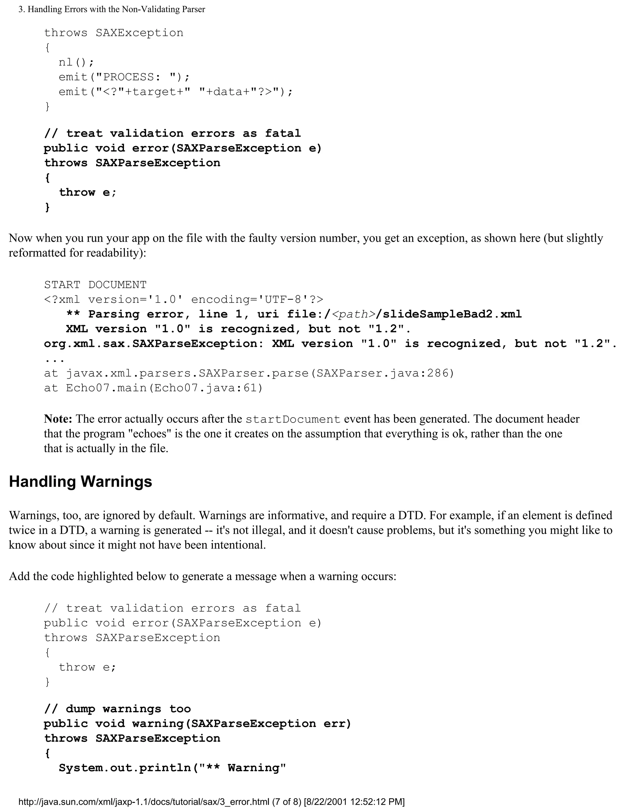 3. Handling Errors with the Non-Validating Parser

        throws SAXException
        {
          nl();
          emit("PROCESS: ");
          emit("<?"+target+" "+data+"?>");
        }

        // treat validation errors as fatal
        public void error(SAXParseException e)
        throws SAXParseException
        {
          throw e;
        }

Now when you run your app on the file with the faulty version number, you get an exception, as shown here (but slightly
reformatted for readability):

        START DOCUMENT
        <?xml version='1.0' encoding='UTF-8'?>
            ** Parsing error, line 1, uri file:/<path>/slideSampleBad2.xml
            XML version "1.0" is recognized, but not "1.2".
        org.xml.sax.SAXParseException: XML version "1.0" is recognized, but not "1.2".
        ...
        at javax.xml.parsers.SAXParser.parse(SAXParser.java:286)
        at Echo07.main(Echo07.java:61)

        Note: The error actually occurs after the startDocument event has been generated. The document header
        that the program "echoes" is the one it creates on the assumption that everything is ok, rather than the one
        that is actually in the file.

Handling Warnings

Warnings, too, are ignored by default. Warnings are informative, and require a DTD. For example, if an element is defined
twice in a DTD, a warning is generated -- it's not illegal, and it doesn't cause problems, but it's something you might like to
know about since it might not have been intentional.

Add the code highlighted below to generate a message when a warning occurs:

        // treat validation errors as fatal
        public void error(SAXParseException e)
        throws SAXParseException
        {
          throw e;
        }

        // dump warnings too
        public void warning(SAXParseException err)
        throws SAXParseException
        {
          System.out.println("** Warning"

  http://java.sun.com/xml/jaxp-1.1/docs/tutorial/sax/3_error.html (7 of 8) [8/22/2001 12:52:12 PM]
 
