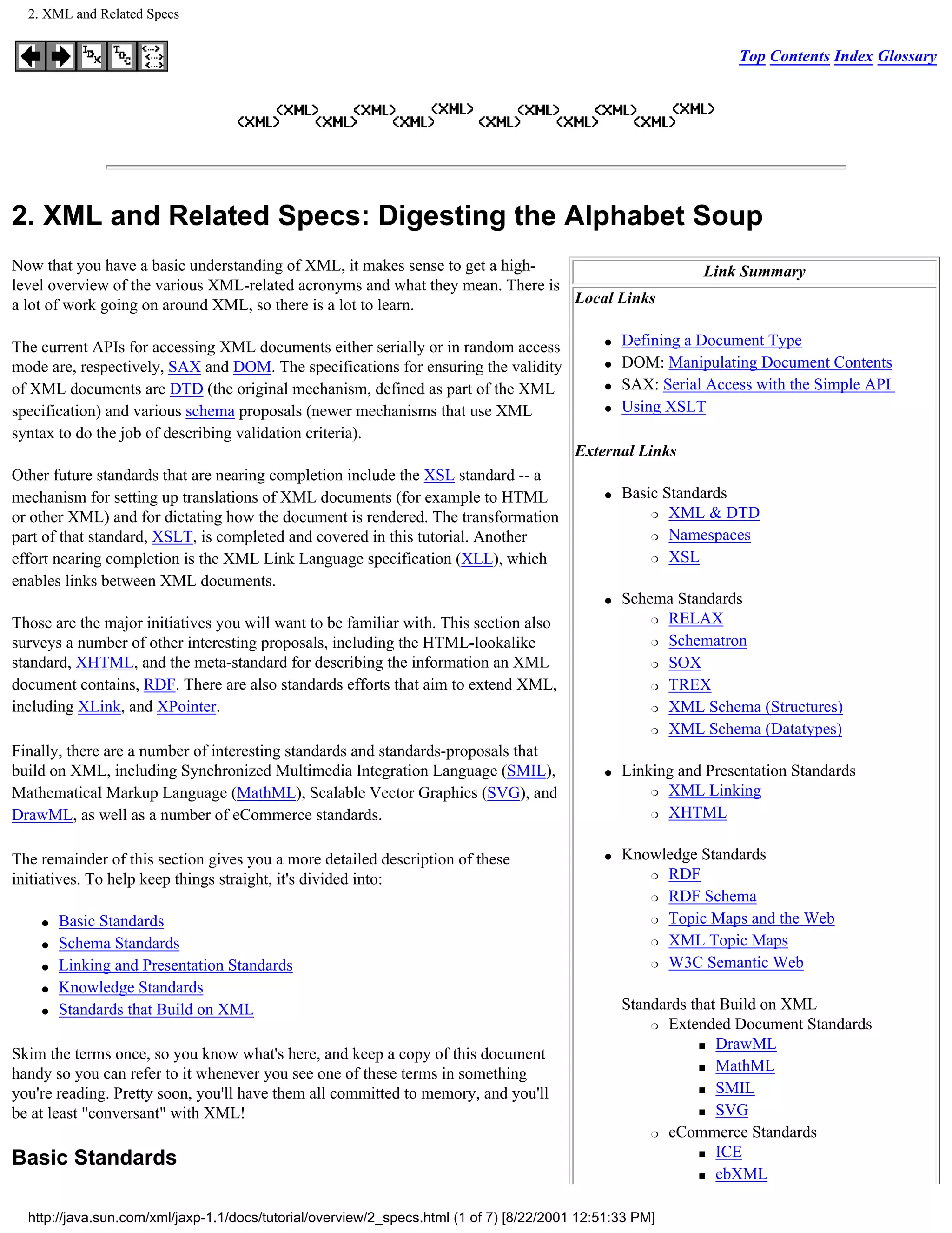 2. XML and Related Specs


                                                                                                                   Top Contents Index Glossary




2. XML and Related Specs: Digesting the Alphabet Soup
Now that you have a basic understanding of XML, it makes sense to get a high-                                Link Summary
level overview of the various XML-related acronyms and what they mean. There is
a lot of work going on around XML, so there is a lot to learn.                  Local Links

The current APIs for accessing XML documents either serially or in random access              q   Defining a Document Type
mode are, respectively, SAX and DOM. The specifications for ensuring the validity             q   DOM: Manipulating Document Contents
of XML documents are DTD (the original mechanism, defined as part of the XML                  q   SAX: Serial Access with the Simple API
specification) and various schema proposals (newer mechanisms that use XML                    q   Using XSLT
syntax to do the job of describing validation criteria).
                                                                                          External Links
Other future standards that are nearing completion include the XSL standard -- a
mechanism for setting up translations of XML documents (for example to HTML                   q   Basic Standards
                                                                                                      r XML & DTD
or other XML) and for dictating how the document is rendered. The transformation
part of that standard, XSLT, is completed and covered in this tutorial. Another                       r Namespaces

effort nearing completion is the XML Link Language specification (XLL), which                         r XSL

enables links between XML documents.
                                                                                              q   Schema Standards
                                                                                                      r RELAX
Those are the major initiatives you will want to be familiar with. This section also
surveys a number of other interesting proposals, including the HTML-lookalike                         r Schematron

standard, XHTML, and the meta-standard for describing the information an XML                          r SOX

document contains, RDF. There are also standards efforts that aim to extend XML,                      r TREX

including XLink, and XPointer.                                                                        r XML Schema (Structures)

                                                                                                      r XML Schema (Datatypes)

Finally, there are a number of interesting standards and standards-proposals that
build on XML, including Synchronized Multimedia Integration Language (SMIL),                  q   Linking and Presentation Standards
Mathematical Markup Language (MathML), Scalable Vector Graphics (SVG), and                            r XML Linking

DrawML, as well as a number of eCommerce standards.                                                   r XHTML




The remainder of this section gives you a more detailed description of these                  q   Knowledge Standards
                                                                                                     r RDF
initiatives. To help keep things straight, it's divided into:
                                                                                                     r RDF Schema


    q   Basic Standards                                                                              r Topic Maps and the Web


    q   Schema Standards                                                                             r XML Topic Maps


    q   Linking and Presentation Standards                                                           r W3C Semantic Web


    q   Knowledge Standards
    q   Standards that Build on XML                                                               Standards that Build on XML
                                                                                                      r Extended Document Standards

                                                                                                             s DrawML
Skim the terms once, so you know what's here, and keep a copy of this document
                                                                                                             s MathML
handy so you can refer to it whenever you see one of these terms in something
                                                                                                             s SMIL
you're reading. Pretty soon, you'll have them all committed to memory, and you'll
be at least "conversant" with XML!                                                                           s SVG

                                                                                                      r eCommerce Standards

                                                                                                             s ICE
Basic Standards
                                                                                                             s ebXML




  http://java.sun.com/xml/jaxp-1.1/docs/tutorial/overview/2_specs.html (1 of 7) [8/22/2001 12:51:33 PM]
 