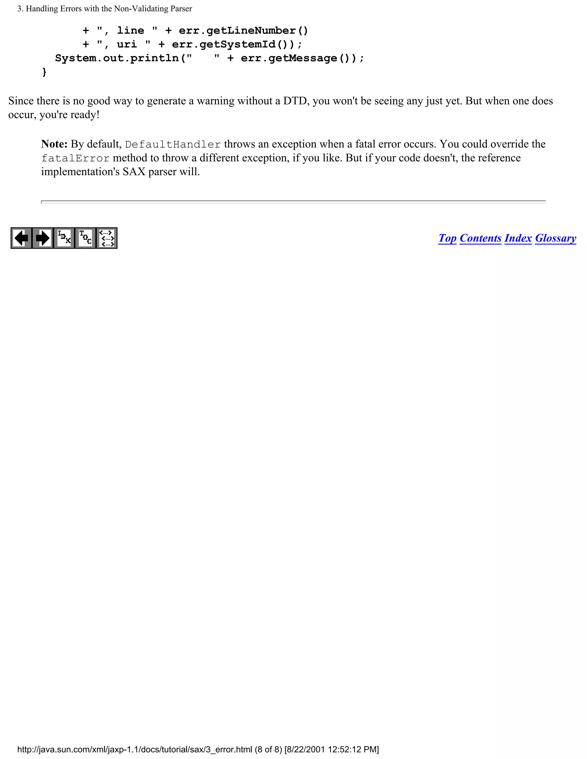 3. Handling Errors with the Non-Validating Parser

               + ", line " + err.getLineNumber()
               + ", uri " + err.getSystemId());
           System.out.println("   " + err.getMessage());
       }

Since there is no good way to generate a warning without a DTD, you won't be seeing any just yet. But when one does
occur, you're ready!

       Note: By default, DefaultHandler throws an exception when a fatal error occurs. You could override the
       fatalError method to throw a different exception, if you like. But if your code doesn't, the reference
       implementation's SAX parser will.




                                                                                                    Top Contents Index Glossary




 http://java.sun.com/xml/jaxp-1.1/docs/tutorial/sax/3_error.html (8 of 8) [8/22/2001 12:52:12 PM]
 