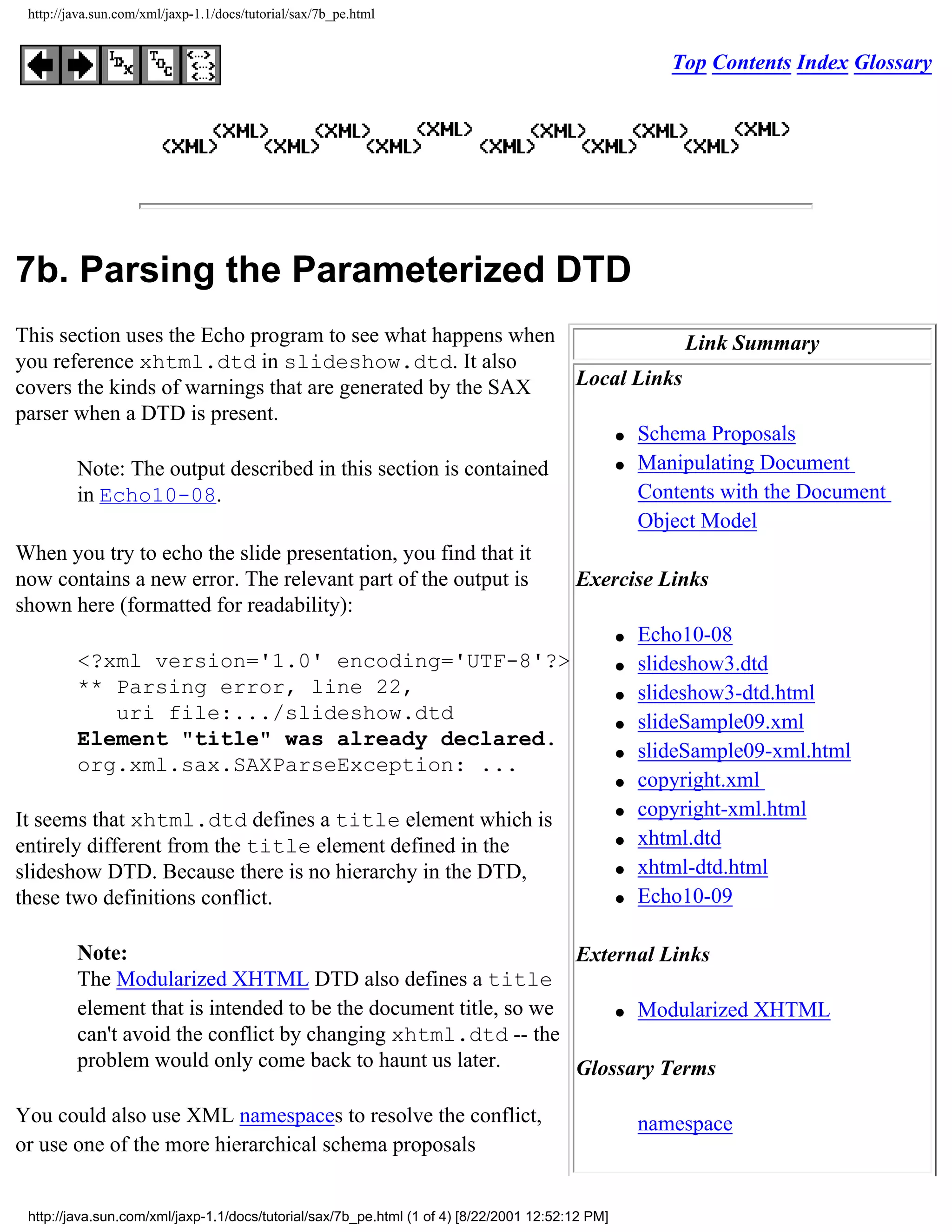 http://java.sun.com/xml/jaxp-1.1/docs/tutorial/sax/7b_pe.html


                                                                                                     Top Contents Index Glossary




7b. Parsing the Parameterized DTD
This section uses the Echo program to see what happens when                 Link Summary
you reference xhtml.dtd in slideshow.dtd. It also
covers the kinds of warnings that are generated by the SAX      Local Links
parser when a DTD is present.
                                                                    q Schema Proposals

                                                                    q Manipulating Document
        Note: The output described in this section is contained
        in Echo10-08.                                                 Contents with the Document
                                                                      Object Model
When you try to echo the slide presentation, you find that it
now contains a new error. The relevant part of the output is    Exercise Links
shown here (formatted for readability):
                                                                    q Echo10-08

        <?xml version='1.0' encoding='UTF-8'?>                      q slideshow3.dtd

        ** Parsing error, line 22,                                  q slideshow3-dtd.html
             uri file:.../slideshow.dtd                             q slideSample09.xml
        Element "title" was already declared.
                                                                    q slideSample09-xml.html
        org.xml.sax.SAXParseException: ...
                                                                    q copyright.xml

                                                                    q copyright-xml.html
It seems that xhtml.dtd defines a title element which is
                                                                    q xhtml.dtd
entirely different from the title element defined in the
slideshow DTD. Because there is no hierarchy in the DTD,            q xhtml-dtd.html

these two definitions conflict.                                     q Echo10-09




         Note:                                                    External Links
         The Modularized XHTML DTD also defines a title
         element that is intended to be the document title, so we     q Modularized XHTML

         can't avoid the conflict by changing xhtml.dtd -- the
         problem would only come back to haunt us later.          Glossary Terms

You could also use XML namespaces to resolve the conflict,                                        namespace
or use one of the more hierarchical schema proposals


 http://java.sun.com/xml/jaxp-1.1/docs/tutorial/sax/7b_pe.html (1 of 4) [8/22/2001 12:52:12 PM]
 