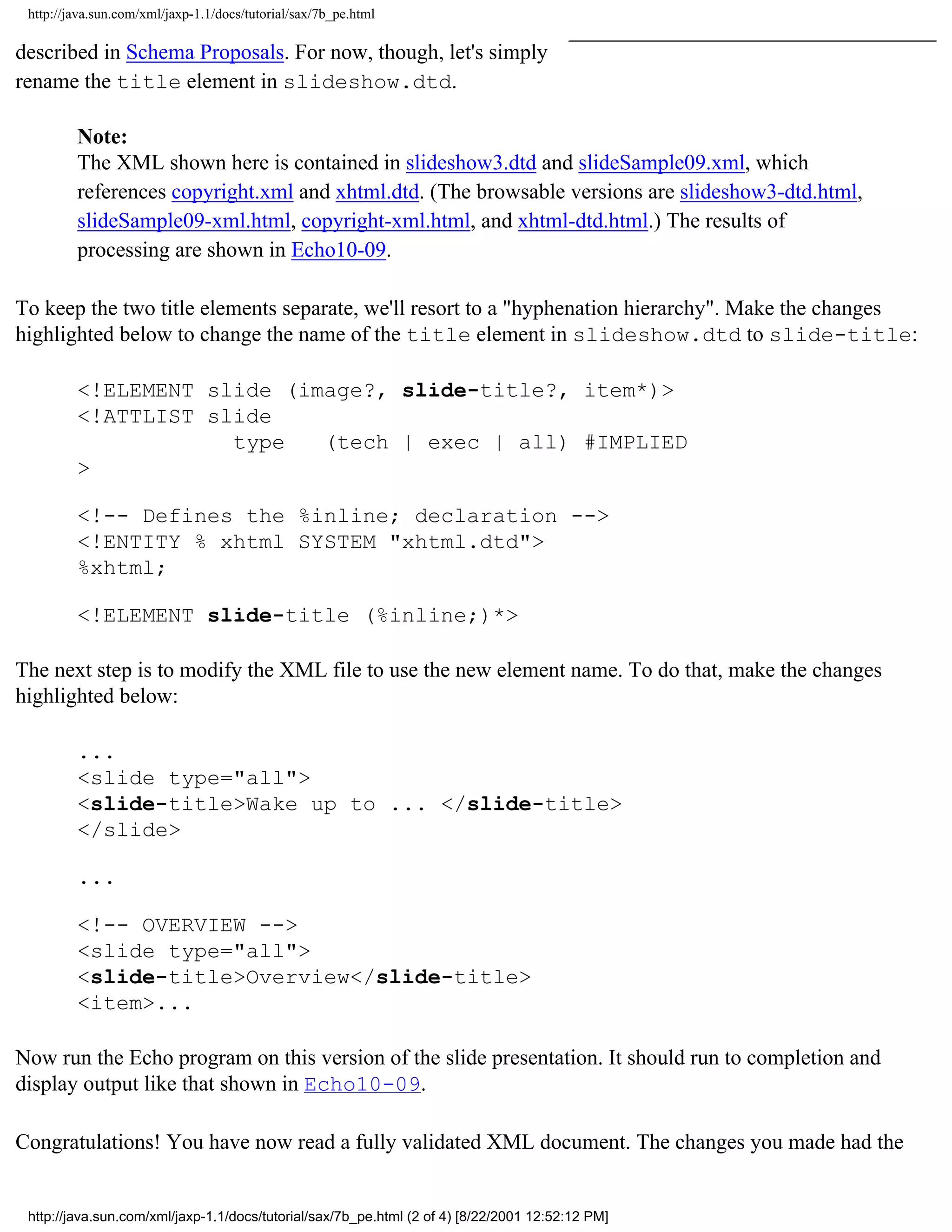 http://java.sun.com/xml/jaxp-1.1/docs/tutorial/sax/7b_pe.html

described in Schema Proposals. For now, though, let's simply
rename the title element in slideshow.dtd.

         Note:
         The XML shown here is contained in slideshow3.dtd and slideSample09.xml, which
         references copyright.xml and xhtml.dtd. (The browsable versions are slideshow3-dtd.html,
         slideSample09-xml.html, copyright-xml.html, and xhtml-dtd.html.) The results of
         processing are shown in Echo10-09.

To keep the two title elements separate, we'll resort to a "hyphenation hierarchy". Make the changes
highlighted below to change the name of the title element in slideshow.dtd to slide-title:

         <!ELEMENT slide (image?, slide-title?, item*)>
         <!ATTLIST slide
                     type   (tech | exec | all) #IMPLIED
         >

         <!-- Defines the %inline; declaration -->
         <!ENTITY % xhtml SYSTEM "xhtml.dtd">
         %xhtml;

         <!ELEMENT slide-title (%inline;)*>

The next step is to modify the XML file to use the new element name. To do that, make the changes
highlighted below:

         ...
         <slide type="all">
         <slide-title>Wake up to ... </slide-title>
         </slide>

         ...

         <!-- OVERVIEW -->
         <slide type="all">
         <slide-title>Overview</slide-title>
         <item>...

Now run the Echo program on this version of the slide presentation. It should run to completion and
display output like that shown in Echo10-09.

Congratulations! You have now read a fully validated XML document. The changes you made had the


 http://java.sun.com/xml/jaxp-1.1/docs/tutorial/sax/7b_pe.html (2 of 4) [8/22/2001 12:52:12 PM]
 