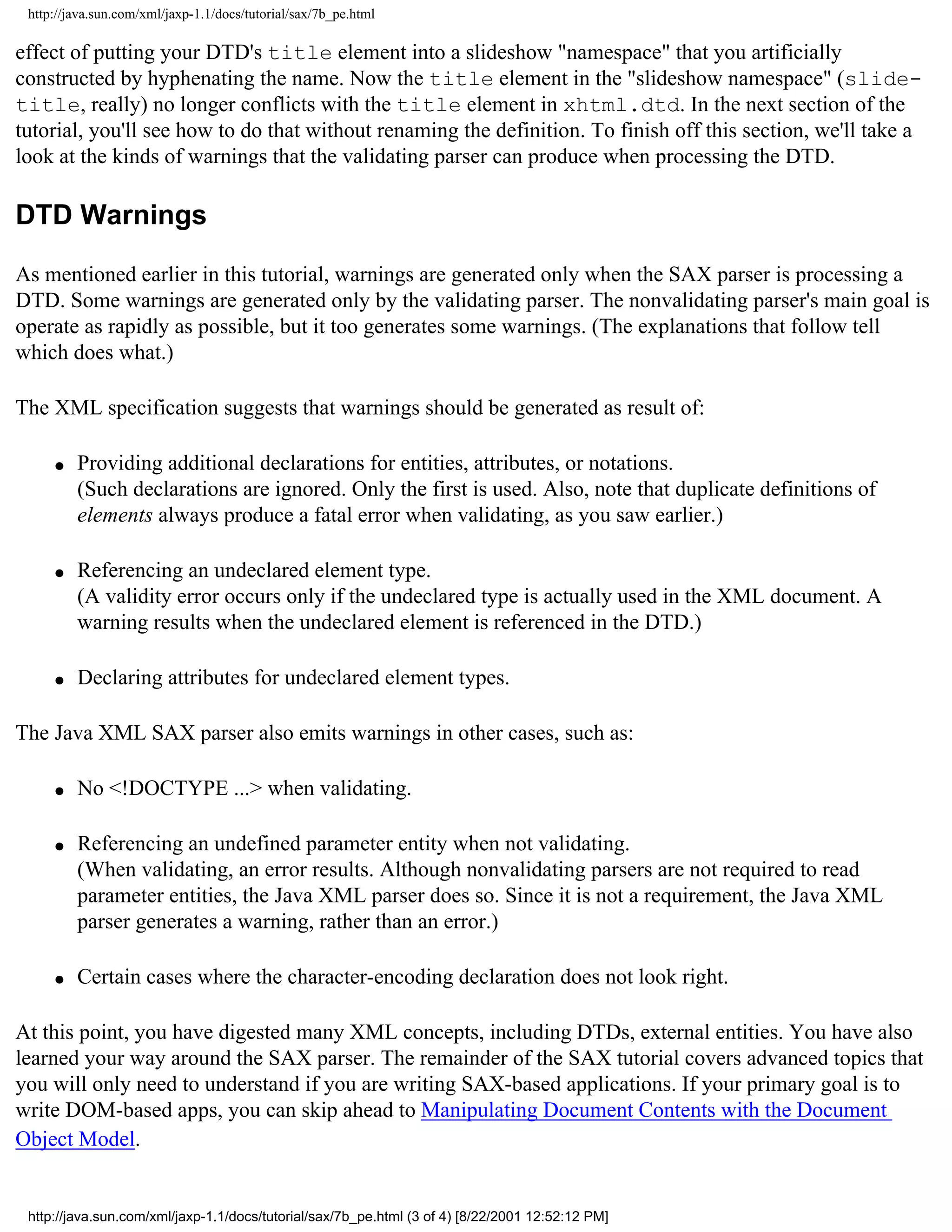http://java.sun.com/xml/jaxp-1.1/docs/tutorial/sax/7b_pe.html

effect of putting your DTD's title element into a slideshow "namespace" that you artificially
constructed by hyphenating the name. Now the title element in the "slideshow namespace" (slide-
title, really) no longer conflicts with the title element in xhtml.dtd. In the next section of the
tutorial, you'll see how to do that without renaming the definition. To finish off this section, we'll take a
look at the kinds of warnings that the validating parser can produce when processing the DTD.

DTD Warnings

As mentioned earlier in this tutorial, warnings are generated only when the SAX parser is processing a
DTD. Some warnings are generated only by the validating parser. The nonvalidating parser's main goal is
operate as rapidly as possible, but it too generates some warnings. (The explanations that follow tell
which does what.)

The XML specification suggests that warnings should be generated as result of:

     q   Providing additional declarations for entities, attributes, or notations.
         (Such declarations are ignored. Only the first is used. Also, note that duplicate definitions of
         elements always produce a fatal error when validating, as you saw earlier.)

     q   Referencing an undeclared element type.
         (A validity error occurs only if the undeclared type is actually used in the XML document. A
         warning results when the undeclared element is referenced in the DTD.)

     q   Declaring attributes for undeclared element types.

The Java XML SAX parser also emits warnings in other cases, such as:

     q   No <!DOCTYPE ...> when validating.

     q   Referencing an undefined parameter entity when not validating.
         (When validating, an error results. Although nonvalidating parsers are not required to read
         parameter entities, the Java XML parser does so. Since it is not a requirement, the Java XML
         parser generates a warning, rather than an error.)

     q   Certain cases where the character-encoding declaration does not look right.

At this point, you have digested many XML concepts, including DTDs, external entities. You have also
learned your way around the SAX parser. The remainder of the SAX tutorial covers advanced topics that
you will only need to understand if you are writing SAX-based applications. If your primary goal is to
write DOM-based apps, you can skip ahead to Manipulating Document Contents with the Document
Object Model.


 http://java.sun.com/xml/jaxp-1.1/docs/tutorial/sax/7b_pe.html (3 of 4) [8/22/2001 12:52:12 PM]
 