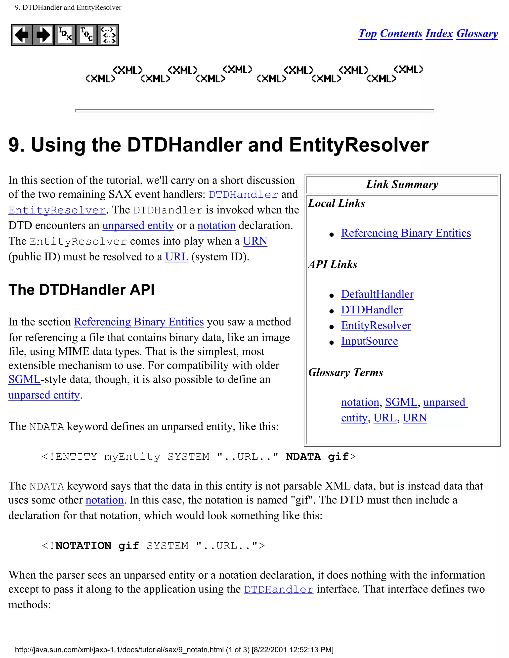 9. DTDHandler and EntityResolver


                                                                                                        Top Contents Index Glossary




9. Using the DTDHandler and EntityResolver
In this section of the tutorial, we'll carry on a short discussion             Link Summary
of the two remaining SAX event handlers: DTDHandler and
                                                                   Local Links
EntityResolver. The DTDHandler is invoked when the
DTD encounters an unparsed entity or a notation declaration.
                                                                       q Referencing Binary Entities
The EntityResolver comes into play when a URN
(public ID) must be resolved to a URL (system ID).
                                                                   API Links

The DTDHandler API                                                                              q    DefaultHandler
                                                                                                q    DTDHandler
In the section Referencing Binary Entities you saw a method                                     q    EntityResolver
for referencing a file that contains binary data, like an image                                 q    InputSource
file, using MIME data types. That is the simplest, most
extensible mechanism to use. For compatibility with older
                                                                                          Glossary Terms
SGML-style data, though, it is also possible to define an
unparsed entity.
                                                                                                     notation, SGML, unparsed
                                                                                                     entity, URL, URN
The NDATA keyword defines an unparsed entity, like this:

         <!ENTITY myEntity SYSTEM "..URL.." NDATA gif>

The NDATA keyword says that the data in this entity is not parsable XML data, but is instead data that
uses some other notation. In this case, the notation is named "gif". The DTD must then include a
declaration for that notation, which would look something like this:

         <!NOTATION gif SYSTEM "..URL..">

When the parser sees an unparsed entity or a notation declaration, it does nothing with the information
except to pass it along to the application using the DTDHandler interface. That interface defines two
methods:


 http://java.sun.com/xml/jaxp-1.1/docs/tutorial/sax/9_notatn.html (1 of 3) [8/22/2001 12:52:13 PM]
 