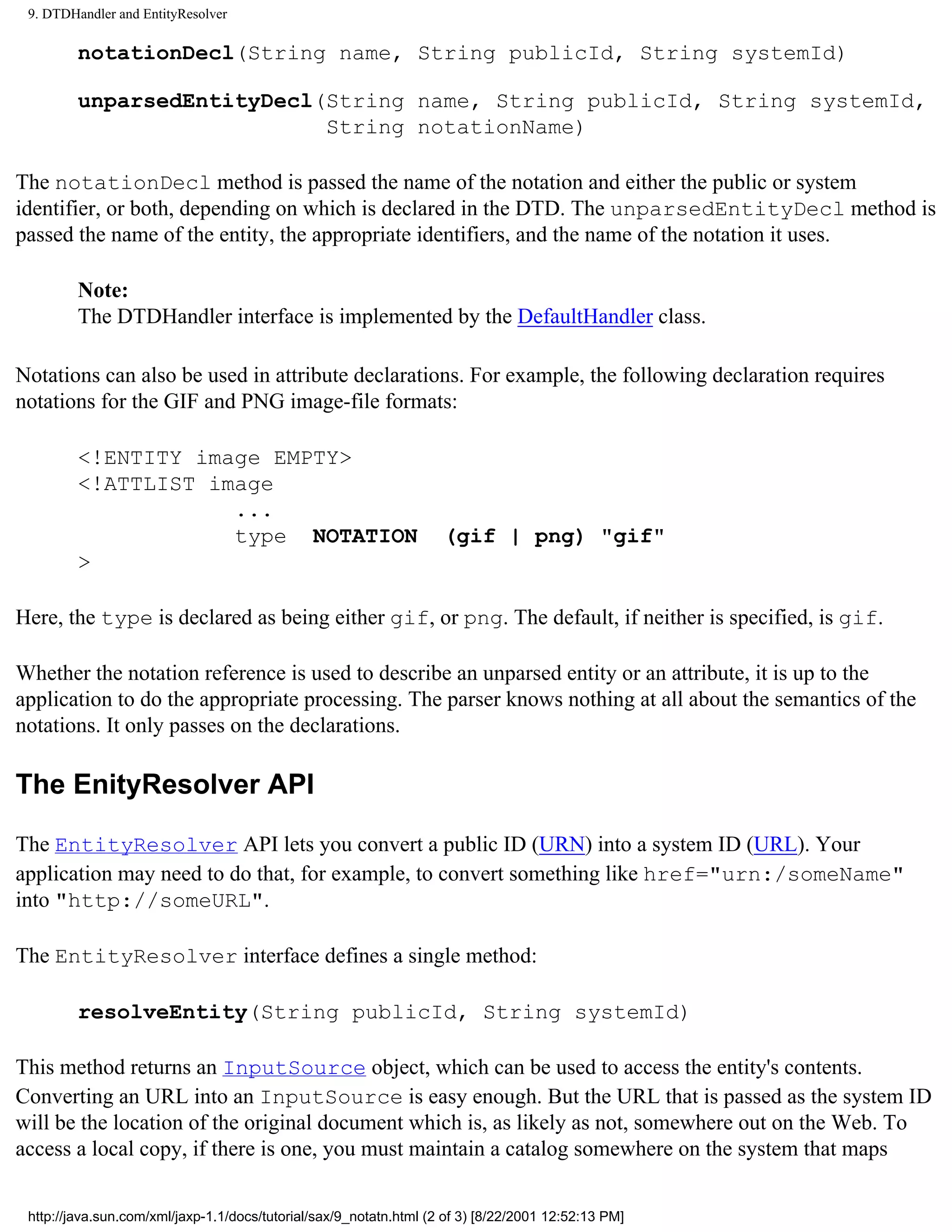 9. DTDHandler and EntityResolver

         notationDecl(String name, String publicId, String systemId)

         unparsedEntityDecl(String name, String publicId, String systemId,
                            String notationName)

The notationDecl method is passed the name of the notation and either the public or system
identifier, or both, depending on which is declared in the DTD. The unparsedEntityDecl method is
passed the name of the entity, the appropriate identifiers, and the name of the notation it uses.

         Note:
         The DTDHandler interface is implemented by the DefaultHandler class.

Notations can also be used in attribute declarations. For example, the following declaration requires
notations for the GIF and PNG image-file formats:

         <!ENTITY image EMPTY>
         <!ATTLIST image
                     ...
                     type NOTATION                                  (gif | png) "gif"
         >

Here, the type is declared as being either gif, or png. The default, if neither is specified, is gif.

Whether the notation reference is used to describe an unparsed entity or an attribute, it is up to the
application to do the appropriate processing. The parser knows nothing at all about the semantics of the
notations. It only passes on the declarations.

The EnityResolver API

The EntityResolver API lets you convert a public ID (URN) into a system ID (URL). Your
application may need to do that, for example, to convert something like href="urn:/someName"
into "http://someURL".

The EntityResolver interface defines a single method:

         resolveEntity(String publicId, String systemId)

This method returns an InputSource object, which can be used to access the entity's contents.
Converting an URL into an InputSource is easy enough. But the URL that is passed as the system ID
will be the location of the original document which is, as likely as not, somewhere out on the Web. To
access a local copy, if there is one, you must maintain a catalog somewhere on the system that maps


 http://java.sun.com/xml/jaxp-1.1/docs/tutorial/sax/9_notatn.html (2 of 3) [8/22/2001 12:52:13 PM]
 