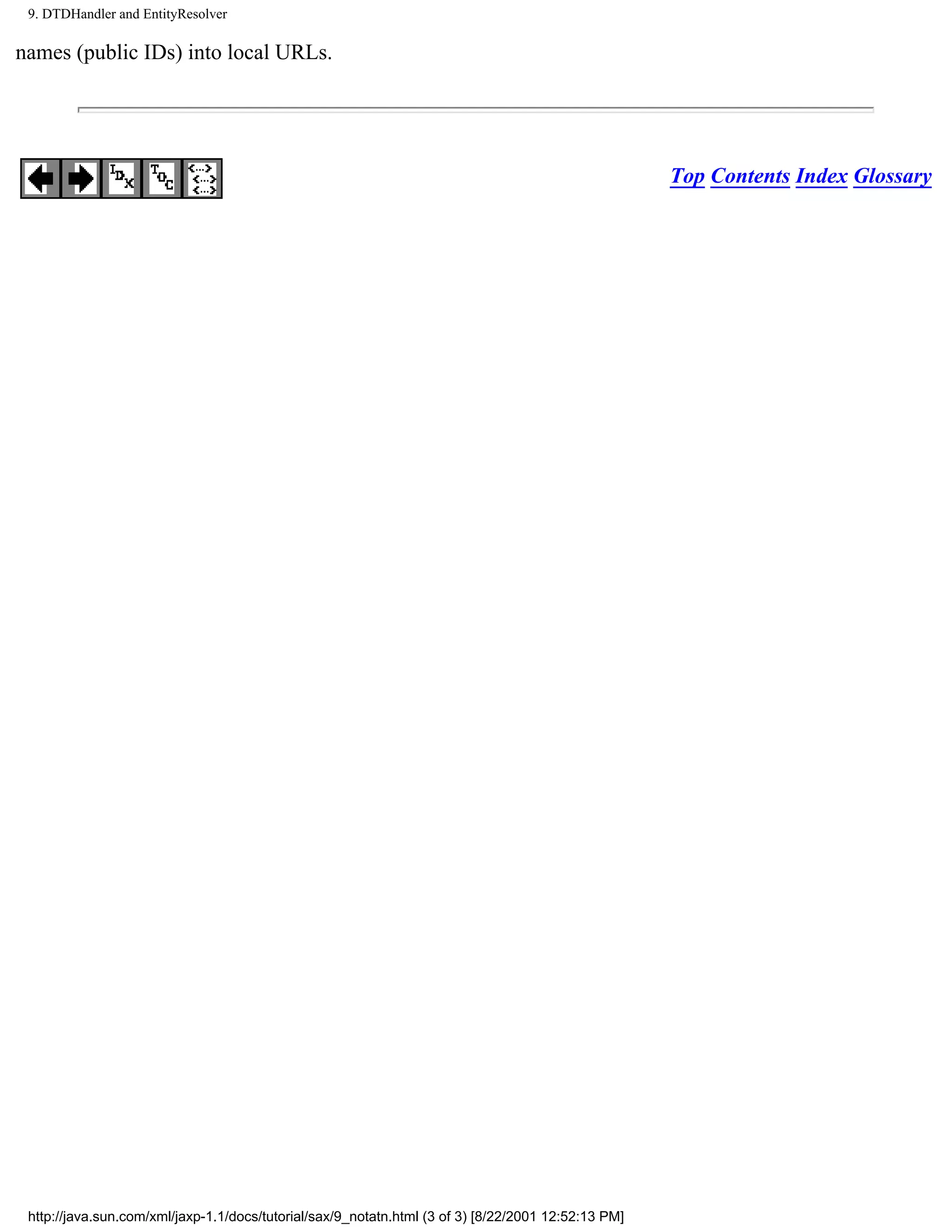 9. DTDHandler and EntityResolver

names (public IDs) into local URLs.




                                                                                                     Top Contents Index Glossary




 http://java.sun.com/xml/jaxp-1.1/docs/tutorial/sax/9_notatn.html (3 of 3) [8/22/2001 12:52:13 PM]
 