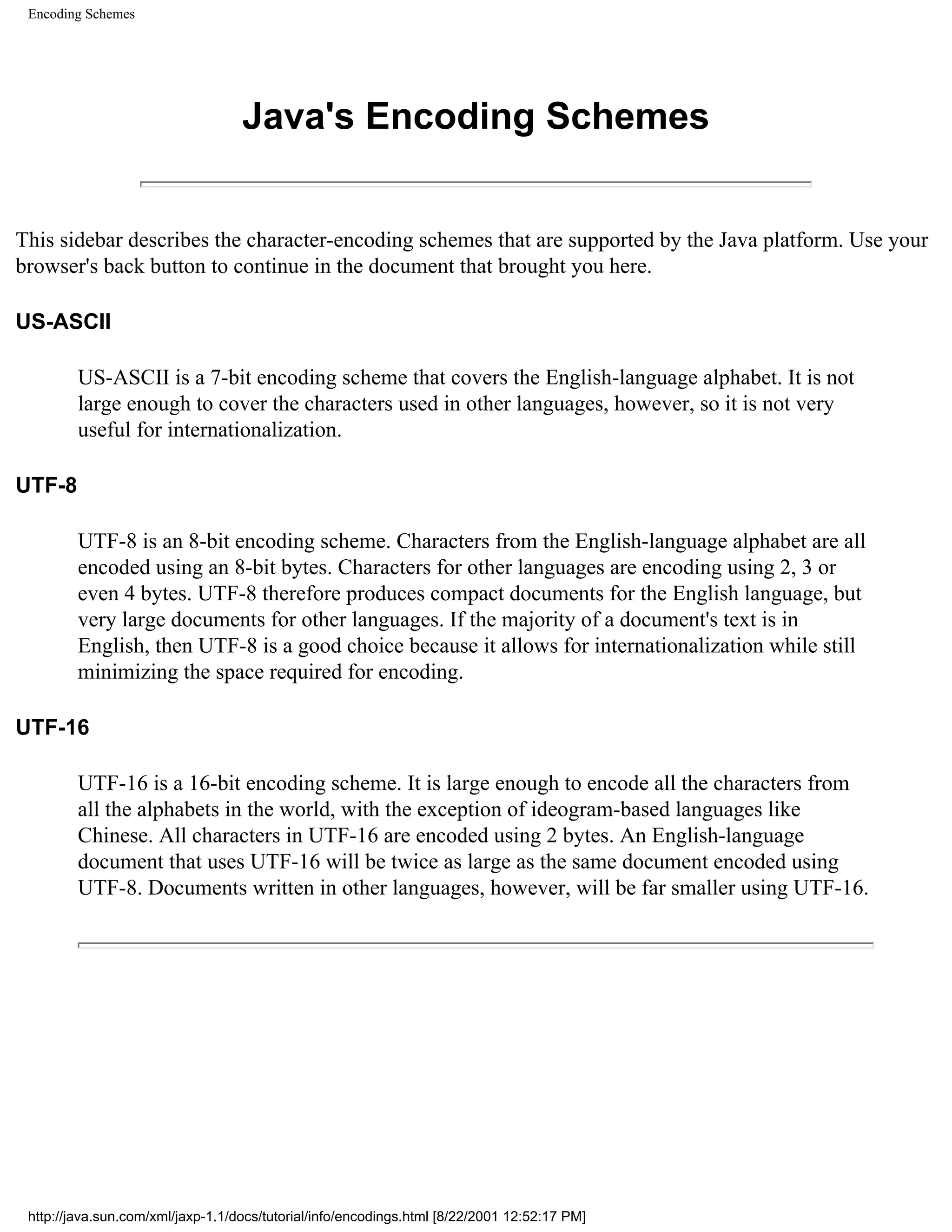 Encoding Schemes




                                   Java's Encoding Schemes


This sidebar describes the character-encoding schemes that are supported by the Java platform. Use your
browser's back button to continue in the document that brought you here.

US-ASCII

         US-ASCII is a 7-bit encoding scheme that covers the English-language alphabet. It is not
         large enough to cover the characters used in other languages, however, so it is not very
         useful for internationalization.

UTF-8

         UTF-8 is an 8-bit encoding scheme. Characters from the English-language alphabet are all
         encoded using an 8-bit bytes. Characters for other languages are encoding using 2, 3 or
         even 4 bytes. UTF-8 therefore produces compact documents for the English language, but
         very large documents for other languages. If the majority of a document's text is in
         English, then UTF-8 is a good choice because it allows for internationalization while still
         minimizing the space required for encoding.

UTF-16

         UTF-16 is a 16-bit encoding scheme. It is large enough to encode all the characters from
         all the alphabets in the world, with the exception of ideogram-based languages like
         Chinese. All characters in UTF-16 are encoded using 2 bytes. An English-language
         document that uses UTF-16 will be twice as large as the same document encoded using
         UTF-8. Documents written in other languages, however, will be far smaller using UTF-16.




 http://java.sun.com/xml/jaxp-1.1/docs/tutorial/info/encodings.html [8/22/2001 12:52:17 PM]
 