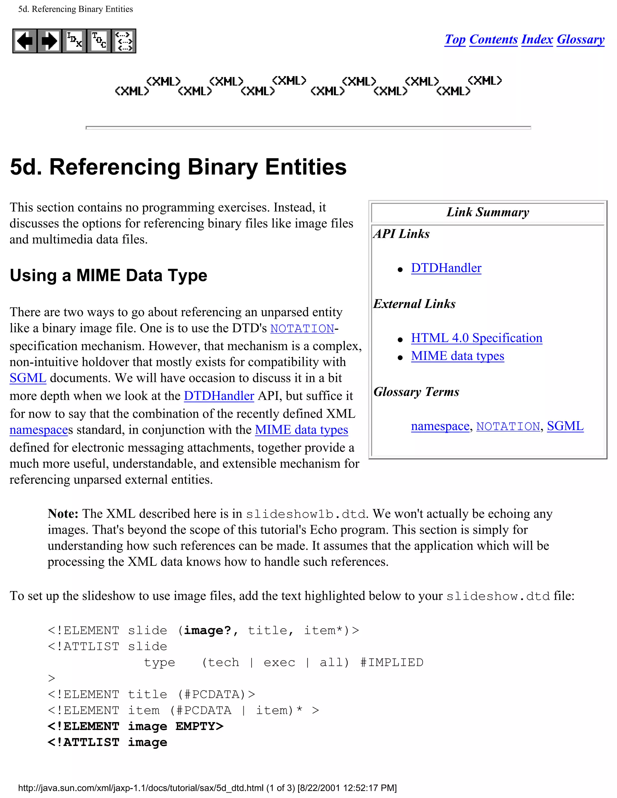 5d. Referencing Binary Entities


                                                                                                           Top Contents Index Glossary




5d. Referencing Binary Entities
This section contains no programming exercises. Instead, it                                                 Link Summary
discusses the options for referencing binary files like image files
and multimedia data files.                                                                API Links

                                                                                                   q   DTDHandler
Using a MIME Data Type
                                                                 External Links
There are two ways to go about referencing an unparsed entity
like a binary image file. One is to use the DTD's NOTATION-
                                                                     q HTML 4.0 Specification
specification mechanism. However, that mechanism is a complex,
                                                                     q MIME data types
non-intuitive holdover that mostly exists for compatibility with
SGML documents. We will have occasion to discuss it in a bit
more depth when we look at the DTDHandler API, but suffice it Glossary Terms
for now to say that the combination of the recently defined XML
namespaces standard, in conjunction with the MIME data types           namespace, NOTATION, SGML
defined for electronic messaging attachments, together provide a
much more useful, understandable, and extensible mechanism for
referencing unparsed external entities.

        Note: The XML described here is in slideshow1b.dtd. We won't actually be echoing any
        images. That's beyond the scope of this tutorial's Echo program. This section is simply for
        understanding how such references can be made. It assumes that the application which will be
        processing the XML data knows how to handle such references.

To set up the slideshow to use image files, add the text highlighted below to your slideshow.dtd file:

        <!ELEMENT slide (image?, title, item*)>
        <!ATTLIST slide
                    type   (tech | exec | all) #IMPLIED
        >
        <!ELEMENT title (#PCDATA)>
        <!ELEMENT item (#PCDATA | item)* >
        <!ELEMENT image EMPTY>
        <!ATTLIST image


 http://java.sun.com/xml/jaxp-1.1/docs/tutorial/sax/5d_dtd.html (1 of 3) [8/22/2001 12:52:17 PM]
 