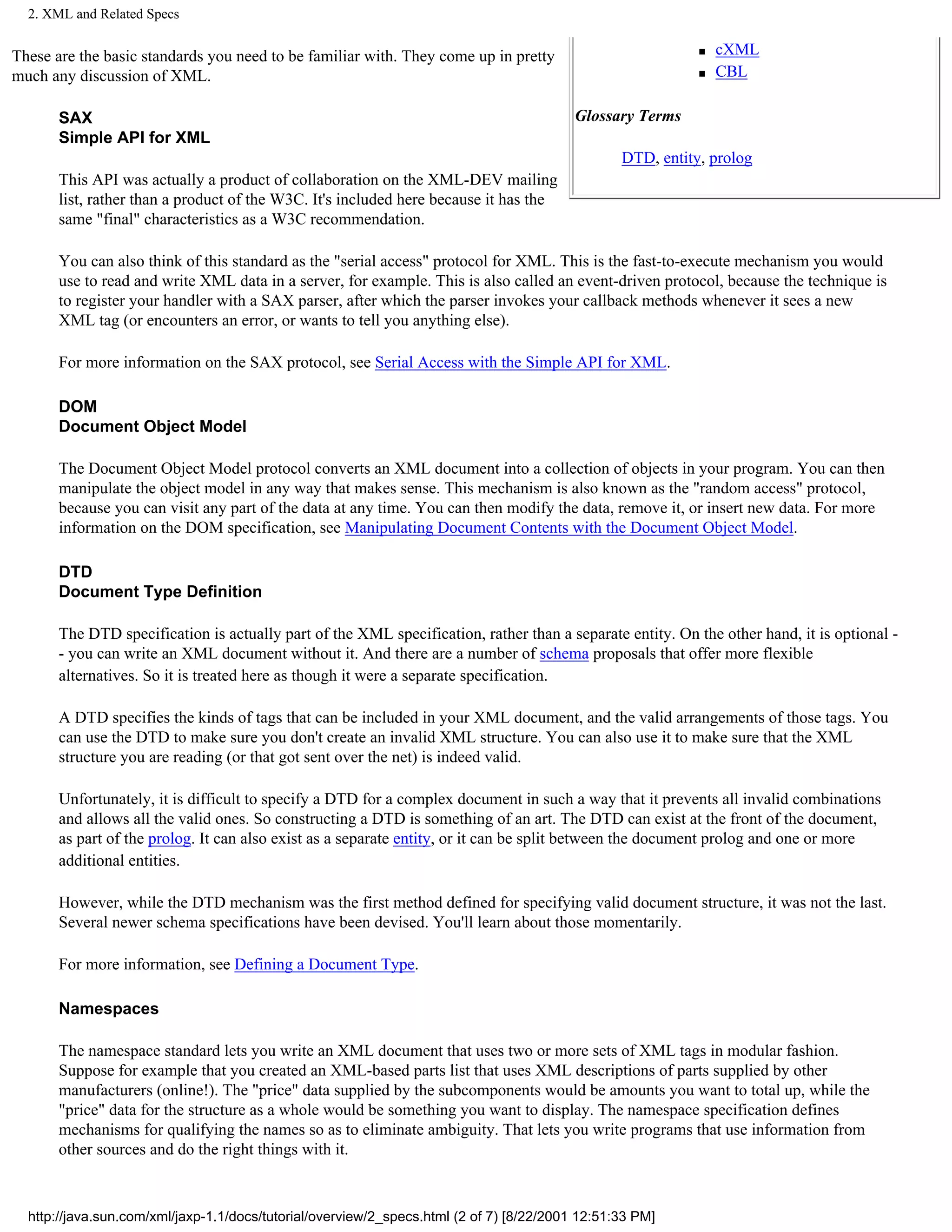 2. XML and Related Specs


These are the basic standards you need to be familiar with. They come up in pretty                          s   cXML
much any discussion of XML.                                                                                 s   CBL

       SAX                                                                                Glossary Terms
       Simple API for XML
                                                                                                 DTD, entity, prolog
       This API was actually a product of collaboration on the XML-DEV mailing
       list, rather than a product of the W3C. It's included here because it has the
       same "final" characteristics as a W3C recommendation.

       You can also think of this standard as the "serial access" protocol for XML. This is the fast-to-execute mechanism you would
       use to read and write XML data in a server, for example. This is also called an event-driven protocol, because the technique is
       to register your handler with a SAX parser, after which the parser invokes your callback methods whenever it sees a new
       XML tag (or encounters an error, or wants to tell you anything else).

       For more information on the SAX protocol, see Serial Access with the Simple API for XML.

       DOM
       Document Object Model

       The Document Object Model protocol converts an XML document into a collection of objects in your program. You can then
       manipulate the object model in any way that makes sense. This mechanism is also known as the "random access" protocol,
       because you can visit any part of the data at any time. You can then modify the data, remove it, or insert new data. For more
       information on the DOM specification, see Manipulating Document Contents with the Document Object Model.

       DTD
       Document Type Definition

       The DTD specification is actually part of the XML specification, rather than a separate entity. On the other hand, it is optional -
       - you can write an XML document without it. And there are a number of schema proposals that offer more flexible
       alternatives. So it is treated here as though it were a separate specification.

       A DTD specifies the kinds of tags that can be included in your XML document, and the valid arrangements of those tags. You
       can use the DTD to make sure you don't create an invalid XML structure. You can also use it to make sure that the XML
       structure you are reading (or that got sent over the net) is indeed valid.

       Unfortunately, it is difficult to specify a DTD for a complex document in such a way that it prevents all invalid combinations
       and allows all the valid ones. So constructing a DTD is something of an art. The DTD can exist at the front of the document,
       as part of the prolog. It can also exist as a separate entity, or it can be split between the document prolog and one or more
       additional entities.

       However, while the DTD mechanism was the first method defined for specifying valid document structure, it was not the last.
       Several newer schema specifications have been devised. You'll learn about those momentarily.

       For more information, see Defining a Document Type.

       Namespaces

       The namespace standard lets you write an XML document that uses two or more sets of XML tags in modular fashion.
       Suppose for example that you created an XML-based parts list that uses XML descriptions of parts supplied by other
       manufacturers (online!). The "price" data supplied by the subcomponents would be amounts you want to total up, while the
       "price" data for the structure as a whole would be something you want to display. The namespace specification defines
       mechanisms for qualifying the names so as to eliminate ambiguity. That lets you write programs that use information from
       other sources and do the right things with it.



  http://java.sun.com/xml/jaxp-1.1/docs/tutorial/overview/2_specs.html (2 of 7) [8/22/2001 12:51:33 PM]
 