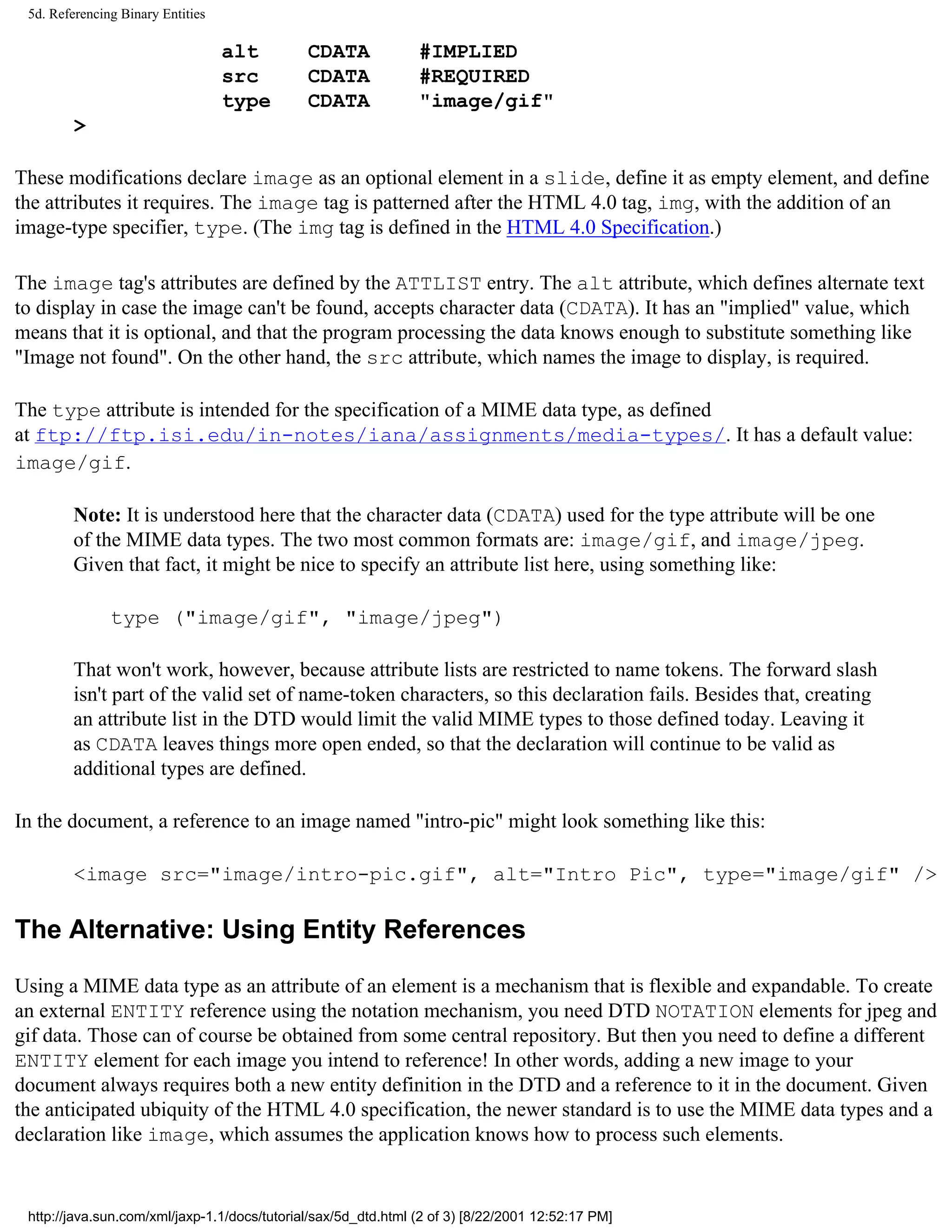 5d. Referencing Binary Entities

                                   alt        CDATA             #IMPLIED
                                   src        CDATA             #REQUIRED
                                   type       CDATA             "image/gif"
        >

These modifications declare image as an optional element in a slide, define it as empty element, and define
the attributes it requires. The image tag is patterned after the HTML 4.0 tag, img, with the addition of an
image-type specifier, type. (The img tag is defined in the HTML 4.0 Specification.)

The image tag's attributes are defined by the ATTLIST entry. The alt attribute, which defines alternate text
to display in case the image can't be found, accepts character data (CDATA). It has an "implied" value, which
means that it is optional, and that the program processing the data knows enough to substitute something like
"Image not found". On the other hand, the src attribute, which names the image to display, is required.

The type attribute is intended for the specification of a MIME data type, as defined
at ftp://ftp.isi.edu/in-notes/iana/assignments/media-types/. It has a default value:
image/gif.

        Note: It is understood here that the character data (CDATA) used for the type attribute will be one
        of the MIME data types. The two most common formats are: image/gif, and image/jpeg.
        Given that fact, it might be nice to specify an attribute list here, using something like:

               type ("image/gif", "image/jpeg")

        That won't work, however, because attribute lists are restricted to name tokens. The forward slash
        isn't part of the valid set of name-token characters, so this declaration fails. Besides that, creating
        an attribute list in the DTD would limit the valid MIME types to those defined today. Leaving it
        as CDATA leaves things more open ended, so that the declaration will continue to be valid as
        additional types are defined.

In the document, a reference to an image named "intro-pic" might look something like this:

        <image src="image/intro-pic.gif", alt="Intro Pic", type="image/gif" />

The Alternative: Using Entity References

Using a MIME data type as an attribute of an element is a mechanism that is flexible and expandable. To create
an external ENTITY reference using the notation mechanism, you need DTD NOTATION elements for jpeg and
gif data. Those can of course be obtained from some central repository. But then you need to define a different
ENTITY element for each image you intend to reference! In other words, adding a new image to your
document always requires both a new entity definition in the DTD and a reference to it in the document. Given
the anticipated ubiquity of the HTML 4.0 specification, the newer standard is to use the MIME data types and a
declaration like image, which assumes the application knows how to process such elements.


 http://java.sun.com/xml/jaxp-1.1/docs/tutorial/sax/5d_dtd.html (2 of 3) [8/22/2001 12:52:17 PM]
 