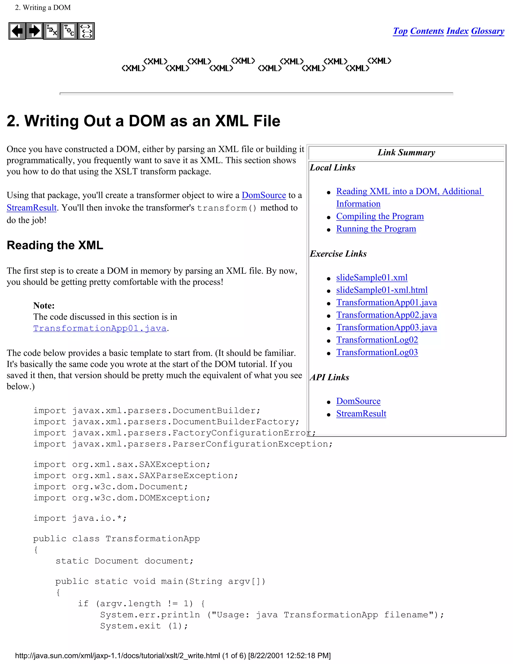 2. Writing a DOM


                                                                                                                   Top Contents Index Glossary




2. Writing Out a DOM as an XML File
Once you have constructed a DOM, either by parsing an XML file or building it                                  Link Summary
programmatically, you frequently want to save it as XML. This section shows
you how to do that using the XSLT transform package.                          Local Links

Using that package, you'll create a transformer object to wire a DomSource to a                  q    Reading XML into a DOM, Additional
StreamResult. You'll then invoke the transformer's transform() method to                              Information
do the job!                                                                                      q    Compiling the Program
                                                                                                 q    Running the Program
Reading the XML
                                                                                            Exercise Links
The first step is to create a DOM in memory by parsing an XML file. By now,
you should be getting pretty comfortable with the process!                                       q    slideSample01.xml
                                                                                                 q    slideSample01-xml.html
       Note:                                                                                     q    TransformationApp01.java
       The code discussed in this section is in                                                  q    TransformationApp02.java
       TransformationApp01.java.                                                                 q    TransformationApp03.java
                                                                                                 q    TransformationLog02
The code below provides a basic template to start from. (It should be familiar.      q                TransformationLog03
It's basically the same code you wrote at the start of the DOM tutorial. If you
saved it then, that version should be pretty much the equivalent of what you see API Links
below.)
                                                                   q DomSource
       import        javax.xml.parsers.DocumentBuilder;            q StreamResult
       import        javax.xml.parsers.DocumentBuilderFactory;
       import        javax.xml.parsers.FactoryConfigurationError;
       import        javax.xml.parsers.ParserConfigurationException;

       import        org.xml.sax.SAXException;
       import        org.xml.sax.SAXParseException;
       import        org.w3c.dom.Document;
       import        org.w3c.dom.DOMException;

       import java.io.*;

       public class TransformationApp
       {
           static Document document;

              public static void main(String argv[])
              {
                  if (argv.length != 1) {
                      System.err.println ("Usage: java TransformationApp filename");
                      System.exit (1);


  http://java.sun.com/xml/jaxp-1.1/docs/tutorial/xslt/2_write.html (1 of 6) [8/22/2001 12:52:18 PM]
 