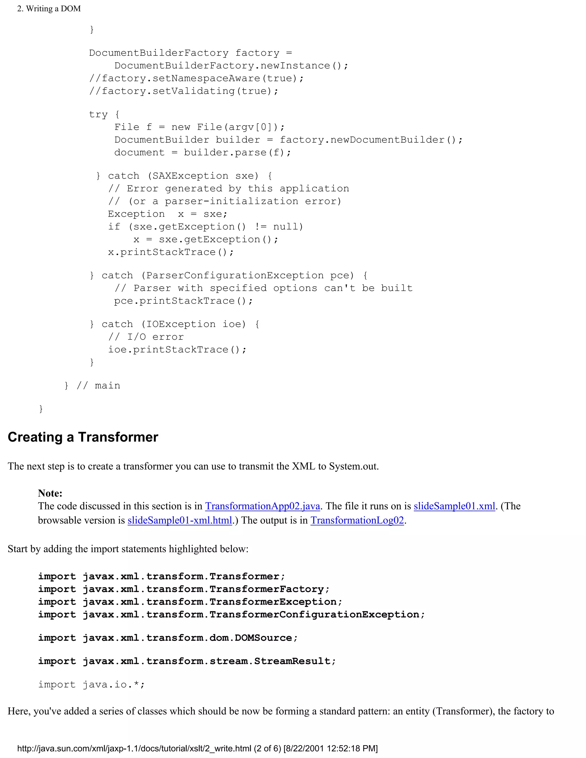 2. Writing a DOM

                      }

                      DocumentBuilderFactory factory =
                          DocumentBuilderFactory.newInstance();
                      //factory.setNamespaceAware(true);
                      //factory.setValidating(true);

                      try {
                          File f = new File(argv[0]);
                          DocumentBuilder builder = factory.newDocumentBuilder();
                          document = builder.parse(f);

                       } catch (SAXException sxe) {
                         // Error generated by this application
                         // (or a parser-initialization error)
                         Exception x = sxe;
                         if (sxe.getException() != null)
                             x = sxe.getException();
                         x.printStackTrace();

                      } catch (ParserConfigurationException pce) {
                          // Parser with specified options can't be built
                          pce.printStackTrace();

                      } catch (IOException ioe) {
                         // I/O error
                         ioe.printStackTrace();
                      }

              } // main

       }

Creating a Transformer

The next step is to create a transformer you can use to transmit the XML to System.out.

       Note:
       The code discussed in this section is in TransformationApp02.java. The file it runs on is slideSample01.xml. (The
       browsable version is slideSample01-xml.html.) The output is in TransformationLog02.

Start by adding the import statements highlighted below:

       import        javax.xml.transform.Transformer;
       import        javax.xml.transform.TransformerFactory;
       import        javax.xml.transform.TransformerException;
       import        javax.xml.transform.TransformerConfigurationException;

       import javax.xml.transform.dom.DOMSource;

       import javax.xml.transform.stream.StreamResult;

       import java.io.*;

Here, you've added a series of classes which should be now be forming a standard pattern: an entity (Transformer), the factory to


  http://java.sun.com/xml/jaxp-1.1/docs/tutorial/xslt/2_write.html (2 of 6) [8/22/2001 12:52:18 PM]
 