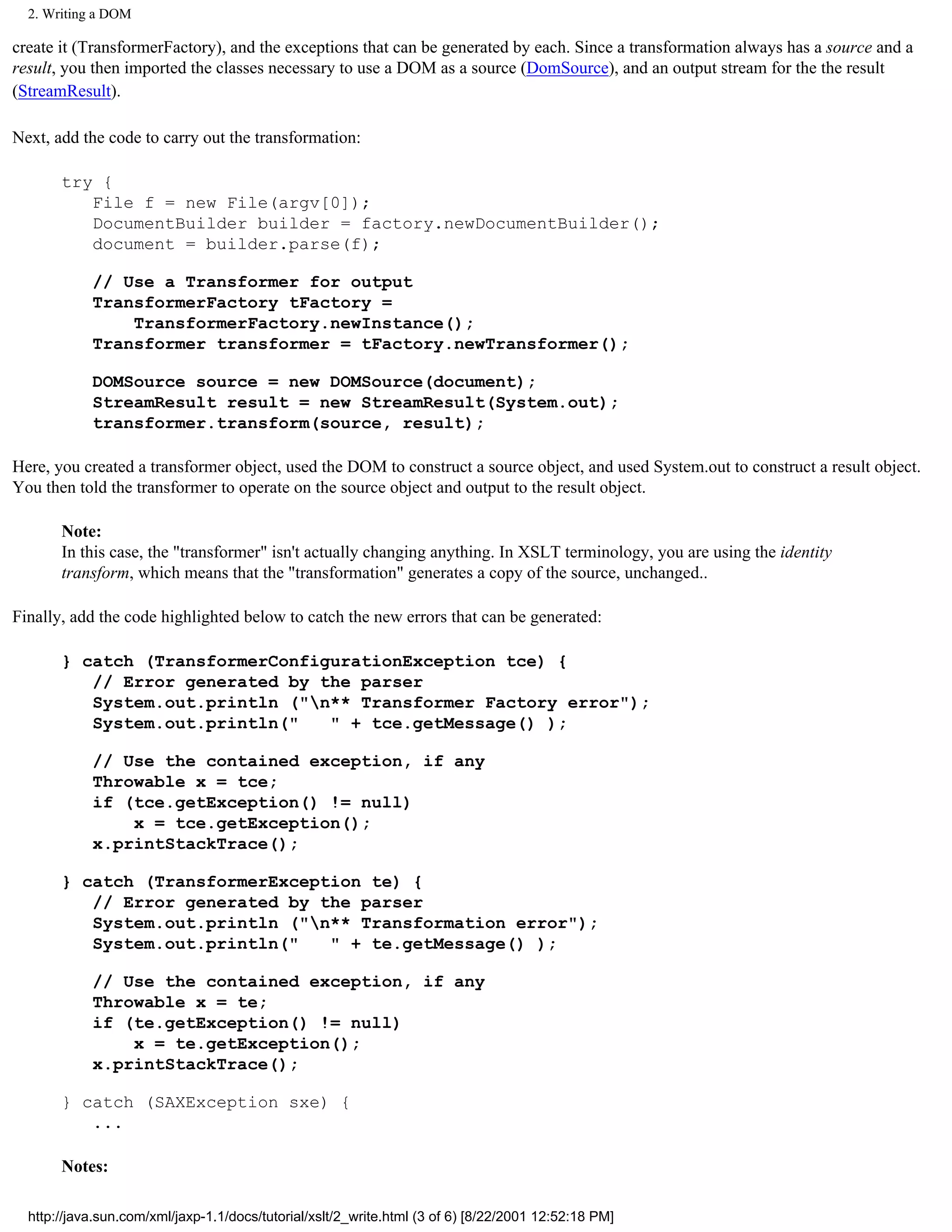 2. Writing a DOM

create it (TransformerFactory), and the exceptions that can be generated by each. Since a transformation always has a source and a
result, you then imported the classes necessary to use a DOM as a source (DomSource), and an output stream for the the result
(StreamResult).

Next, add the code to carry out the transformation:

       try {
          File f = new File(argv[0]);
          DocumentBuilder builder = factory.newDocumentBuilder();
          document = builder.parse(f);

            // Use a Transformer for output
            TransformerFactory tFactory =
                TransformerFactory.newInstance();
            Transformer transformer = tFactory.newTransformer();

            DOMSource source = new DOMSource(document);
            StreamResult result = new StreamResult(System.out);
            transformer.transform(source, result);

Here, you created a transformer object, used the DOM to construct a source object, and used System.out to construct a result object.
You then told the transformer to operate on the source object and output to the result object.

       Note:
       In this case, the "transformer" isn't actually changing anything. In XSLT terminology, you are using the identity
       transform, which means that the "transformation" generates a copy of the source, unchanged..

Finally, add the code highlighted below to catch the new errors that can be generated:

       } catch (TransformerConfigurationException tce) {
          // Error generated by the parser
          System.out.println ("n** Transformer Factory error");
          System.out.println("   " + tce.getMessage() );

            // Use the contained exception, if any
            Throwable x = tce;
            if (tce.getException() != null)
                x = tce.getException();
            x.printStackTrace();

       } catch (TransformerException te) {
          // Error generated by the parser
          System.out.println ("n** Transformation error");
          System.out.println("   " + te.getMessage() );

            // Use the contained exception, if any
            Throwable x = te;
            if (te.getException() != null)
                x = te.getException();
            x.printStackTrace();

       } catch (SAXException sxe) {
          ...

       Notes:

  http://java.sun.com/xml/jaxp-1.1/docs/tutorial/xslt/2_write.html (3 of 6) [8/22/2001 12:52:18 PM]
 