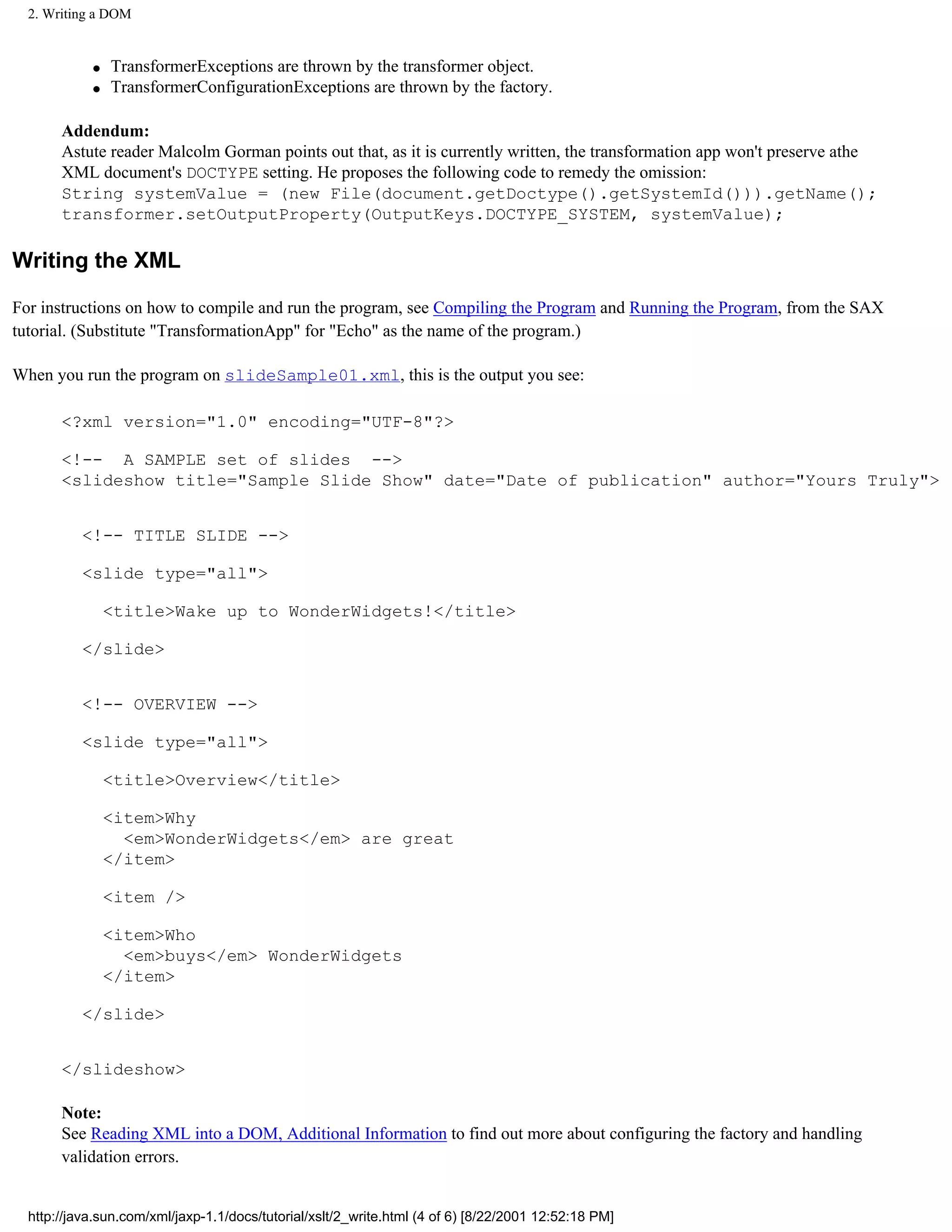2. Writing a DOM


            q   TransformerExceptions are thrown by the transformer object.
            q   TransformerConfigurationExceptions are thrown by the factory.

       Addendum:
       Astute reader Malcolm Gorman points out that, as it is currently written, the transformation app won't preserve athe
       XML document's DOCTYPE setting. He proposes the following code to remedy the omission:
       String systemValue = (new File(document.getDoctype().getSystemId())).getName();
       transformer.setOutputProperty(OutputKeys.DOCTYPE_SYSTEM, systemValue);

Writing the XML

For instructions on how to compile and run the program, see Compiling the Program and Running the Program, from the SAX
tutorial. (Substitute "TransformationApp" for "Echo" as the name of the program.)

When you run the program on slideSample01.xml, this is the output you see:

       <?xml version="1.0" encoding="UTF-8"?>

       <!-- A SAMPLE set of slides -->
       <slideshow title="Sample Slide Show" date="Date of publication" author="Yours Truly">


          <!-- TITLE SLIDE -->

          <slide type="all">

                <title>Wake up to WonderWidgets!</title>

          </slide>


          <!-- OVERVIEW -->

          <slide type="all">

                <title>Overview</title>

                <item>Why
                  <em>WonderWidgets</em> are great
                </item>

                <item />

                <item>Who
                  <em>buys</em> WonderWidgets
                </item>

          </slide>


       </slideshow>

       Note:
       See Reading XML into a DOM, Additional Information to find out more about configuring the factory and handling
       validation errors.


  http://java.sun.com/xml/jaxp-1.1/docs/tutorial/xslt/2_write.html (4 of 6) [8/22/2001 12:52:18 PM]
 