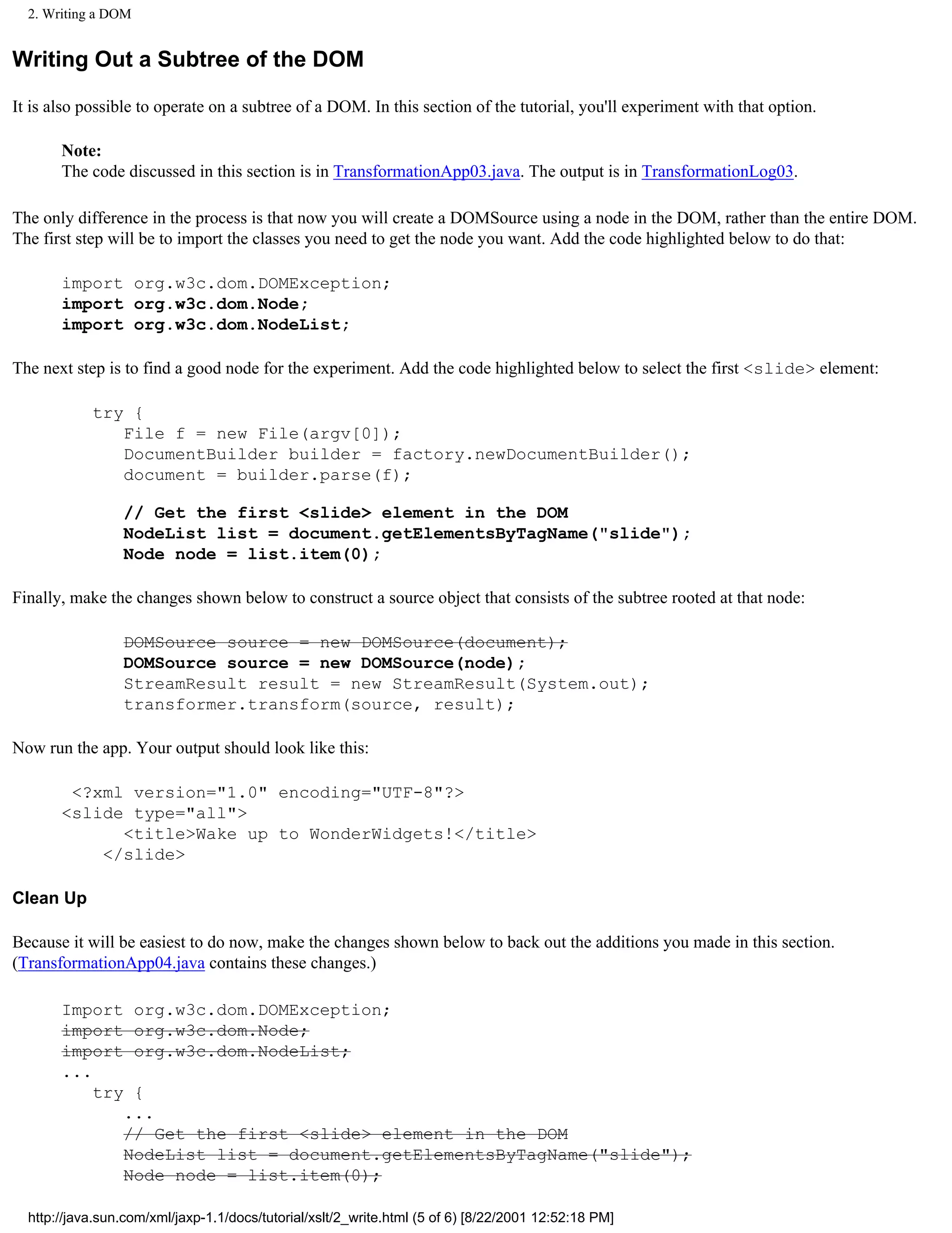 2. Writing a DOM


Writing Out a Subtree of the DOM

It is also possible to operate on a subtree of a DOM. In this section of the tutorial, you'll experiment with that option.

       Note:
       The code discussed in this section is in TransformationApp03.java. The output is in TransformationLog03.

The only difference in the process is that now you will create a DOMSource using a node in the DOM, rather than the entire DOM.
The first step will be to import the classes you need to get the node you want. Add the code highlighted below to do that:

       import org.w3c.dom.DOMException;
       import org.w3c.dom.Node;
       import org.w3c.dom.NodeList;

The next step is to find a good node for the experiment. Add the code highlighted below to select the first <slide> element:

            try {
               File f = new File(argv[0]);
               DocumentBuilder builder = factory.newDocumentBuilder();
               document = builder.parse(f);

                 // Get the first <slide> element in the DOM
                 NodeList list = document.getElementsByTagName("slide");
                 Node node = list.item(0);

Finally, make the changes shown below to construct a source object that consists of the subtree rooted at that node:

                 DOMSource source = new DOMSource(document);
                 DOMSource source = new DOMSource(node);
                 StreamResult result = new StreamResult(System.out);
                 transformer.transform(source, result);

Now run the app. Your output should look like this:

        <?xml version="1.0" encoding="UTF-8"?>
       <slide type="all">
             <title>Wake up to WonderWidgets!</title>
           </slide>

Clean Up

Because it will be easiest to do now, make the changes shown below to back out the additions you made in this section.
(TransformationApp04.java contains these changes.)

       Import        org.w3c.dom.DOMException;
       import        org.w3c.dom.Node;
       import        org.w3c.dom.NodeList;
       ...
           try    {
                 ...
                 // Get the first <slide> element in the DOM
                 NodeList list = document.getElementsByTagName("slide");
                 Node node = list.item(0);

  http://java.sun.com/xml/jaxp-1.1/docs/tutorial/xslt/2_write.html (5 of 6) [8/22/2001 12:52:18 PM]
 