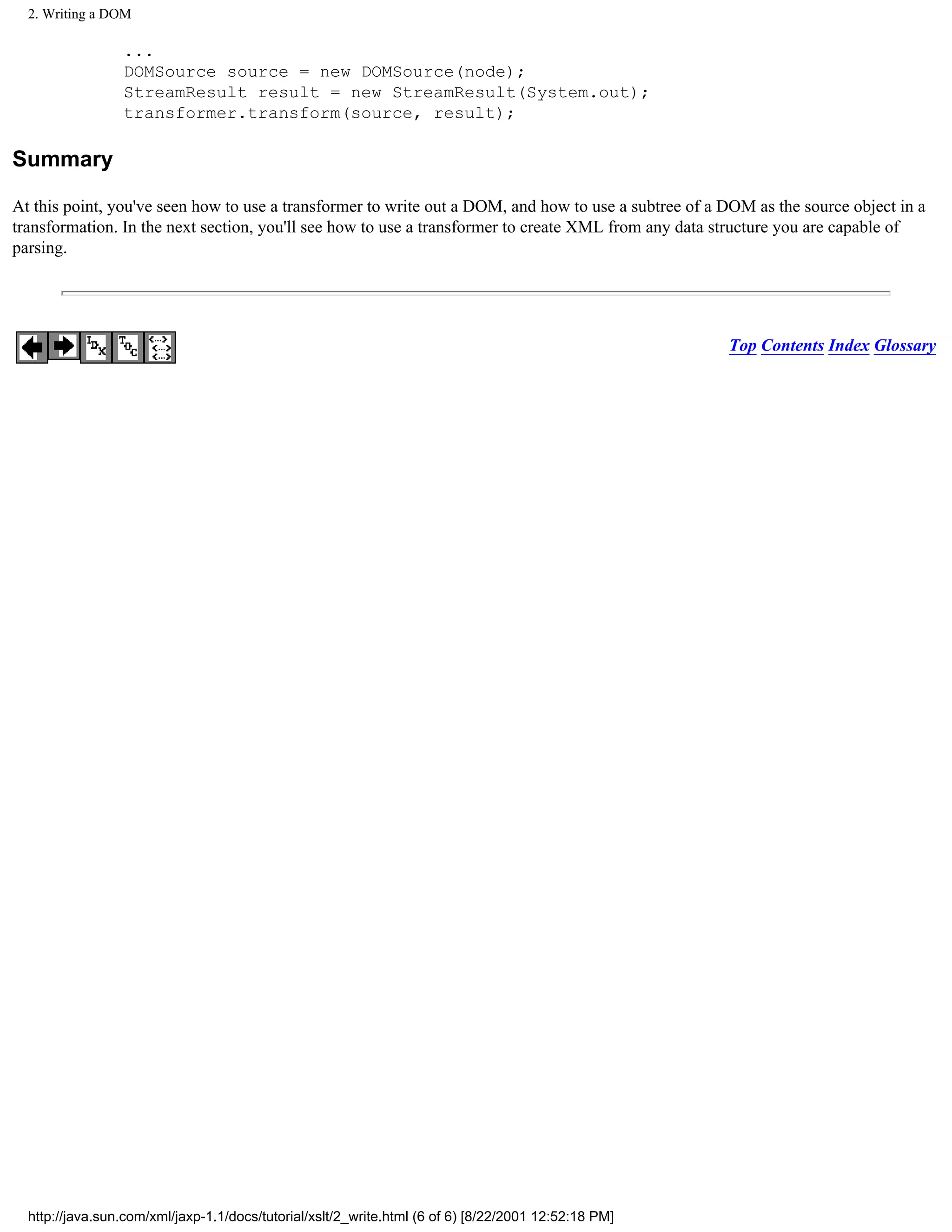 2. Writing a DOM

                 ...
                 DOMSource source = new DOMSource(node);
                 StreamResult result = new StreamResult(System.out);
                 transformer.transform(source, result);

Summary

At this point, you've seen how to use a transformer to write out a DOM, and how to use a subtree of a DOM as the source object in a
transformation. In the next section, you'll see how to use a transformer to create XML from any data structure you are capable of
parsing.




                                                                                                      Top Contents Index Glossary




  http://java.sun.com/xml/jaxp-1.1/docs/tutorial/xslt/2_write.html (6 of 6) [8/22/2001 12:52:18 PM]
 