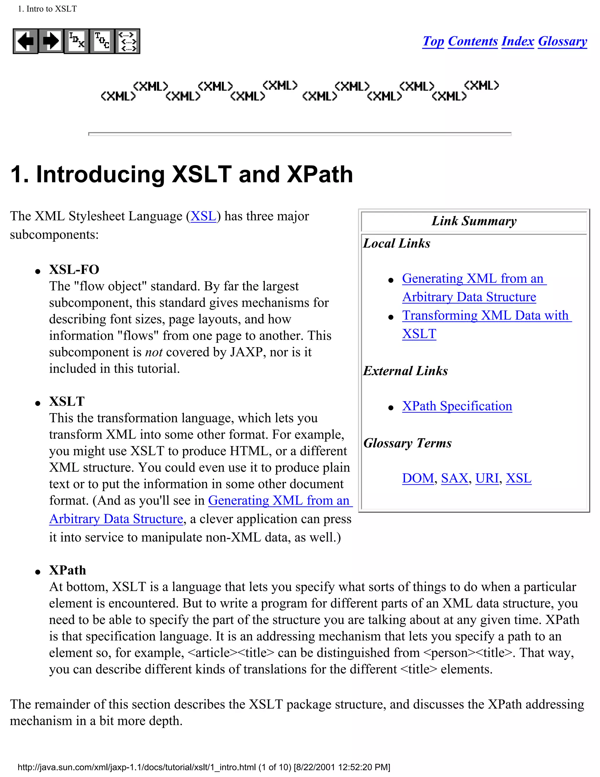 1. Intro to XSLT


                                                                                                         Top Contents Index Glossary




1. Introducing XSLT and XPath
The XML Stylesheet Language (XSL) has three major                                                         Link Summary
subcomponents:
                                                                                           Local Links
     q   XSL-FO
                                                                                                  q   Generating XML from an
         The "flow object" standard. By far the largest
         subcomponent, this standard gives mechanisms for                                             Arbitrary Data Structure
         describing font sizes, page layouts, and how                                             q   Transforming XML Data with
         information "flows" from one page to another. This                                           XSLT
         subcomponent is not covered by JAXP, nor is it
         included in this tutorial.                                                        External Links

     q   XSLT                                                         q XPath Specification
         This the transformation language, which lets you
         transform XML into some other format. For example,
                                                                  Glossary Terms
         you might use XSLT to produce HTML, or a different
         XML structure. You could even use it to produce plain
         text or to put the information in some other document          DOM, SAX, URI, XSL
         format. (And as you'll see in Generating XML from an
         Arbitrary Data Structure, a clever application can press
         it into service to manipulate non-XML data, as well.)

     q   XPath
         At bottom, XSLT is a language that lets you specify what sorts of things to do when a particular
         element is encountered. But to write a program for different parts of an XML data structure, you
         need to be able to specify the part of the structure you are talking about at any given time. XPath
         is that specification language. It is an addressing mechanism that lets you specify a path to an
         element so, for example, <article><title> can be distinguished from <person><title>. That way,
         you can describe different kinds of translations for the different <title> elements.

The remainder of this section describes the XSLT package structure, and discusses the XPath addressing
mechanism in a bit more depth.


 http://java.sun.com/xml/jaxp-1.1/docs/tutorial/xslt/1_intro.html (1 of 10) [8/22/2001 12:52:20 PM]
 