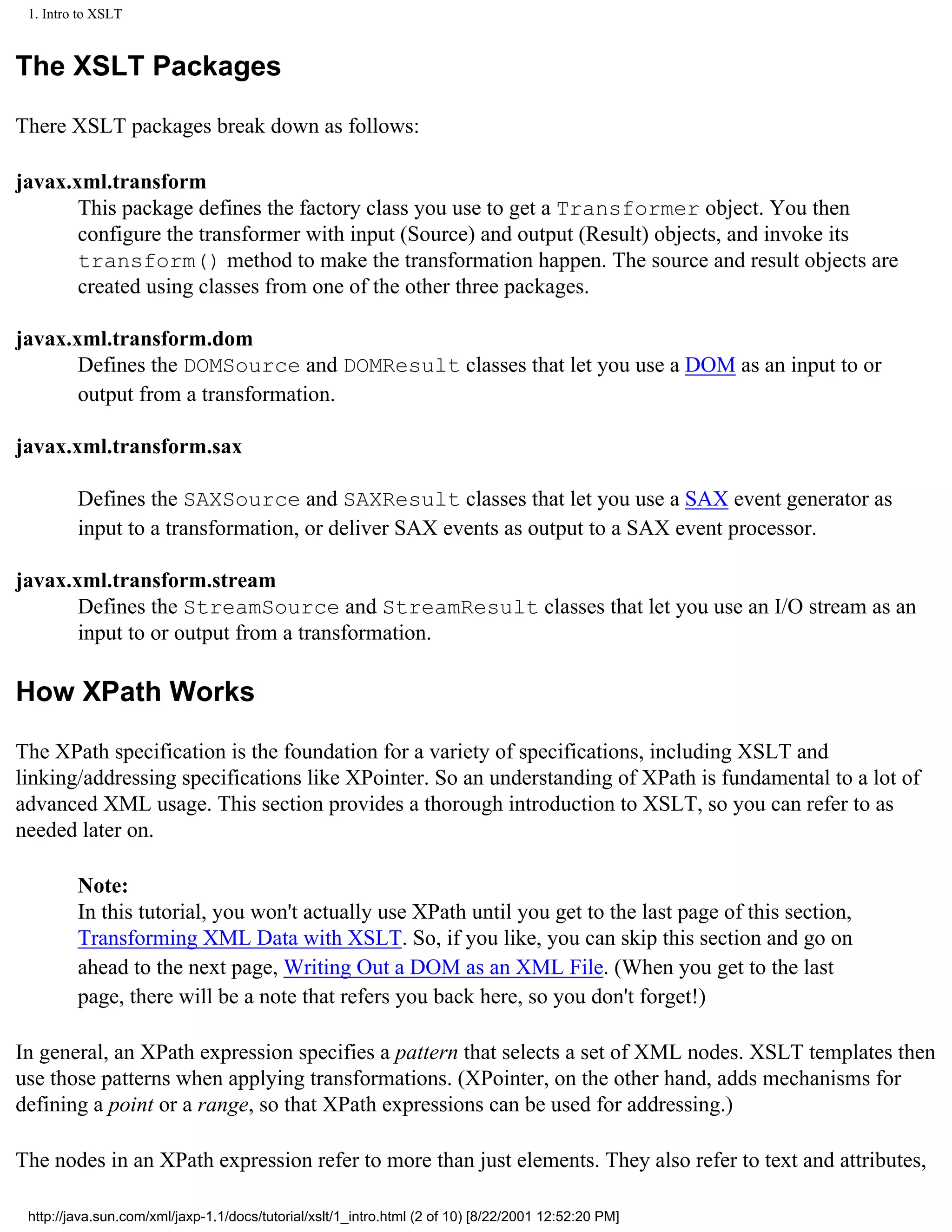 1. Intro to XSLT



The XSLT Packages

There XSLT packages break down as follows:

javax.xml.transform
       This package defines the factory class you use to get a Transformer object. You then
       configure the transformer with input (Source) and output (Result) objects, and invoke its
       transform() method to make the transformation happen. The source and result objects are
       created using classes from one of the other three packages.

javax.xml.transform.dom
       Defines the DOMSource and DOMResult classes that let you use a DOM as an input to or
       output from a transformation.

javax.xml.transform.sax

         Defines the SAXSource and SAXResult classes that let you use a SAX event generator as
         input to a transformation, or deliver SAX events as output to a SAX event processor.

javax.xml.transform.stream
       Defines the StreamSource and StreamResult classes that let you use an I/O stream as an
       input to or output from a transformation.

How XPath Works

The XPath specification is the foundation for a variety of specifications, including XSLT and
linking/addressing specifications like XPointer. So an understanding of XPath is fundamental to a lot of
advanced XML usage. This section provides a thorough introduction to XSLT, so you can refer to as
needed later on.

         Note:
         In this tutorial, you won't actually use XPath until you get to the last page of this section,
         Transforming XML Data with XSLT. So, if you like, you can skip this section and go on
         ahead to the next page, Writing Out a DOM as an XML File. (When you get to the last
         page, there will be a note that refers you back here, so you don't forget!)

In general, an XPath expression specifies a pattern that selects a set of XML nodes. XSLT templates then
use those patterns when applying transformations. (XPointer, on the other hand, adds mechanisms for
defining a point or a range, so that XPath expressions can be used for addressing.)

The nodes in an XPath expression refer to more than just elements. They also refer to text and attributes,

 http://java.sun.com/xml/jaxp-1.1/docs/tutorial/xslt/1_intro.html (2 of 10) [8/22/2001 12:52:20 PM]
 