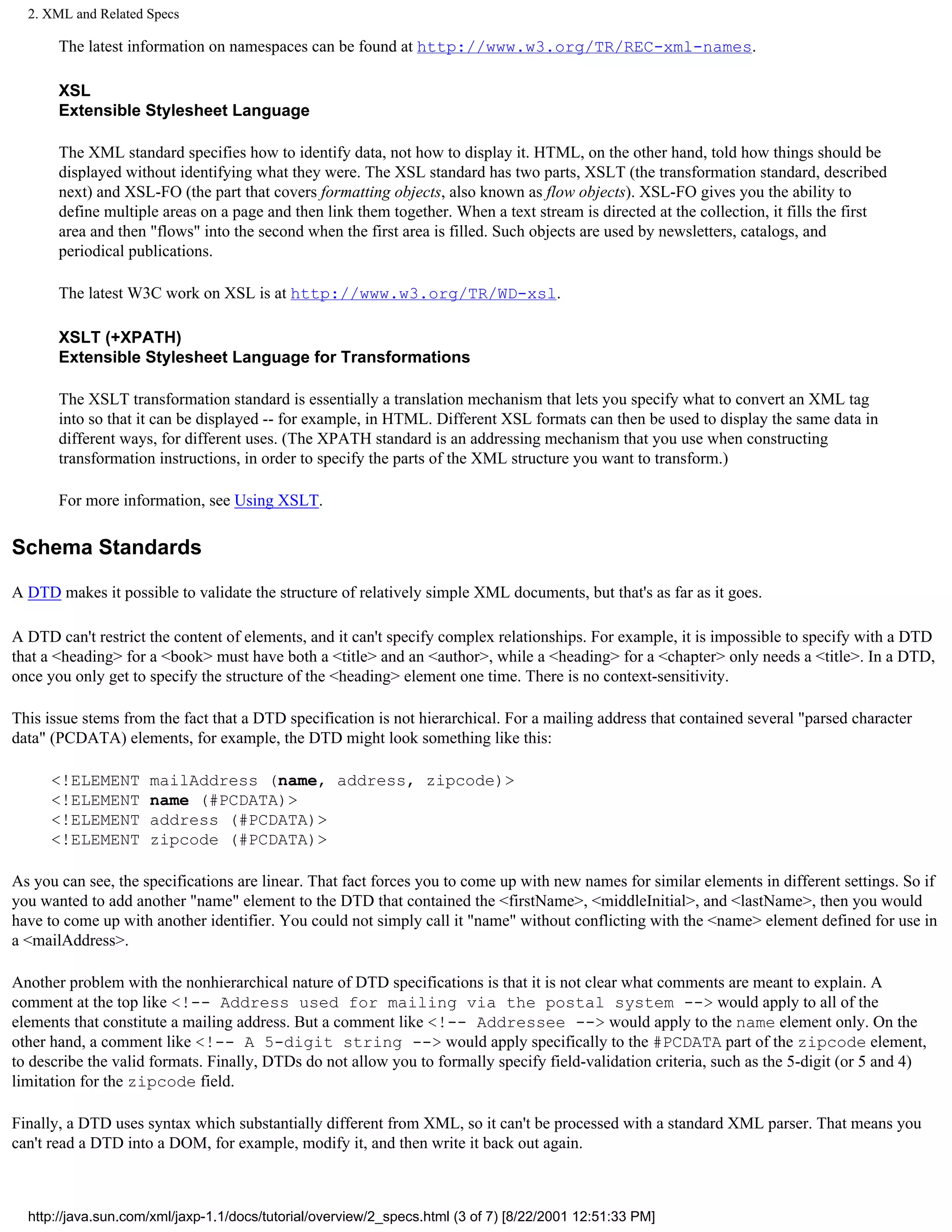 2. XML and Related Specs

       The latest information on namespaces can be found at http://www.w3.org/TR/REC-xml-names.

       XSL
       Extensible Stylesheet Language

       The XML standard specifies how to identify data, not how to display it. HTML, on the other hand, told how things should be
       displayed without identifying what they were. The XSL standard has two parts, XSLT (the transformation standard, described
       next) and XSL-FO (the part that covers formatting objects, also known as flow objects). XSL-FO gives you the ability to
       define multiple areas on a page and then link them together. When a text stream is directed at the collection, it fills the first
       area and then "flows" into the second when the first area is filled. Such objects are used by newsletters, catalogs, and
       periodical publications.

       The latest W3C work on XSL is at http://www.w3.org/TR/WD-xsl.

       XSLT (+XPATH)
       Extensible Stylesheet Language for Transformations

       The XSLT transformation standard is essentially a translation mechanism that lets you specify what to convert an XML tag
       into so that it can be displayed -- for example, in HTML. Different XSL formats can then be used to display the same data in
       different ways, for different uses. (The XPATH standard is an addressing mechanism that you use when constructing
       transformation instructions, in order to specify the parts of the XML structure you want to transform.)

       For more information, see Using XSLT.

Schema Standards

A DTD makes it possible to validate the structure of relatively simple XML documents, but that's as far as it goes.

A DTD can't restrict the content of elements, and it can't specify complex relationships. For example, it is impossible to specify with a DTD
that a <heading> for a <book> must have both a <title> and an <author>, while a <heading> for a <chapter> only needs a <title>. In a DTD,
once you only get to specify the structure of the <heading> element one time. There is no context-sensitivity.

This issue stems from the fact that a DTD specification is not hierarchical. For a mailing address that contained several "parsed character
data" (PCDATA) elements, for example, the DTD might look something like this:

      <!ELEMENT      mailAddress (name, address, zipcode)>
      <!ELEMENT      name (#PCDATA)>
      <!ELEMENT      address (#PCDATA)>
      <!ELEMENT      zipcode (#PCDATA)>

As you can see, the specifications are linear. That fact forces you to come up with new names for similar elements in different settings. So if
you wanted to add another "name" element to the DTD that contained the <firstName>, <middleInitial>, and <lastName>, then you would
have to come up with another identifier. You could not simply call it "name" without conflicting with the <name> element defined for use in
a <mailAddress>.

Another problem with the nonhierarchical nature of DTD specifications is that it is not clear what comments are meant to explain. A
comment at the top like <!-- Address used for mailing via the postal system --> would apply to all of the
elements that constitute a mailing address. But a comment like <!-- Addressee --> would apply to the name element only. On the
other hand, a comment like <!-- A 5-digit string --> would apply specifically to the #PCDATA part of the zipcode element,
to describe the valid formats. Finally, DTDs do not allow you to formally specify field-validation criteria, such as the 5-digit (or 5 and 4)
limitation for the zipcode field.

Finally, a DTD uses syntax which substantially different from XML, so it can't be processed with a standard XML parser. That means you
can't read a DTD into a DOM, for example, modify it, and then write it back out again.



  http://java.sun.com/xml/jaxp-1.1/docs/tutorial/overview/2_specs.html (3 of 7) [8/22/2001 12:51:33 PM]
 