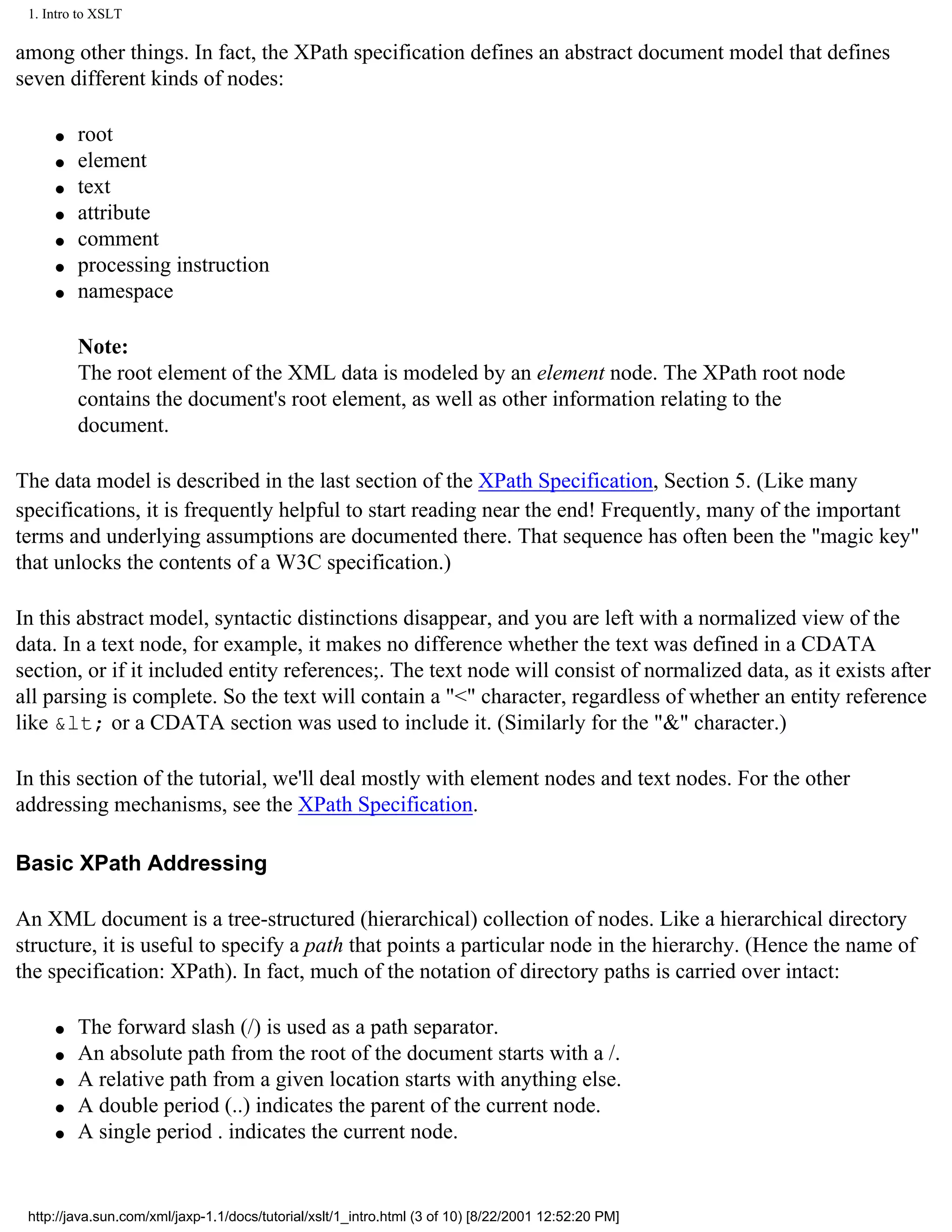 1. Intro to XSLT

among other things. In fact, the XPath specification defines an abstract document model that defines
seven different kinds of nodes:

     q   root
     q   element
     q   text
     q   attribute
     q   comment
     q   processing instruction
     q   namespace

         Note:
         The root element of the XML data is modeled by an element node. The XPath root node
         contains the document's root element, as well as other information relating to the
         document.

The data model is described in the last section of the XPath Specification, Section 5. (Like many
specifications, it is frequently helpful to start reading near the end! Frequently, many of the important
terms and underlying assumptions are documented there. That sequence has often been the "magic key"
that unlocks the contents of a W3C specification.)

In this abstract model, syntactic distinctions disappear, and you are left with a normalized view of the
data. In a text node, for example, it makes no difference whether the text was defined in a CDATA
section, or if it included entity references;. The text node will consist of normalized data, as it exists after
all parsing is complete. So the text will contain a "<" character, regardless of whether an entity reference
like &lt; or a CDATA section was used to include it. (Similarly for the "&" character.)

In this section of the tutorial, we'll deal mostly with element nodes and text nodes. For the other
addressing mechanisms, see the XPath Specification.

Basic XPath Addressing

An XML document is a tree-structured (hierarchical) collection of nodes. Like a hierarchical directory
structure, it is useful to specify a path that points a particular node in the hierarchy. (Hence the name of
the specification: XPath). In fact, much of the notation of directory paths is carried over intact:

     q   The forward slash (/) is used as a path separator.
     q   An absolute path from the root of the document starts with a /.
     q   A relative path from a given location starts with anything else.
     q   A double period (..) indicates the parent of the current node.
     q   A single period . indicates the current node.


 http://java.sun.com/xml/jaxp-1.1/docs/tutorial/xslt/1_intro.html (3 of 10) [8/22/2001 12:52:20 PM]
 