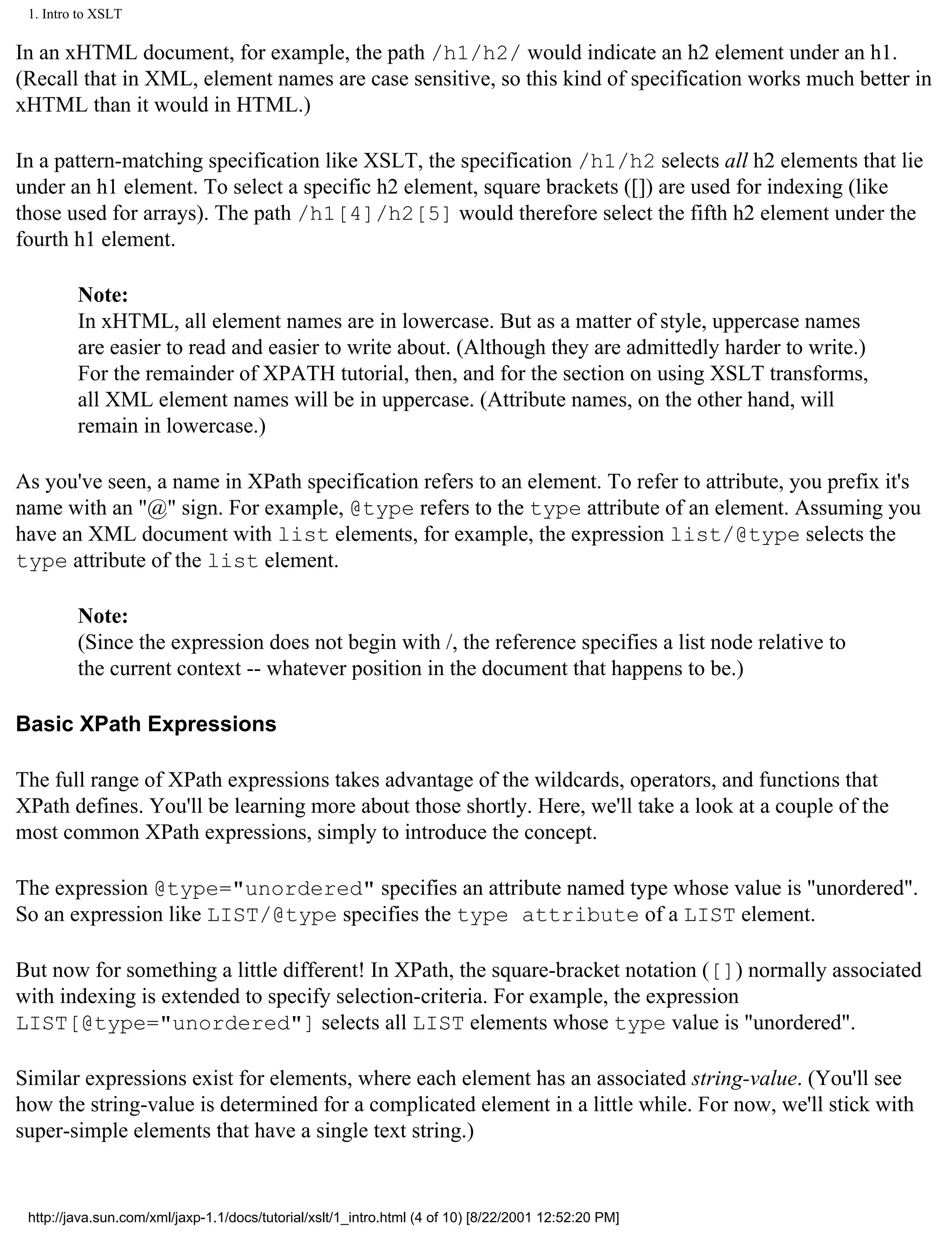 1. Intro to XSLT

In an xHTML document, for example, the path /h1/h2/ would indicate an h2 element under an h1.
(Recall that in XML, element names are case sensitive, so this kind of specification works much better in
xHTML than it would in HTML.)

In a pattern-matching specification like XSLT, the specification /h1/h2 selects all h2 elements that lie
under an h1 element. To select a specific h2 element, square brackets ([]) are used for indexing (like
those used for arrays). The path /h1[4]/h2[5] would therefore select the fifth h2 element under the
fourth h1 element.

         Note:
         In xHTML, all element names are in lowercase. But as a matter of style, uppercase names
         are easier to read and easier to write about. (Although they are admittedly harder to write.)
         For the remainder of XPATH tutorial, then, and for the section on using XSLT transforms,
         all XML element names will be in uppercase. (Attribute names, on the other hand, will
         remain in lowercase.)

As you've seen, a name in XPath specification refers to an element. To refer to attribute, you prefix it's
name with an "@" sign. For example, @type refers to the type attribute of an element. Assuming you
have an XML document with list elements, for example, the expression list/@type selects the
type attribute of the list element.

         Note:
         (Since the expression does not begin with /, the reference specifies a list node relative to
         the current context -- whatever position in the document that happens to be.)

Basic XPath Expressions

The full range of XPath expressions takes advantage of the wildcards, operators, and functions that
XPath defines. You'll be learning more about those shortly. Here, we'll take a look at a couple of the
most common XPath expressions, simply to introduce the concept.

The expression @type="unordered" specifies an attribute named type whose value is "unordered".
So an expression like LIST/@type specifies the type attribute of a LIST element.

But now for something a little different! In XPath, the square-bracket notation ([]) normally associated
with indexing is extended to specify selection-criteria. For example, the expression
LIST[@type="unordered"] selects all LIST elements whose type value is "unordered".

Similar expressions exist for elements, where each element has an associated string-value. (You'll see
how the string-value is determined for a complicated element in a little while. For now, we'll stick with
super-simple elements that have a single text string.)


 http://java.sun.com/xml/jaxp-1.1/docs/tutorial/xslt/1_intro.html (4 of 10) [8/22/2001 12:52:20 PM]
 
