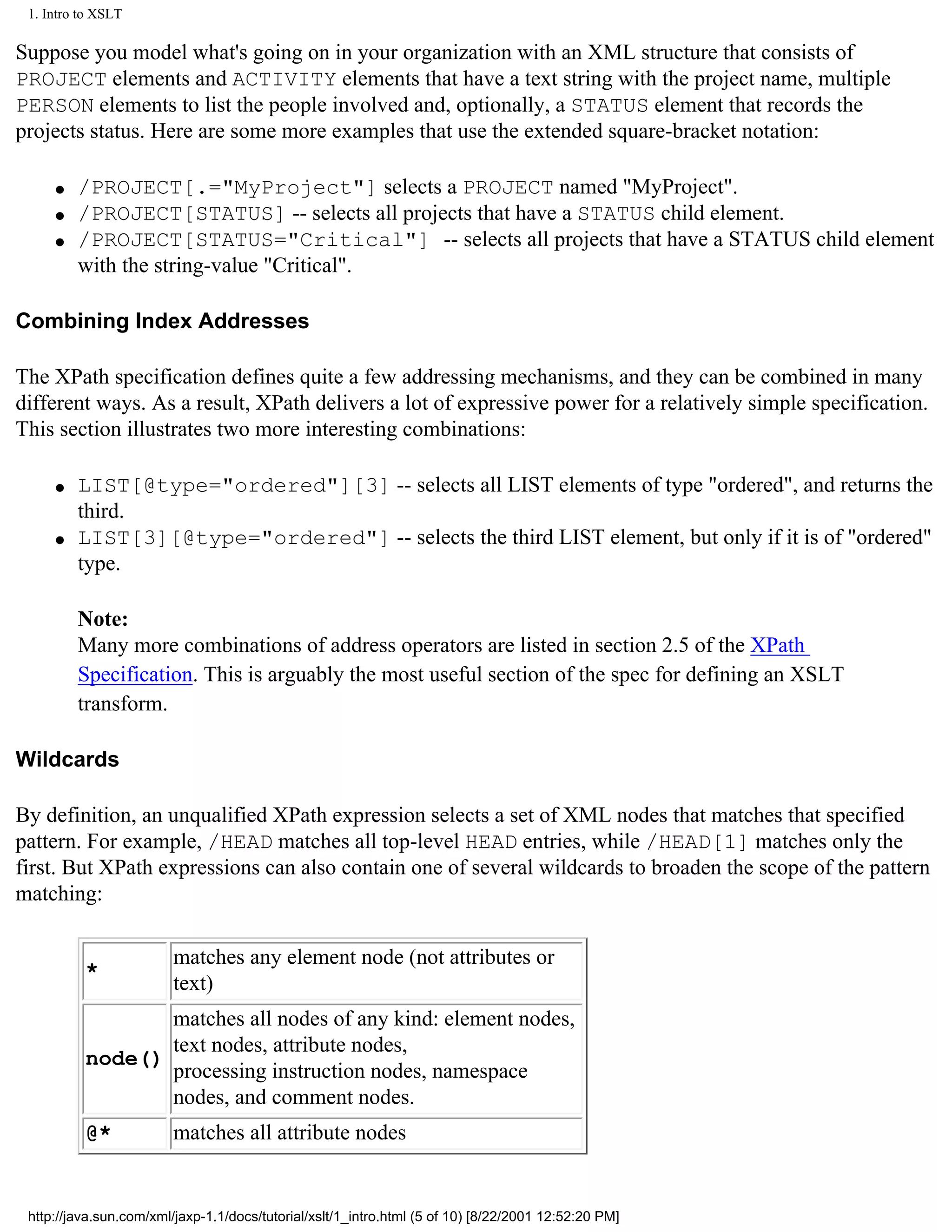 1. Intro to XSLT

Suppose you model what's going on in your organization with an XML structure that consists of
PROJECT elements and ACTIVITY elements that have a text string with the project name, multiple
PERSON elements to list the people involved and, optionally, a STATUS element that records the
projects status. Here are some more examples that use the extended square-bracket notation:

     q   /PROJECT[.="MyProject"] selects a PROJECT named "MyProject".
     q   /PROJECT[STATUS] -- selects all projects that have a STATUS child element.
     q   /PROJECT[STATUS="Critical"] -- selects all projects that have a STATUS child element
         with the string-value "Critical".

Combining Index Addresses

The XPath specification defines quite a few addressing mechanisms, and they can be combined in many
different ways. As a result, XPath delivers a lot of expressive power for a relatively simple specification.
This section illustrates two more interesting combinations:

     q   LIST[@type="ordered"][3] -- selects all LIST elements of type "ordered", and returns the
         third.
     q   LIST[3][@type="ordered"] -- selects the third LIST element, but only if it is of "ordered"
         type.

         Note:
         Many more combinations of address operators are listed in section 2.5 of the XPath
         Specification. This is arguably the most useful section of the spec for defining an XSLT
         transform.

Wildcards

By definition, an unqualified XPath expression selects a set of XML nodes that matches that specified
pattern. For example, /HEAD matches all top-level HEAD entries, while /HEAD[1] matches only the
first. But XPath expressions can also contain one of several wildcards to broaden the scope of the pattern
matching:

                         matches any element node (not attributes or
          *
                         text)
                 matches all nodes of any kind: element nodes,
                 text nodes, attribute nodes,
          node()
                 processing instruction nodes, namespace
                 nodes, and comment nodes.
          @*             matches all attribute nodes


 http://java.sun.com/xml/jaxp-1.1/docs/tutorial/xslt/1_intro.html (5 of 10) [8/22/2001 12:52:20 PM]
 