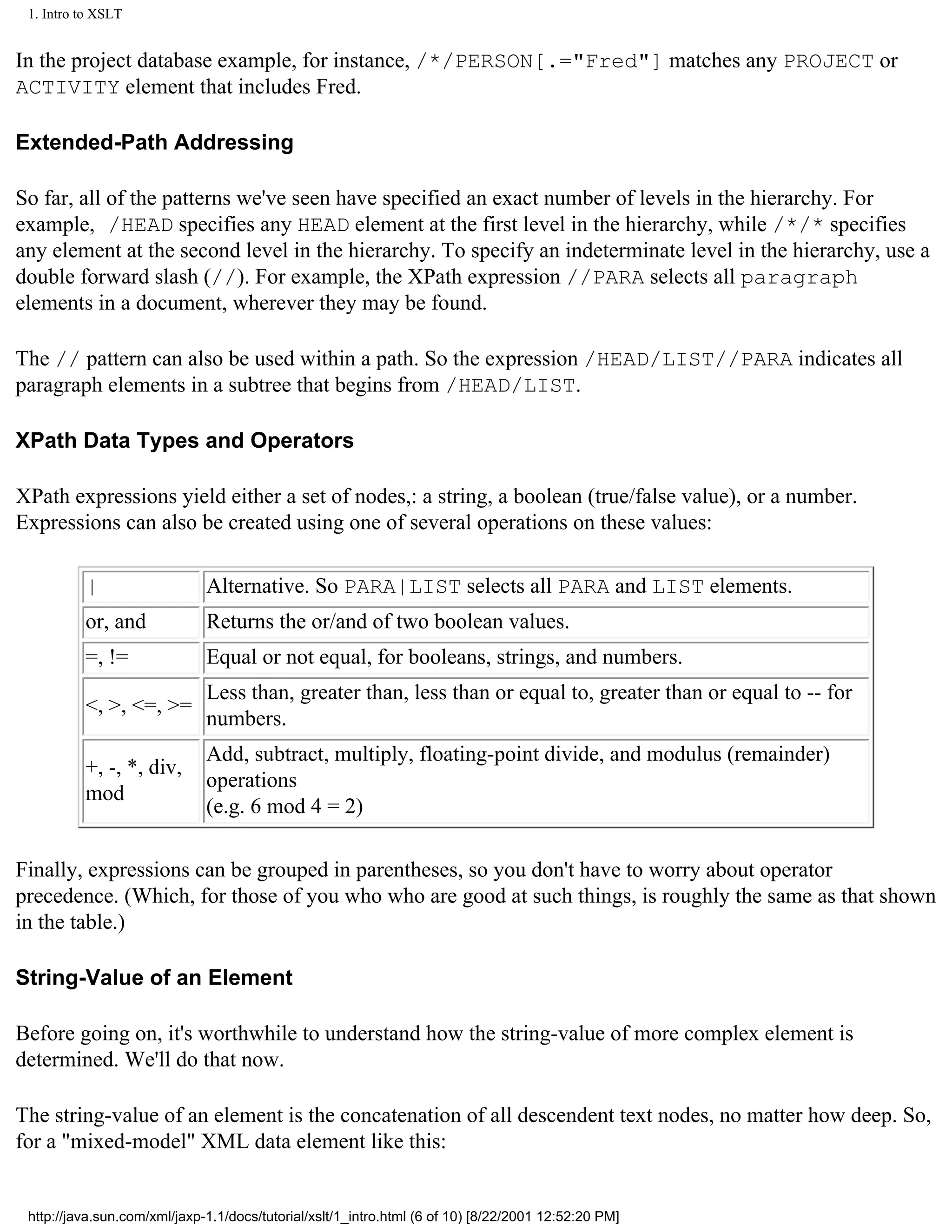 1. Intro to XSLT


In the project database example, for instance, /*/PERSON[.="Fred"] matches any PROJECT or
ACTIVITY element that includes Fred.

Extended-Path Addressing

So far, all of the patterns we've seen have specified an exact number of levels in the hierarchy. For
example, /HEAD specifies any HEAD element at the first level in the hierarchy, while /*/* specifies
any element at the second level in the hierarchy. To specify an indeterminate level in the hierarchy, use a
double forward slash (//). For example, the XPath expression //PARA selects all paragraph
elements in a document, wherever they may be found.

The // pattern can also be used within a path. So the expression /HEAD/LIST//PARA indicates all
paragraph elements in a subtree that begins from /HEAD/LIST.

XPath Data Types and Operators

XPath expressions yield either a set of nodes,: a string, a boolean (true/false value), or a number.
Expressions can also be created using one of several operations on these values:

          |                   Alternative. So PARA|LIST selects all PARA and LIST elements.
          or, and             Returns the or/and of two boolean values.
          =, !=               Equal or not equal, for booleans, strings, and numbers.
                              Less than, greater than, less than or equal to, greater than or equal to -- for
          <, >, <=, >=
                              numbers.
                              Add, subtract, multiply, floating-point divide, and modulus (remainder)
          +, -, *, div,
                              operations
          mod
                              (e.g. 6 mod 4 = 2)

Finally, expressions can be grouped in parentheses, so you don't have to worry about operator
precedence. (Which, for those of you who who are good at such things, is roughly the same as that shown
in the table.)

String-Value of an Element

Before going on, it's worthwhile to understand how the string-value of more complex element is
determined. We'll do that now.

The string-value of an element is the concatenation of all descendent text nodes, no matter how deep. So,
for a "mixed-model" XML data element like this:


 http://java.sun.com/xml/jaxp-1.1/docs/tutorial/xslt/1_intro.html (6 of 10) [8/22/2001 12:52:20 PM]
 