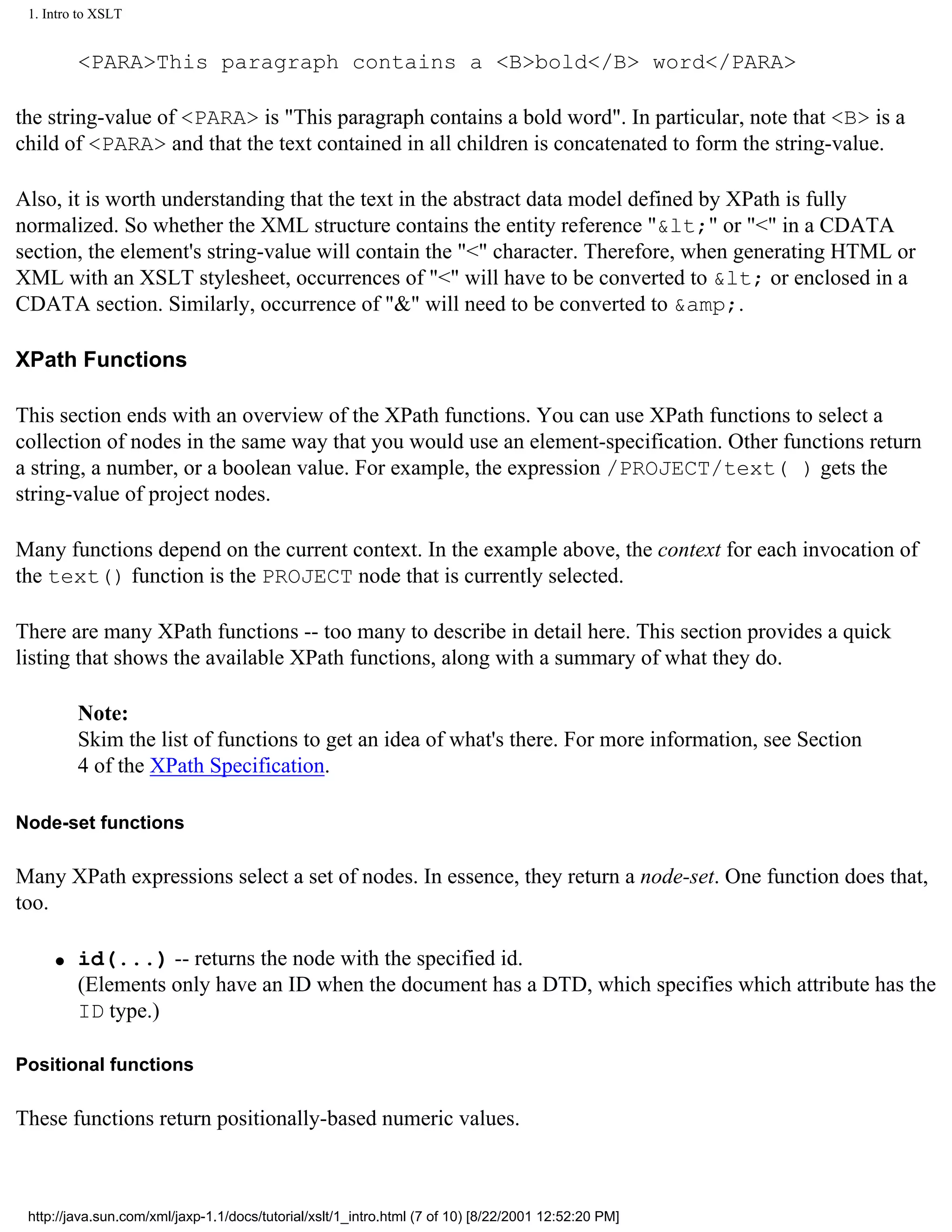 1. Intro to XSLT


         <PARA>This paragraph contains a <B>bold</B> word</PARA>

the string-value of <PARA> is "This paragraph contains a bold word". In particular, note that <B> is a
child of <PARA> and that the text contained in all children is concatenated to form the string-value.

Also, it is worth understanding that the text in the abstract data model defined by XPath is fully
normalized. So whether the XML structure contains the entity reference "&lt;" or "<" in a CDATA
section, the element's string-value will contain the "<" character. Therefore, when generating HTML or
XML with an XSLT stylesheet, occurrences of "<" will have to be converted to &lt; or enclosed in a
CDATA section. Similarly, occurrence of "&" will need to be converted to &amp;.

XPath Functions

This section ends with an overview of the XPath functions. You can use XPath functions to select a
collection of nodes in the same way that you would use an element-specification. Other functions return
a string, a number, or a boolean value. For example, the expression /PROJECT/text( ) gets the
string-value of project nodes.

Many functions depend on the current context. In the example above, the context for each invocation of
the text() function is the PROJECT node that is currently selected.

There are many XPath functions -- too many to describe in detail here. This section provides a quick
listing that shows the available XPath functions, along with a summary of what they do.

         Note:
         Skim the list of functions to get an idea of what's there. For more information, see Section
         4 of the XPath Specification.

Node-set functions

Many XPath expressions select a set of nodes. In essence, they return a node-set. One function does that,
too.

     q   id(...) -- returns the node with the specified id.
         (Elements only have an ID when the document has a DTD, which specifies which attribute has the
         ID type.)

Positional functions

These functions return positionally-based numeric values.



 http://java.sun.com/xml/jaxp-1.1/docs/tutorial/xslt/1_intro.html (7 of 10) [8/22/2001 12:52:20 PM]
 