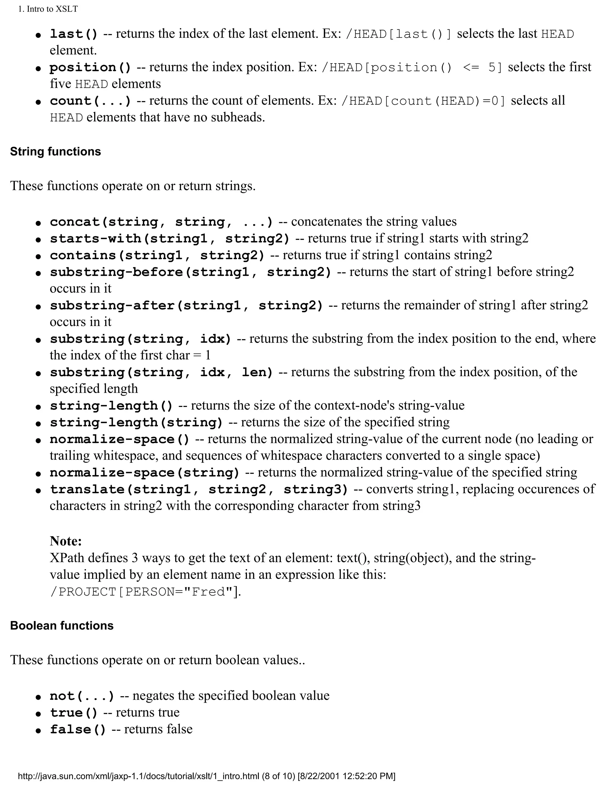 1. Intro to XSLT

     q   last() -- returns the index of the last element. Ex: /HEAD[last()] selects the last HEAD
         element.
     q   position() -- returns the index position. Ex: /HEAD[position() <= 5] selects the first
         five HEAD elements
     q   count(...) -- returns the count of elements. Ex: /HEAD[count(HEAD)=0] selects all
         HEAD elements that have no subheads.

String functions

These functions operate on or return strings.

     q   concat(string, string, ...) -- concatenates the string values
     q   starts-with(string1, string2) -- returns true if string1 starts with string2
     q   contains(string1, string2) -- returns true if string1 contains string2
     q   substring-before(string1, string2) -- returns the start of string1 before string2
         occurs in it
     q   substring-after(string1, string2) -- returns the remainder of string1 after string2
         occurs in it
     q   substring(string, idx) -- returns the substring from the index position to the end, where
         the index of the first char = 1
     q   substring(string, idx, len) -- returns the substring from the index position, of the
         specified length
     q   string-length() -- returns the size of the context-node's string-value
     q   string-length(string) -- returns the size of the specified string
     q   normalize-space() -- returns the normalized string-value of the current node (no leading or
         trailing whitespace, and sequences of whitespace characters converted to a single space)
     q   normalize-space(string) -- returns the normalized string-value of the specified string
     q   translate(string1, string2, string3) -- converts string1, replacing occurences of
         characters in string2 with the corresponding character from string3

         Note:
         XPath defines 3 ways to get the text of an element: text(), string(object), and the string-
         value implied by an element name in an expression like this:
         /PROJECT[PERSON="Fred"].

Boolean functions

These functions operate on or return boolean values..

     q   not(...) -- negates the specified boolean value
     q   true() -- returns true
     q   false() -- returns false


 http://java.sun.com/xml/jaxp-1.1/docs/tutorial/xslt/1_intro.html (8 of 10) [8/22/2001 12:52:20 PM]
 