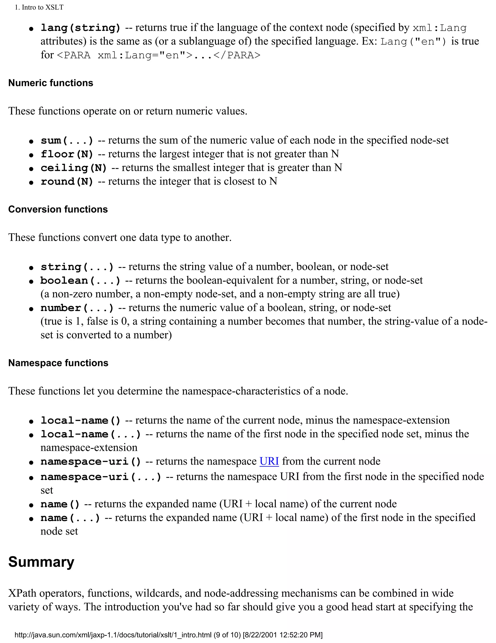 1. Intro to XSLT

     q   lang(string) -- returns true if the language of the context node (specified by xml:Lang
         attributes) is the same as (or a sublanguage of) the specified language. Ex: Lang("en") is true
         for <PARA xml:Lang="en">...</PARA>

Numeric functions

These functions operate on or return numeric values.

     q   sum(...) -- returns the sum of the numeric value of each node in the specified node-set
     q   floor(N) -- returns the largest integer that is not greater than N
     q   ceiling(N) -- returns the smallest integer that is greater than N
     q   round(N) -- returns the integer that is closest to N

Conversion functions

These functions convert one data type to another.

     q   string(...) -- returns the string value of a number, boolean, or node-set
     q   boolean(...) -- returns the boolean-equivalent for a number, string, or node-set
         (a non-zero number, a non-empty node-set, and a non-empty string are all true)
     q   number(...) -- returns the numeric value of a boolean, string, or node-set
         (true is 1, false is 0, a string containing a number becomes that number, the string-value of a node-
         set is converted to a number)

Namespace functions

These functions let you determine the namespace-characteristics of a node.

     q   local-name() -- returns the name of the current node, minus the namespace-extension
     q   local-name(...) -- returns the name of the first node in the specified node set, minus the
         namespace-extension
     q   namespace-uri() -- returns the namespace URI from the current node
     q   namespace-uri(...) -- returns the namespace URI from the first node in the specified node
         set
     q   name() -- returns the expanded name (URI + local name) of the current node
     q   name(...) -- returns the expanded name (URI + local name) of the first node in the specified
         node set

Summary

XPath operators, functions, wildcards, and node-addressing mechanisms can be combined in wide
variety of ways. The introduction you've had so far should give you a good head start at specifying the

 http://java.sun.com/xml/jaxp-1.1/docs/tutorial/xslt/1_intro.html (9 of 10) [8/22/2001 12:52:20 PM]
 