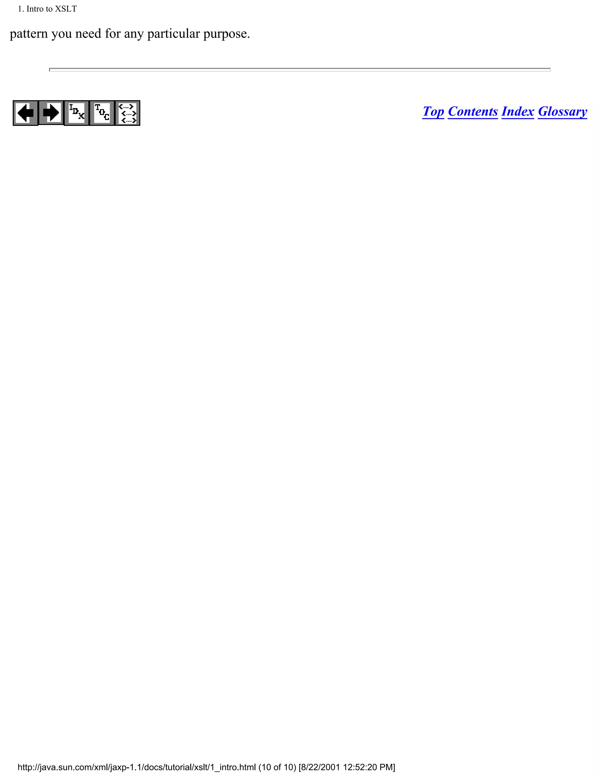 1. Intro to XSLT

pattern you need for any particular purpose.




                                                                                                       Top Contents Index Glossary




 http://java.sun.com/xml/jaxp-1.1/docs/tutorial/xslt/1_intro.html (10 of 10) [8/22/2001 12:52:20 PM]
 
