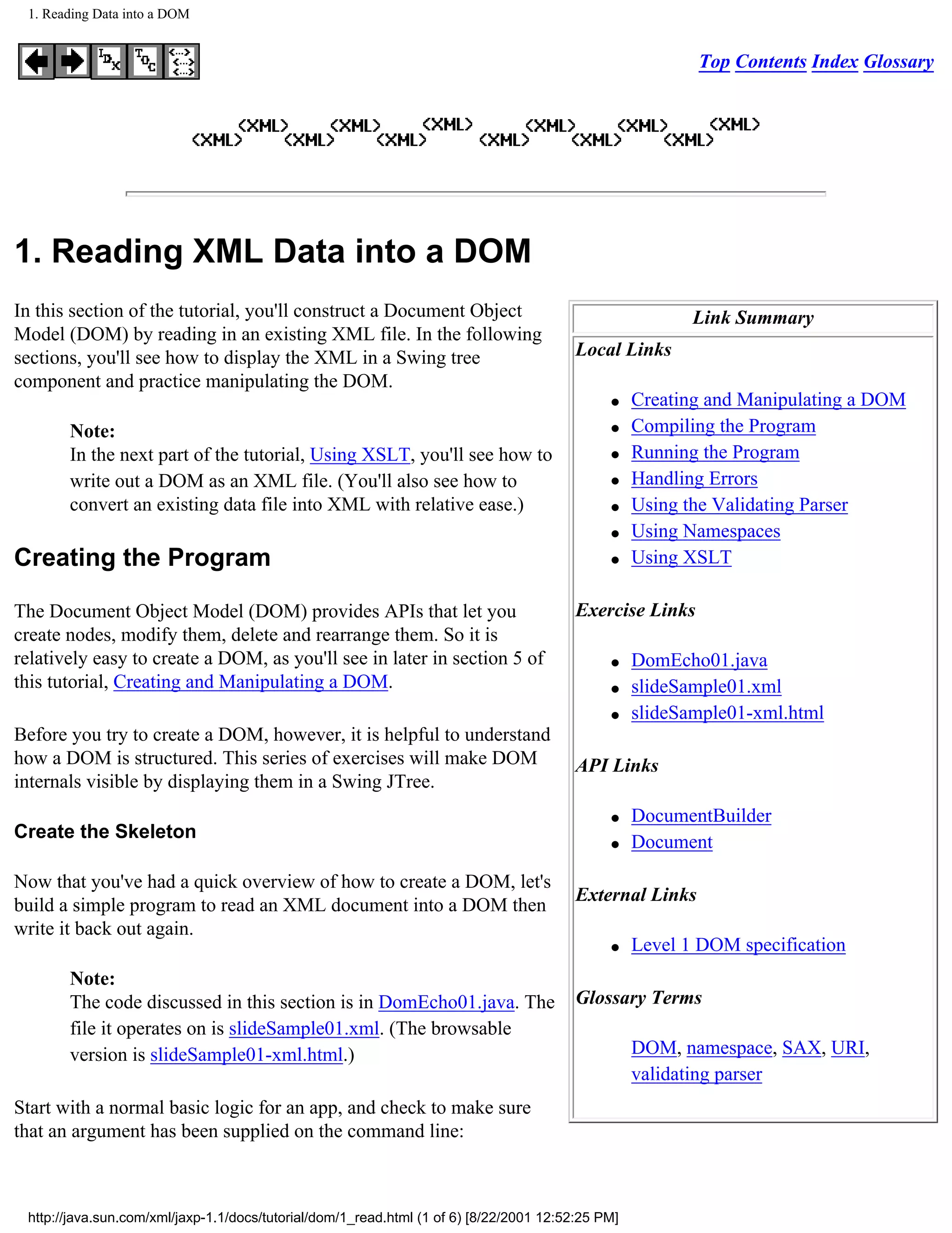 1. Reading Data into a DOM


                                                                                                          Top Contents Index Glossary




1. Reading XML Data into a DOM
In this section of the tutorial, you'll construct a Document Object                                       Link Summary
Model (DOM) by reading in an existing XML file. In the following
sections, you'll see how to display the XML in a Swing tree                              Local Links
component and practice manipulating the DOM.
                                                                                              q    Creating and Manipulating a DOM
       Note:                                                                                  q    Compiling the Program
       In the next part of the tutorial, Using XSLT, you'll see how to                        q    Running the Program
       write out a DOM as an XML file. (You'll also see how to                                q    Handling Errors
       convert an existing data file into XML with relative ease.)                            q    Using the Validating Parser
                                                                                              q    Using Namespaces
Creating the Program                                                                          q    Using XSLT

The Document Object Model (DOM) provides APIs that let you                               Exercise Links
create nodes, modify them, delete and rearrange them. So it is
relatively easy to create a DOM, as you'll see in later in section 5 of                       q    DomEcho01.java
this tutorial, Creating and Manipulating a DOM.                                               q    slideSample01.xml
                                                                                              q    slideSample01-xml.html
Before you try to create a DOM, however, it is helpful to understand
how a DOM is structured. This series of exercises will make DOM                          API Links
internals visible by displaying them in a Swing JTree.
                                                                                              q    DocumentBuilder
Create the Skeleton
                                                                                              q    Document

Now that you've had a quick overview of how to create a DOM, let's
                                                                                         External Links
build a simple program to read an XML document into a DOM then
write it back out again.
                                                                                              q    Level 1 DOM specification
       Note:
       The code discussed in this section is in DomEcho01.java. The                      Glossary Terms
       file it operates on is slideSample01.xml. (The browsable
       version is slideSample01-xml.html.)                                                         DOM, namespace, SAX, URI,
                                                                                                   validating parser
Start with a normal basic logic for an app, and check to make sure
that an argument has been supplied on the command line:



 http://java.sun.com/xml/jaxp-1.1/docs/tutorial/dom/1_read.html (1 of 6) [8/22/2001 12:52:25 PM]
 