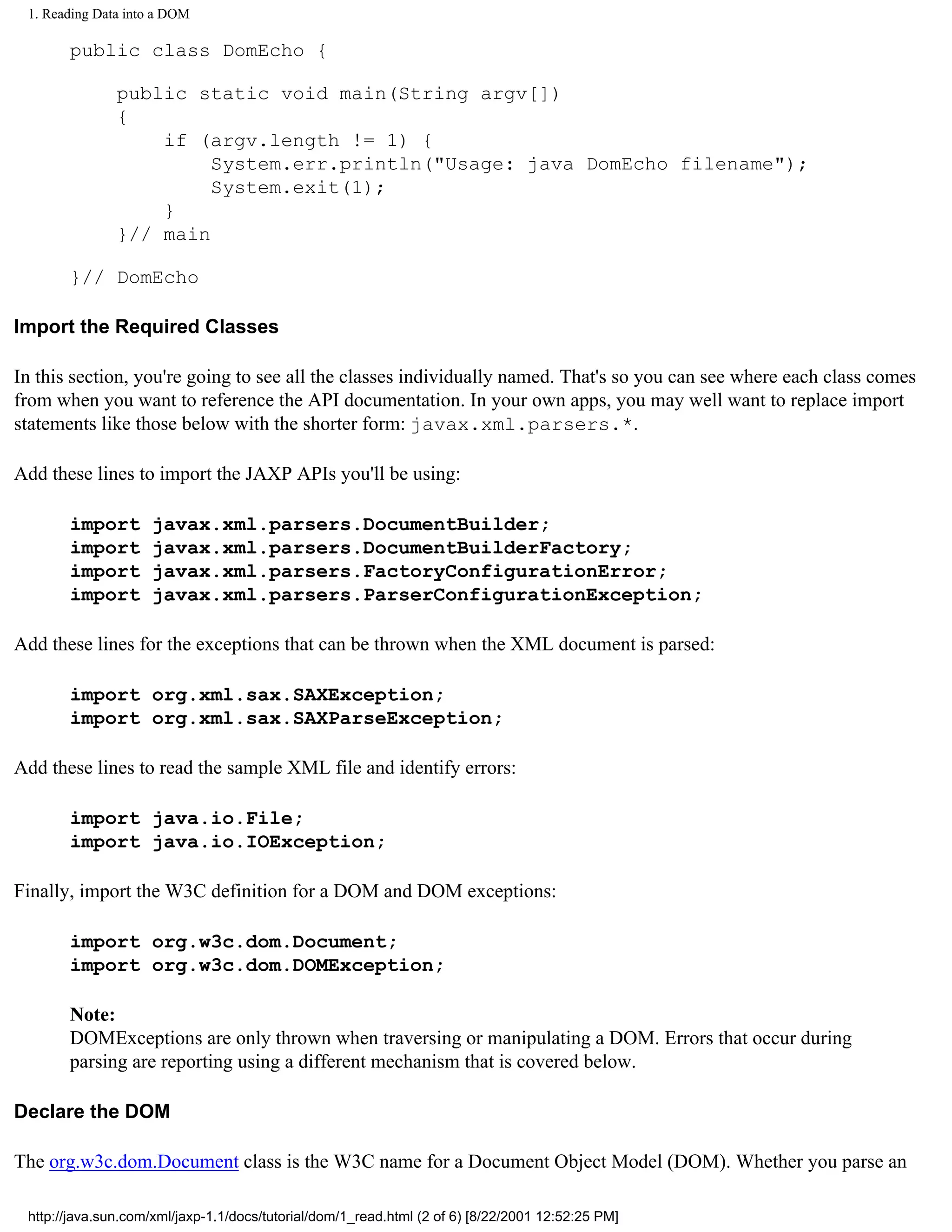 1. Reading Data into a DOM

       public class DomEcho {

               public static void main(String argv[])
               {
                   if (argv.length != 1) {
                        System.err.println("Usage: java DomEcho filename");
                        System.exit(1);
                   }
               }// main

       }// DomEcho

Import the Required Classes

In this section, you're going to see all the classes individually named. That's so you can see where each class comes
from when you want to reference the API documentation. In your own apps, you may well want to replace import
statements like those below with the shorter form: javax.xml.parsers.*.

Add these lines to import the JAXP APIs you'll be using:

       import       javax.xml.parsers.DocumentBuilder;
       import       javax.xml.parsers.DocumentBuilderFactory;
       import       javax.xml.parsers.FactoryConfigurationError;
       import       javax.xml.parsers.ParserConfigurationException;

Add these lines for the exceptions that can be thrown when the XML document is parsed:

       import org.xml.sax.SAXException;
       import org.xml.sax.SAXParseException;

Add these lines to read the sample XML file and identify errors:

       import java.io.File;
       import java.io.IOException;

Finally, import the W3C definition for a DOM and DOM exceptions:

       import org.w3c.dom.Document;
       import org.w3c.dom.DOMException;

       Note:
       DOMExceptions are only thrown when traversing or manipulating a DOM. Errors that occur during
       parsing are reporting using a different mechanism that is covered below.

Declare the DOM

The org.w3c.dom.Document class is the W3C name for a Document Object Model (DOM). Whether you parse an

 http://java.sun.com/xml/jaxp-1.1/docs/tutorial/dom/1_read.html (2 of 6) [8/22/2001 12:52:25 PM]
 