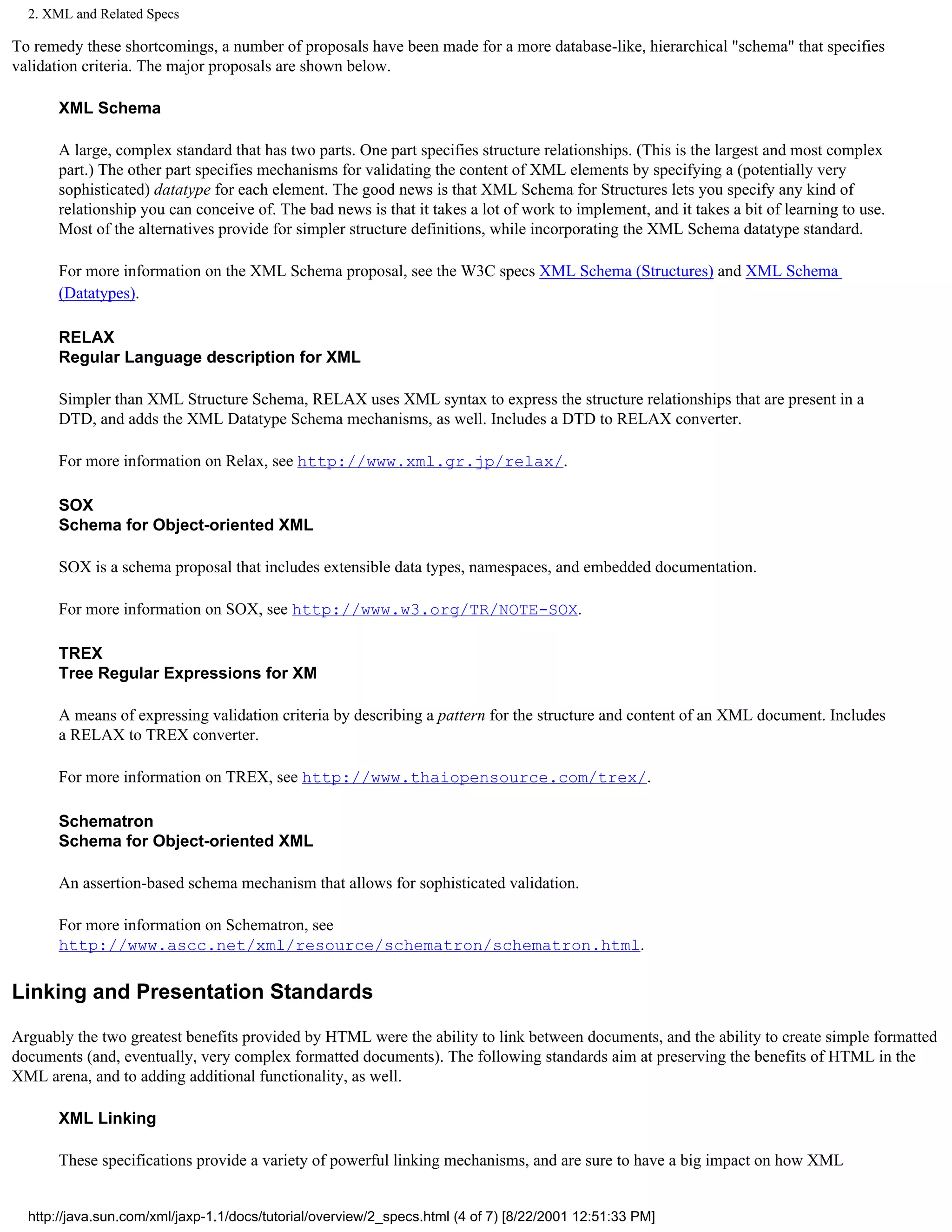 2. XML and Related Specs

To remedy these shortcomings, a number of proposals have been made for a more database-like, hierarchical "schema" that specifies
validation criteria. The major proposals are shown below.

       XML Schema

       A large, complex standard that has two parts. One part specifies structure relationships. (This is the largest and most complex
       part.) The other part specifies mechanisms for validating the content of XML elements by specifying a (potentially very
       sophisticated) datatype for each element. The good news is that XML Schema for Structures lets you specify any kind of
       relationship you can conceive of. The bad news is that it takes a lot of work to implement, and it takes a bit of learning to use.
       Most of the alternatives provide for simpler structure definitions, while incorporating the XML Schema datatype standard.

       For more information on the XML Schema proposal, see the W3C specs XML Schema (Structures) and XML Schema
       (Datatypes).

       RELAX
       Regular Language description for XML

       Simpler than XML Structure Schema, RELAX uses XML syntax to express the structure relationships that are present in a
       DTD, and adds the XML Datatype Schema mechanisms, as well. Includes a DTD to RELAX converter.

       For more information on Relax, see http://www.xml.gr.jp/relax/.

       SOX
       Schema for Object-oriented XML

       SOX is a schema proposal that includes extensible data types, namespaces, and embedded documentation.

       For more information on SOX, see http://www.w3.org/TR/NOTE-SOX.

       TREX
       Tree Regular Expressions for XM

       A means of expressing validation criteria by describing a pattern for the structure and content of an XML document. Includes
       a RELAX to TREX converter.

       For more information on TREX, see http://www.thaiopensource.com/trex/.

       Schematron
       Schema for Object-oriented XML

       An assertion-based schema mechanism that allows for sophisticated validation.

       For more information on Schematron, see
       http://www.ascc.net/xml/resource/schematron/schematron.html.

Linking and Presentation Standards

Arguably the two greatest benefits provided by HTML were the ability to link between documents, and the ability to create simple formatted
documents (and, eventually, very complex formatted documents). The following standards aim at preserving the benefits of HTML in the
XML arena, and to adding additional functionality, as well.

       XML Linking

       These specifications provide a variety of powerful linking mechanisms, and are sure to have a big impact on how XML


  http://java.sun.com/xml/jaxp-1.1/docs/tutorial/overview/2_specs.html (4 of 7) [8/22/2001 12:51:33 PM]
 