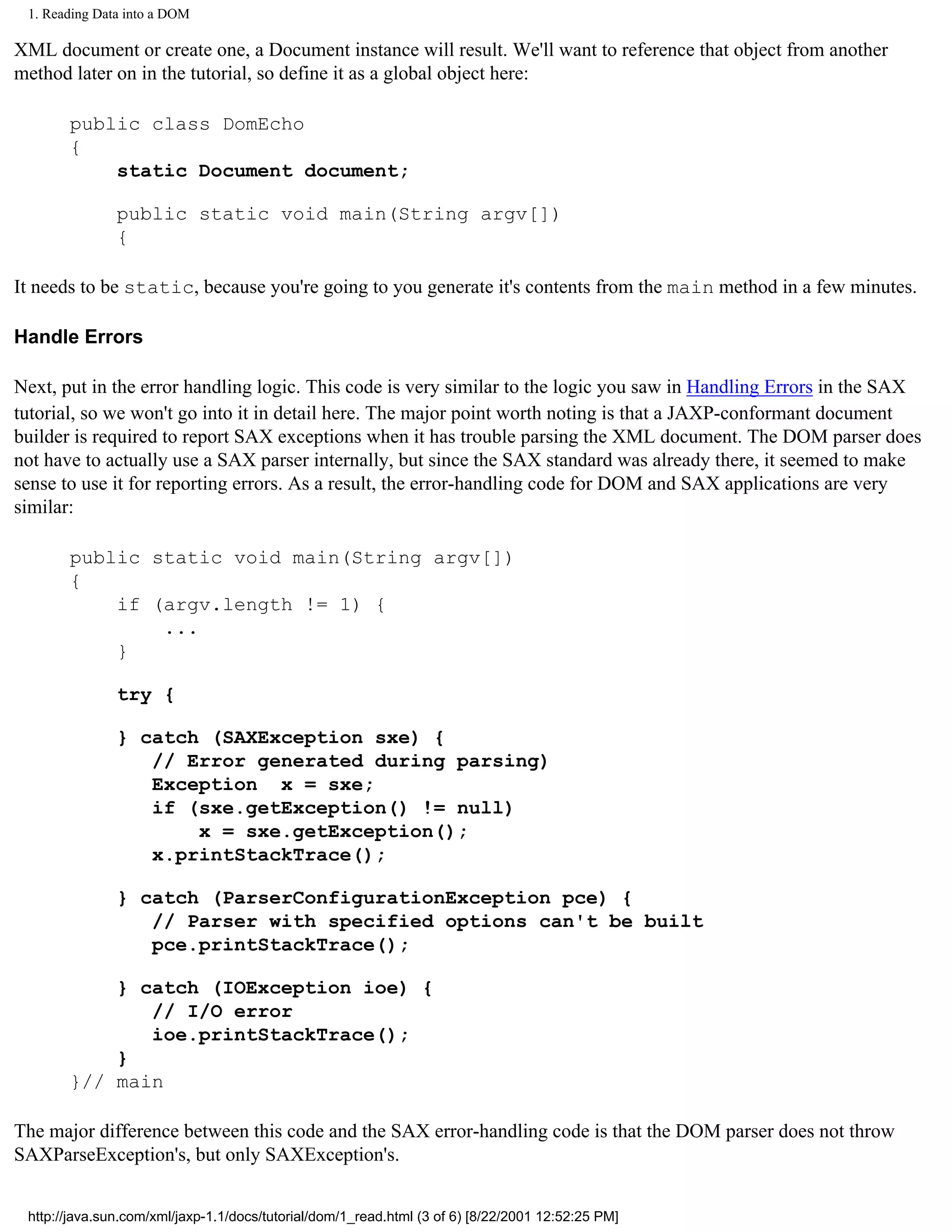 1. Reading Data into a DOM

XML document or create one, a Document instance will result. We'll want to reference that object from another
method later on in the tutorial, so define it as a global object here:

       public class DomEcho
       {
           static Document document;

               public static void main(String argv[])
               {

It needs to be static, because you're going to you generate it's contents from the main method in a few minutes.

Handle Errors

Next, put in the error handling logic. This code is very similar to the logic you saw in Handling Errors in the SAX
tutorial, so we won't go into it in detail here. The major point worth noting is that a JAXP-conformant document
builder is required to report SAX exceptions when it has trouble parsing the XML document. The DOM parser does
not have to actually use a SAX parser internally, but since the SAX standard was already there, it seemed to make
sense to use it for reporting errors. As a result, the error-handling code for DOM and SAX applications are very
similar:

       public static void main(String argv[])
       {
           if (argv.length != 1) {
               ...
           }

               try {

               } catch (SAXException sxe) {
                  // Error generated during parsing)
                  Exception x = sxe;
                  if (sxe.getException() != null)
                      x = sxe.getException();
                  x.printStackTrace();

               } catch (ParserConfigurationException pce) {
                  // Parser with specified options can't be built
                  pce.printStackTrace();

           } catch (IOException ioe) {
              // I/O error
              ioe.printStackTrace();
           }
       }// main

The major difference between this code and the SAX error-handling code is that the DOM parser does not throw
SAXParseException's, but only SAXException's.


 http://java.sun.com/xml/jaxp-1.1/docs/tutorial/dom/1_read.html (3 of 6) [8/22/2001 12:52:25 PM]
 