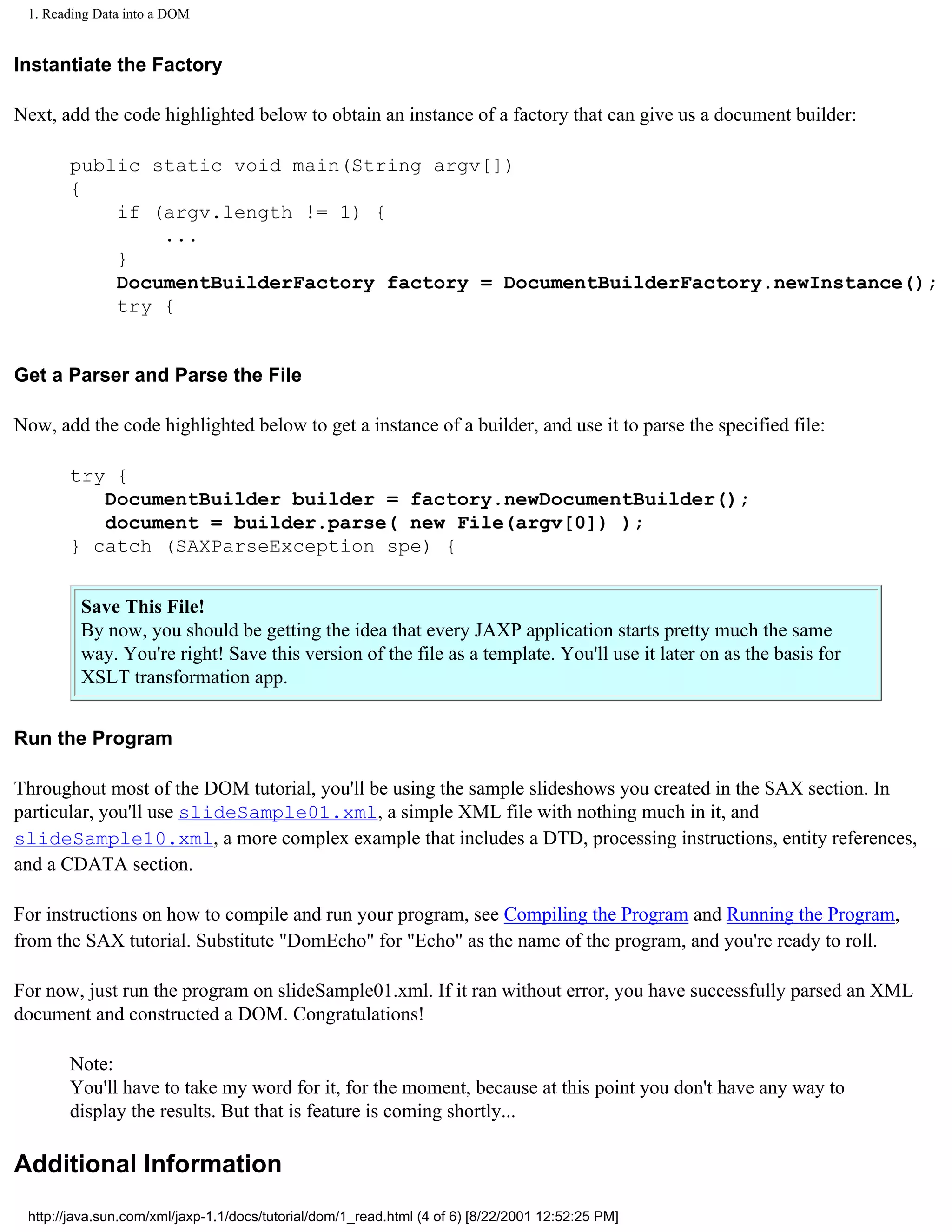 1. Reading Data into a DOM


Instantiate the Factory

Next, add the code highlighted below to obtain an instance of a factory that can give us a document builder:

       public static void main(String argv[])
       {
           if (argv.length != 1) {
               ...
           }
           DocumentBuilderFactory factory = DocumentBuilderFactory.newInstance();
           try {


Get a Parser and Parse the File

Now, add the code highlighted below to get a instance of a builder, and use it to parse the specified file:

       try {
          DocumentBuilder builder = factory.newDocumentBuilder();
          document = builder.parse( new File(argv[0]) );
       } catch (SAXParseException spe) {


         Save This File!
         By now, you should be getting the idea that every JAXP application starts pretty much the same
         way. You're right! Save this version of the file as a template. You'll use it later on as the basis for
         XSLT transformation app.


Run the Program

Throughout most of the DOM tutorial, you'll be using the sample slideshows you created in the SAX section. In
particular, you'll use slideSample01.xml, a simple XML file with nothing much in it, and
slideSample10.xml, a more complex example that includes a DTD, processing instructions, entity references,
and a CDATA section.

For instructions on how to compile and run your program, see Compiling the Program and Running the Program,
from the SAX tutorial. Substitute "DomEcho" for "Echo" as the name of the program, and you're ready to roll.

For now, just run the program on slideSample01.xml. If it ran without error, you have successfully parsed an XML
document and constructed a DOM. Congratulations!

       Note:
       You'll have to take my word for it, for the moment, because at this point you don't have any way to
       display the results. But that is feature is coming shortly...

Additional Information
 http://java.sun.com/xml/jaxp-1.1/docs/tutorial/dom/1_read.html (4 of 6) [8/22/2001 12:52:25 PM]
 